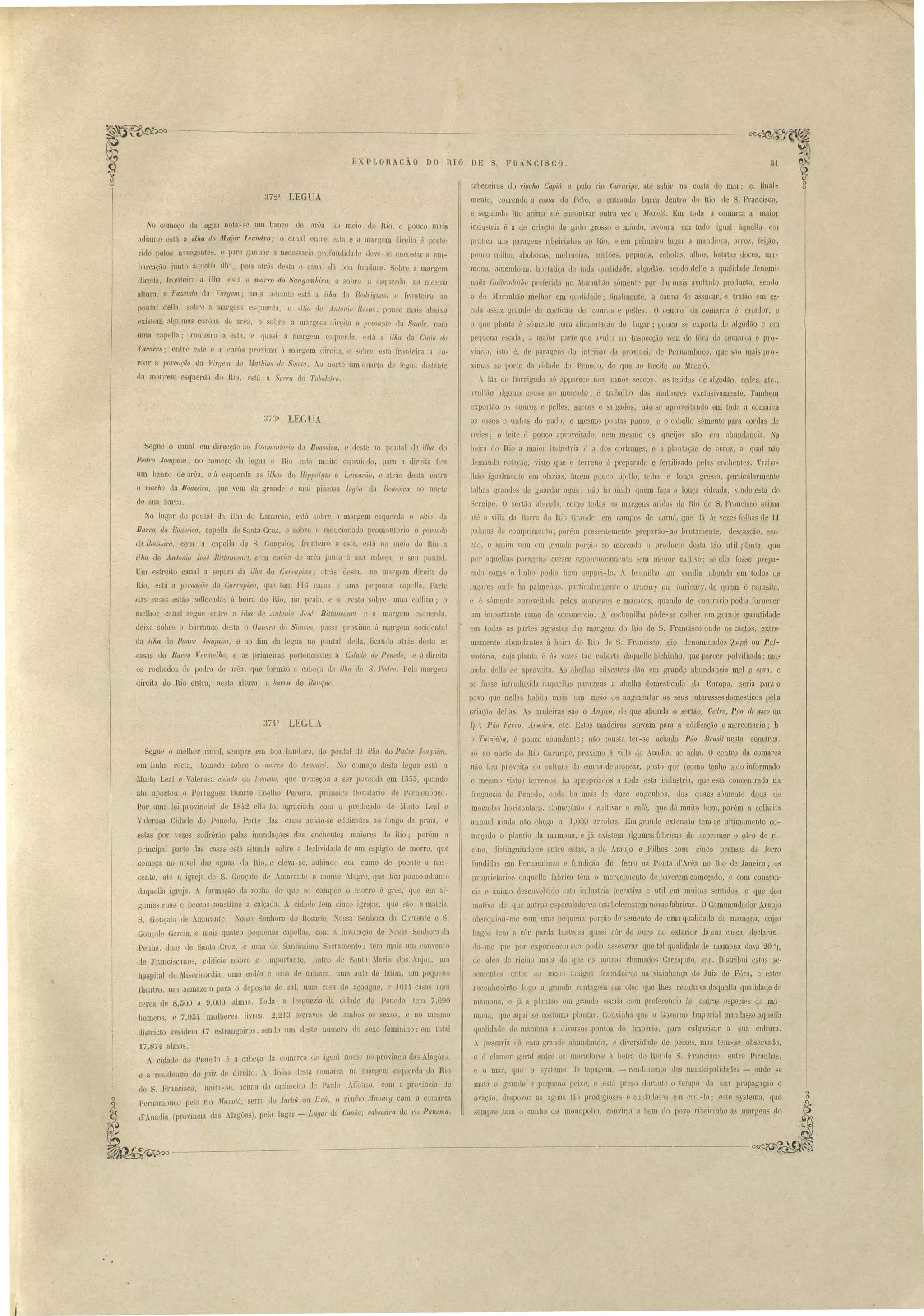 EXPLOR çÃO DO RIO DE 
372a LEGUA. 
o come o ela legua nota-se um banco de arêa no meio do Rio, e pouco m'lis 
adiante e tá a ilha do jJ[ajo1' Leand'ro; canal-entre e ta e a margem rlireita é prefe­riuo 
pelos l1'lverrantes, e para rranhar a nece aria profunllidade deve-se enco tal' a em­barcação 
junto <1f(uell' ilh'l, pai atrá d sta o canal dá boa fundura. Sob1' a margem 
c1ircitil, fronteira á ilha, e lá o 11WITO do Sangombira, e obre a esqu61'fJa. na mrsma 
altara, a Fa.umâa da T'al'gem; mai ailiant está a ilha do Rodrigues. c fronteiro ao 
pontal della, bre a margem c queda, o sitio de Antonio Rosa '; pau o mais abaixo 
exi. tem algumas corôas dl? arêa, e sobre a margem dir.@ita a jJOvofl('ão da Sande, com 
umacapella; fronteiro a e ta, e qu i Á margem eSfluenla, está a illw da Cutia do 
Tavares; entre e te e a corú proxima ú margem direita, e oh!' esta fronteira a 0­roar 
a povoação da Virgem de ~{atAias de Son::,(t. o norte um ql1:lrto de legua distante 
tIa marg·m e querda do Rin, e~tá a Ser/'{[ do Tabolei1'O. 
373~ LEGUA 
Segue o canal em direcção ao Promontorio da Boas ica, e deste ao pontal da ilha do 
Ped1'O Joaquim; no começo da legna o Rio e tá muito e pr3iado, para a direita fi a 
um banco de arê , e á esquerda a~ ilhas do Hippolyto e Lamarão, e atrá de ta entra 
o riacho da Boas iea, que vem da grande e mui pi' cosa lagOa da Boa sica, ao norte 
de ua ba,rt'u. 
No lugar do pontal da ilha do Lamarão, está sobre a m'lrgem e querda o sitio da 
Ba1Ta d((, Boassica, capella de Santa Cmz, e sobre (l ~enciona1 promontorio o 1JOt'oado 
da Boassica, com a capel1a de S. Gonçalo; fronteiro a esta, e.tá no meio do Rio a 
ilha de Antonio José Bittancow't, com coroa de arêa junto á na cabeço, e seu pontal. 
Um c treito canal a epara da ilha uo Carl'Clpixo; atrá de ta, na marg m direita do 
Rio, está a povoa(:ão do CarrClpi.ro, que 1em 110 C3sas e uma pequena capella. Parte 
das C3 as estão collocadas á beira do Rio, na praia, e o resto sobre uma collina; o 
melhor canal segue entre a ilha de Anlonio Jv é Biltaneollrt e a margem e Cjuerda, 
deix.a sobre o barranco de ta o Onteiro ele Simões, pa sa proximo ii marg m occidental 
ela i.lha do Padre Joaquim, e no fim da le;ua no p nta] della, ficando atrás desta as 
.ca as do Barro Vermelho, e a primeira pertencente á Cidade dv Penedo, e á direita 
QS rochedos de pedra de arêa, que formão a cabeça da ilha de S. Pedro. Pela margem 
direita do Rio entra,' nesta altura, a bana do Banque. 
. FR I CO . 
~~ 
51 ~ 
cabeceiras do 7'iacho Capiá e pelo rio Cllruripe, até sahjr na co ta do mar· a, final- ~~ 
mente, correndo a co la do Péba, e entrando barra dentro do Rio rle . Franci co, 
e seguindo Rio acima at encontrar outra vez o JIoxotó. Em toda a comarca a maior 
indll tria é a de crÍlJção de gado gro o e miudo, lavoura em tudo igual áqnella em 
pratica nas paragen ribeirinha ao lho, e em primeiro lugar a mandi ca, arroz, f ijão, 
pouco milho, abobara, melancia, melõe, pepinos, cebola, alh ,batata tloce, ma-mona, 
amendoim, hortalira de toda qualidade, algodão, enelo le11e a qualidade uenomi· 
n[).da Glllbrallllllw pr [erid:l no Jlaranh,lo ómente por dar mai avultado producto, endo 
o do ?lIaranhão melhor em qualidade; finalmente, a canna de a ucar, e tratão em e~- 
cala a saz grande da cortição de cour.)s e pelles. O centro da comarca é criador, e 
o que planta é sómente para alimentarão do lugar; pau o se exporta de algodão e cm 
pequena e cala; a maior parte que avulta na ln pecçào vem de fór, da omai"a e pro-vinci:, 
isto .., de paragens do interior da provincia de P rnambuco, que são mai pl'O-ximas 
ao porto da cidarle do Pcnetlo, do que ao Hecife ou Maceió. 
A lãa de Barrigndo só ilppaJ'ece nos annos eccos; os tecido de algodão, reJe , .etc., 
avultão alguma cou a no mercado; é traJ}alho das mulhere exclusivamente. Tambem 
exportão os couros e pelles, seccos a salgado, não se ap,roveitando em toda a comarca 
os os os e unhas do gado, e mesmo pontas pouco, e o cabeHo sómente para corda d.c 
redes; o leite é pouco aproveitado, nem me~mo os queijos são em abundancia. Na 
beira do Rio a maior inuDstria é a dns cortumes, e a plantação ele arroz, a qu().l não 
demanda rotação, visto Iue o terreno é preparado e Iertilisado pelas enchente. Traba­lhão 
igu3lmenle em olaria, fazem pouco tijollo, t lha louça gros~a, particularmente 
talha granues de guardar agua; não 113 ainda quem faça a louça vidrada, v~ndo esta de 
Sergipe. O sertão abunda, como toda as mo.rgens aridas do Rio de S. Francisco acima 
alé a viHa da Barra do Rio Grande, em campo ele camá, que dá ás vezes folhas de II 
p:l.lmos 11e comprimento; porém presentemente preparão-no brutamcnte, de cn cão, ec­cão, 
e assim vem em geande porção 30 meecaclo o peodueto desta tão util planta, qlle 
por :Iquella, paragens cresce espontaneamente em menor clilltivo; se elIa fos. e prepa­r 
d~ co:r;no o liob podia bem slippei-lo. A baunilha ou vanilla abunda em todos os 
lugaecs onde !la palmeiras, partic.nlarmente o arucury ou ouricury, de cruem é parasita. 
e é sómente aproveitada pelos morcego e macacos, quando de contrario podia fornecer 
um importante ramo de commercio. A cochonilha póde- e colher em grande quantidade 
cm todas a partes agre te das margen do Rio ele S. Franei 'co onde os cactos, ex.tre­mamente 
abundantes á beira do Rio de S. Fl'ancisco, são denominados Q/lipá ou Pçl­malona, 
cuja planta 6 ás veze tao coberta daquelJe bichinho, que parece polvilhada; ma_ 
naua clella se aproveita. A.s abellus sil vestres dão em grande abundancia mel e cera, e 
se fosse introduzida naqLlellas paragens a abelh.a domestic1da 4a Europa, seria para l 
p vo que nenas habita m1.is um meio Je augmentar os seus intere ses domesticas pela 
criação delJa . A madeiras são o Allgico, de que ahunda o sertào, Ge(lro, Páo de asco ou 
IpJ. Púo Ferro, AI'Elei ra, .etc. Estas madeiras servem para a edificação e mercenaria; b 
o Taiají,ba, é po iCO 'abundante; não con ta ter-s~ achado Púo Brasil nesta comarca, 
só ao norte do lU Curnripe, proximo á villa de Anadia, se acha. O centro da comarca 
não tira proveito lia 'ultura da canna de assucar, posto que (como tenho ido informado 
e mesmo visto) terrenos lla apropriados a toda e ta indu tria, que está concentrada na 
l'reguezia do Penedo, onde ha mais de doze engenhos, dos quae sómente dous de 
moendas horizontaes. Começárão a cultivar o café, que dá muito bem,lJOrém a colheita 
annual ainda não chega a 1,000 arrobas. Em granue extensão tem- e ultimamente co­meçado 
o plantio da mamona, e já existem algumas fabrica de e premer o oleo de ri­cino, 
distinguindo- e entre estas, a de Araujo e Filhos com cinco prensa de ferro 
fundidas em Pernambuco e fundição de ferro na Ponta d' .rêa no Rio de Janeiro; os 
proprietarios daqnC'lIa: fabrica têm o merecimento de hayerem começado, e com constan­cia 
e animo de envolvido esta indu tria lucrativa e util em mnitos entido, o que deu 
motivo de que outro e peculadores estabelecessem novas fabrica . OCommendador Araujo 
ob equiou-me com uma pequena porção de semente de uma qualidade de mamona, Cl~OS 
bagos lem a côr parda lu tro a qlla i côr de ouro no ex.terior da ua ca 'ca, Lleclamn­rIo- 
me que por ex.periencia sua podia a' cyerar que tal qualidade de mamam daía 20 oro 
de oleo de ricino mais do que os outros chamados Carrapato, elc. Distribui estas se­semente 
entre os meu amigos fazendeiros na vizinhança do Juiz de Fóra, e e tes 
reconhecêr~o logo a gl'ande vant, gem em oleo que lhe re ultava daqueJla qualidade de 
maqlOna, e já a plantão em grande e cala com prcferencia á outra especie de ma­mona, 
f[Ue aqui e costuma plantar. Convinha crue o Govemo Imperial mandasse aquella 
qualidade de mam na a diyer o~ pontos do Imperio, para vulgari ar a ua cultura. 
A pe caria dá com grande abundancia, e diver idade de peixes, ma tem-se ob ervado , 
e é clamor geral entre o' mora/lore á beira do Hio c1e S. Fl'UllCisco, entre Piranha, 
e o mar, que o ,)'slema de tapagem, - renllimento da municipalidaJes - anue e 
mala o grande e pequeno peixe, e está pr dl1rante o tempo da SU:l. propagação e 
ovação, despovoa as agua tão prodigiosas c cuida..lo''l em cri1.-10; este sy Lema, que 
empre tem o cunho do mono'polio, conviria a bem do povo ribeirinho á margen' do 
LEGUA 
37,P 
Segue o melhor canal, sempre em boa fundlu'a, <1.0 pontal da ilha do Padre Joaquim, 
cm linha recta, tomada sobre o morro do Arac([ré. ~o começo ele ta legua e tá a 
Muito Leal e Valerosa cidade do Penedo, que começou a ser povoada cm 1555, quando 
ahi apartou o Portuguez Duarte Coelho Pereira, primeiro D natario de Pernambuco. 
Por uma lei provincial de 181.2 elLl foi agraciada com o predicado de Muito Leal e 
alerosa Ci lade do Penedo. Parte das casas acháo-se eclificadas ao longo da praia, e 
estas por vezes solIrêrão pelas innndações das enchentes maiores do Rio; porém a 
principal parte das ca as está situada sobre a declividade de um e pigão de morro, qne 
começa no nivel das aguas do Rio, e eleva-se, subindo em rumo de poente a nas­cente, 
até a igeeja de S. Gonçalo de Amarante e monte Alegre, que fica pouco adiante 
daqnella igreja. form:1ção d rocha de que e compõe o morro é grés, que em al­guma 
ruas e beccos con tÜue a calçada. A cidade tem cinc igrej3s, que ão: a matriz, 
S. Gonçalo de Amaril.nte, o S'1 Senhora do Ro ario, TOS a Senhora da Coerenle e S. 
Gonçalo Garcia, e mais quatro pequenas capeU" , com a invocação ele Tossa Sellhora da 
Penha, Llua de Santa CnLZ, e uma elo 'anti imo' 5' cmmento· t m mai lim convent.o 
de FI', nciscanos, edificio nobre e importante, outro de Santa :Mal'ia. d9s Aojo, um 
h, pital de Mi ericordia, uma cadea c ca'a ele camara, uma aula de latim, um pequeno 
theatro, um armazem para o depo !Lo de sal, uma ca a de açougue, e 1OH. ca as com 
cerca de 8,500 a 9,000 almas. Toda a ff'eguezia da ciuade do Peneuo tem 7,690 
homens, e 7,954 mulbere livres, 2,213 e cravos de ambos 03 sexo , e no mesmo 
di tIicto residem 17 e trangejros, senuo um deste numero do sex.o feminino: em total 
17,87/1- almas. 
A cidade do Penedo é a cabeça ela comarca de igual nome na provincia das Alag6as, 
e a re ülenci do juiz de direito. A divi a de ta comarca na margem esquerda do Rio 
de S. Franci co, limita -se, acima da cachoeira de Paulo AU·onso, com a província de 
Peroambuco pelo r,1'o mn"oJ:oló, serra' do Incll'ú ou Ed,, o rÍlc!lo nlunary com a comaeca 
d' .nadia (provincia da Alaguas), pelo lugar - Lllgar da Canôa, cabeceira do riu Panema, 
 