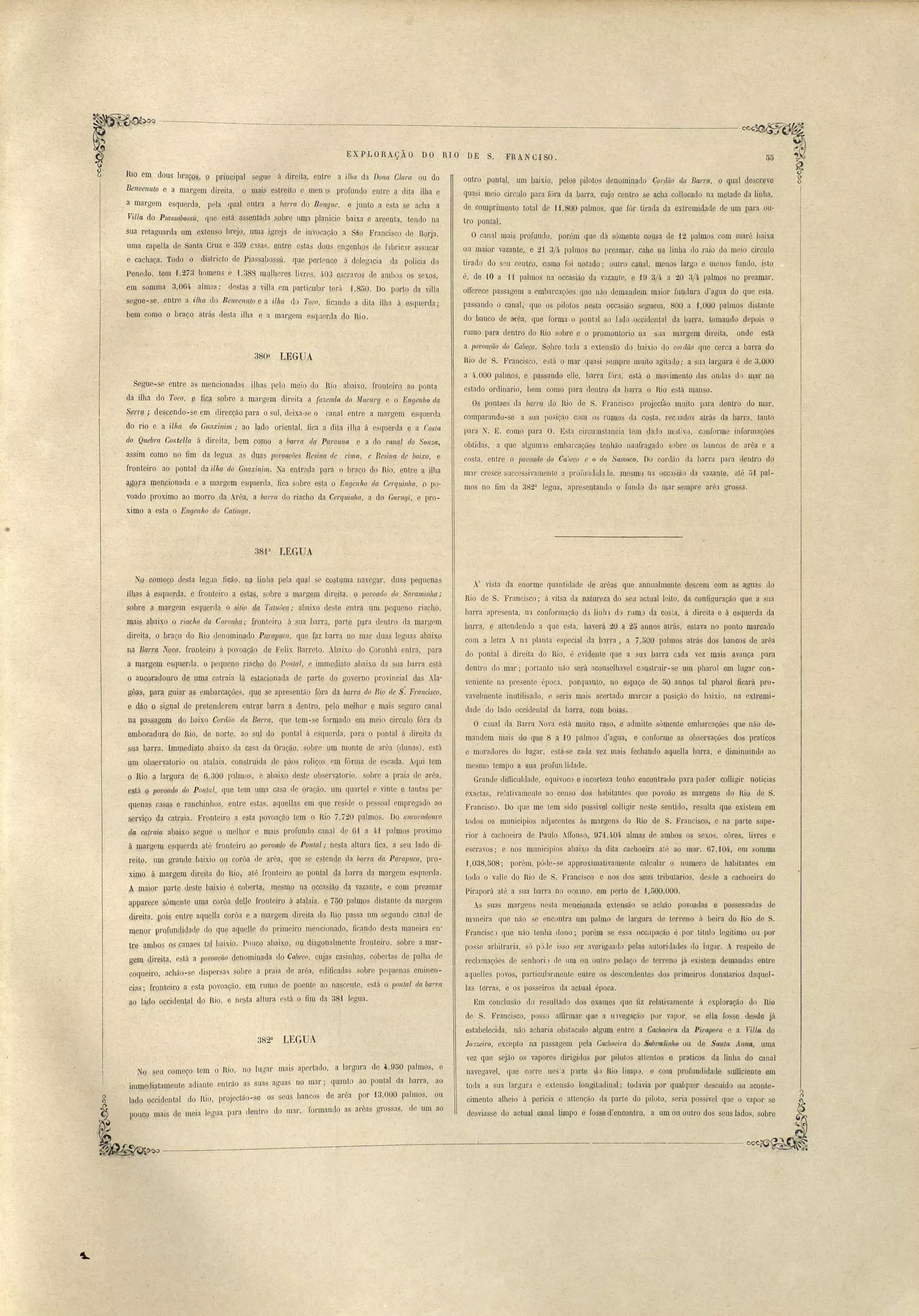 EX P LORAçÃO DO R10 DE S. 
HlO em dous braço "9 principal segne á clir.eita, entre a ilhct da Dona ClctrC~ ou do 
Benvenuto e a margem direita, o mais estreito e men s profundo entre Udita ilha e 
a margem esquerda, pela qual entr.a a barra, do Bongue, e junto a esta se acha a 
Villa do Pwssctbossú, que está as entada sobre uma planície baixa e areenta, tendo na 
sua retaguarda um extenso brejQ, uma ~gE'eja de invocação a São Francisco de Borja, 
uma capeLla de Santa Cruz e 3õ9. C:lsas, ~ntre esta::; dous engenhos de fJbric'lr a sucar 
e cachaça. Todo o districto de Piassabossú, qu.e pel'tence á delegacia da policia do 
Penedo, tem 1,273 homens e 1,3$8, mulheres IlHe, 1.03 escravos de ambo os sex.os, 
em somma 3,064 almas: destas a villa em particular terá 1,8DQ. Do porto da villa 
segue-se, entre a i/7w do Benvenltto e a ilha lo TOGO, ficando a dita ilha á esquerda; 
bem como o braço atrás desta ilha e a margem esq Ieda do Rio. 
Segue-se entre as mencionadas ilhas pelo meio do Rio abaixo, fronteiro ao ponta 
da ilha do Toco, e :fica snbre a margem direita a fazenda elo Mncnr!J e o Engenho ela 
Serm j descendo-se em direcção para o sul, deixa-se o canal entre a margem esquerda 
do rio e a ilha elo Guaxinii/)~; ao lado oriental, fica a dita i lha á e::;querc1a e a tosta 
do Quebm Costel!a á direita, bem como a /Jarra da Parlluna e· a do canal do Sonza, 
assim como no fim da legua as duas Jlovoações Resi:na de cima, e Resi1/a c7e baixo, e 
fronteiro ao pontal da ilha do Gua:rinin1t. Na entrada p~ra o braço do nio, entre a ilha 
~aMa mencionada e a m~rgem esquerda, fica sobre esta o Engenho dct Ce1·qu:inha., Opo­voado 
proximo ao morro da Arêa, a úarm do riacho da Cerqlli:nha, a do Gttrugi, e pro­ximo 
a esta o Engen ho do Catinga. 
FRAN CISO. 
outro pontal, wn baixio, pelos piloto' denominado Cordão ela Barra, Oqual descreve 
quasi meio circulo para fMa da barra, cujo centro se acha collocado na metade da linha, 
de comprimento total de '11,800 palmo, que fôr tirada da extremidade ele um para ou­tro 
pontal. 
O canal mais profundo, porém que dá sómente cousa de 12 palmos com maré baixa 
ou maior vazante, e 21 3/11, palmos no preamar, cab.e na linha uo raio lo meio circulo 
tieaclo do s Ll centro, como foi l).otado; outt'O canal, menos largo e meno' fundo, isto 
é, de .w a 11 palmos na occasião da v:J.z:lnte, e 19.3/4. a 20 3/4. palmos no preamar, 
oiferece passagem a embarcações que não demandem maior funp.ura d'~gua do que e ta, 
passando o canal, que os pilotos nesta occasião eguem, 800 a '1,000 palmos distante 
do banco de a-rêa, que forma o pont::tl ao hdo occidental da barra, tomando depoi o 
rumo para dentro do Rio sobre e o promontoeio na sua margem direita, onde está 
a povoação do CCtúeço. Sobre toda a ex.tensão do .baixio UO COI dão que cerca a barra do 
Rio de S. Francisco. e't"l o mal' quasi sempre muito agitatlo; a sua.lal'gura é de 3,000 
a 4·,000 palmos, e passando elIe, barra fóra, está o movimento das ondas do m.ar no. 
estado orc1inario, bem como para dentro da barra o Rio está man o. 
Os pontaes da l!cwrct do Rio de S. Francisco projectão muito para dentro do mar, 
c 
comparando-se a sua posiç~o CDm os rumos da costa, recnados atl'ás da barra, tanto 
para N. E. como para O. Esta circum Lancia tem dado motivo, c nfol'me informações 
obtidas, a que algumas embarcações tenhão naufragado sobre os bancos de arêa e a 
costa, entre o povoado (lo Cal)eço e o elo Samoco. Do cordão da barra para (lenLro do 
mar cre ce successivamente a pro I'lll1ui lhJe, lIlesmo na ocoasião da vazante, até D1 pal­mos 
no fim da 382u [egua, apresentando o fundo do mal' s~mpre arêa gl'Ossa. 
380u LEGUA 
38P LEGUA 
Tq começo. desta legil:l fJcão, na linha pela qual e co.toma nav gar, dllas pequenas 
ilhas á esquerda, e fronteiro a e tas, sobre a margem direita, o lJovoado do Saraminha; 
sobre a margem esql1.erda. Q sitio da Talltúc(/; abaixo rle te entra um pequeno riacho, 
mais ().baixo o 1'iacho da Coronha.,. fronteiro á sua barro, parte p~ra dentro da margem. 
direita, o braço do Rio denominado PaTCIjJltC(l, que faz barra no mar duas leguas abaixo 
na Bal'm lovc~, fronteiro á povoa~o de Felis. Barreto. Abaixo do Cqronhá entra, para 
a margem esquerda, o peqlleno riacho do Pontal, e immediato abaixo da Lla barra e ~á 
o ancoradouro de 11ma catraia lá estacionada de parte do governo provincial das .àla­gôas1 
para. guiar a· embarcações, qu~ se apre então fóra da lul1'rct do Rio· de S. Francisco, 
e dãO o signal de p.reteIlderem entrar barra a dentro, pejo melhor e mais seguro canal 
na passagem do bai~o CoreWo da Barm, que tem-se formado em meio circulo fóra ela 
embocadura do Rio, de norte, ao Slll ~o pontal á esquerd~, para o pontal ó. direita da 
sua barra. Imm..ediato abaixo da casa da Oração, solre um monte de arêa (duna ), está 
um ob~ervatorio ou atalaia, con :traida ele pá os roliços em fónna de escada. Aqni tem 
o Rio a largllra de 0,300 p:llmos, e abaixo deste observatorio, sobre a praia de arêa, 
está ~ lJovQado do Pontal, que tem 'lma casa de oraç.ão, um quartel e vinte e tantas pe­quena 
caSqS e ranchinhos, entre e ~s, ? Iuellas em que reside o pessoal empregado ao 
flerviço da catr(lia. Fr(nteiro a esta povoaç~o tem o Rio 7,720 palmos. Do ancoradouro 
cZq. catraia abaixo segue Q mel hor e mais profundo canal de 61 a H palmos proximo 
á margem esquerda até fronteiro ao lJo'Voado elo Ponta.l; nesta altura fica, a seu lado di­reito, 
um grande baixio Ou corôa de arêa, que se estende da ban:a dn Pctrapuca, pl'O­ximo 
á margem direita dQ Rio, até fronteiro <0 pontal da barra da margem esquf}rda. 
A maior parte deste baixio é cobe.rt?, mesmo na occasi~o da vaL:ante, e com preamar 
apparece s'ómente umíl corôa dene (ronteiro ii atalaia, e 750 pn.1mos di tante da marg~m 
direita, p,Qis entre aqqella corôa e a ma.rgem direita da Rio passa um segundo {',anal de 
me,Ilor prQfundidade do que aqu,e]]e do primeiro mencilmado, ficando desta maneira en­tre 
ambo os canaes Lnll aixío. Pouco abaixo, 01;1 diagonalmente fronteiro, sobre a mar­gem, 
direita, e tá a povoaçíio leno{D.inada elo Cab.eço, cujas c,asinhas, cobertas de pal~la de 
coqueiro, achão-se dispersa') sobre a praia de aeêa, edificadas sobre pequenas ermnen­cias; 
frq,nteiro a esta povoação, ato rumo de poente ao nascente, está o 7JOnlal da ba.?'I'{(. 
ao lado. occidental do Rio, e nesta a.ltura está o fim da 38'1 legna. 
382U LEGUA 
No seu começo tem O RI'o, no IUorJar mal anL'erta.do, a largura de 4,9DO palmos, e 
.Imme'chatamente ti.d.'taUte entra-o as suas aauas no mal'; quanto ao pontal da barra, ao L o 
lado .oc'c.ldental do R'la, PI'o.'lectão-se os seus bancos de arêa por 13,000 palmos, ou 
pouco ma.is de 'meta legna para dentor do mal', formanJo as arêas grossas, de ·um ao 
A' vista da enorme quantidade lle arêas que annualmente descem com as aguas do 
Rio de S. Francisco; á vitsa da natureza do seu actual leito, da configuração que a sua 
barra apresenta, na conformação d:l linhl d rumo da costa, á direita e á esquerda da 
barra, e attendendo a que esta, haverá 20 a 2D annos atràs, estava no ponto marcado 
com a letra A na planta· especial da b:lrra, a 7, DOO p:llmos atrás dos b;mcos de urêa 
do pontal á direita do Rio, é ·evidellle que a SUl baeru c:lCla vez mais avança para 
dentro do mar; portanto não erá acon elhavel constnür-se um phaeol em lugar con­veniente 
na presente época, porquanto, no ~spaço de DO annos tal pharol ficará pro­vavelmente 
inutilisado, e seria mais acertado marcar a posição do baix.io, na extremi­dade 
do lado occldenta1 da barra, com baías. 
O cJnal da Barra Nova está mnito raso, e admitte sómen..te embarcações que não de­mandem 
mais do que 8 a 10 palmos d'agua, e conforme as observaç.ões dos praticas 
e moradores do lugar, e tá- e cada vez mais fechUI).do agaeHa barra, e diminuindo ao 
me mo tempo a sua peofunJiJade. 
Grande difficulLlade, equivoco e incerteza tenho encontrado paTa poder colligir noticias 
exactas, relativamente ao censo do habitantes que povoão as margens do Rio de S. 
Francisco. Do que me tem sidô pos ivel colligir neste sentido, resulta que existem em 
todos os mnnicipios adjacentes ás margens do Rio de S. Francisco, e na parte supe­rior 
á cachoeiea de Paulo A.ffonso, 97'1,404 almas de ambo os sex.os, côres, livres e 
escravos; e n~s municípios abaix.o da dita cachoeira até ao l1'1al'. 67,104, em somma 
1,038,508; porém, pMe-se app.rox.imativamente calcular o numero de habitantes em 
todo o valle do Rio de S. Fran.cisco e nos dos seus tl'lilmtarios, desde a cachoeira do 
Piraporá até a sua barra no oC.€lmo, em· perto de 1.DÓO,000. 
As suas margens nesta menQionacla extellsão se achão pov.oadas e posse. sadas de 
m'llleira que não se encontra um palm de largm:a de terre(11O á be.ira do Rio de S. 
Feancisc que não tenha dono; poré.m se essa oecupaç&o é por titulo I giti.l'llo ou por 
po se arbitraria, 6 póJe i o er averiguado pela a,utoriuacles do lllgar. A respeito de 
reclamações de senhori.) de um ou outro peuaço de teereno já xistem deliUanda entre 
aquelles povos, particularmente entes os llescenclente do primeiro donaLal'ios daquel­las 
terras, e os posseiros da actual época. 
Em conclusão elo resultado do xamos que fiz relativamente á exploração do Rio 
de S. Francisco, posso allirmae que a nW8gaç:lo por vapoI', se ella [os e de de já 
estabelecida, não acharia ob taculo algum entre a Cachoei.ra da Pirapom e a Villa do 
JOJzeil'o, excepto na passagem pela Cachoeira do .s9bracl~nhfJ ou de Santa l1nna, uma 
vez que sejão os vapores dirigiLlos pOr pilotos attentos e pratioos da linha do canal 
navegave!, que corre nes'a p:ll'te 111o Rio limpo, com pl'Oful'l.didade snfficiente em 
toda a sua [aegue.l e extensão 10ngLtudinal; todávia por qualquer ue cuido ou aconte­cimento 
alheio á pericia e attenção da parte do piloto, eria passiveI que o vapor se 
desvias e do actual ~lll1íll limpo e fosse d'encontro, a um ·ou outro dos seus lados, sobre 
- 
 