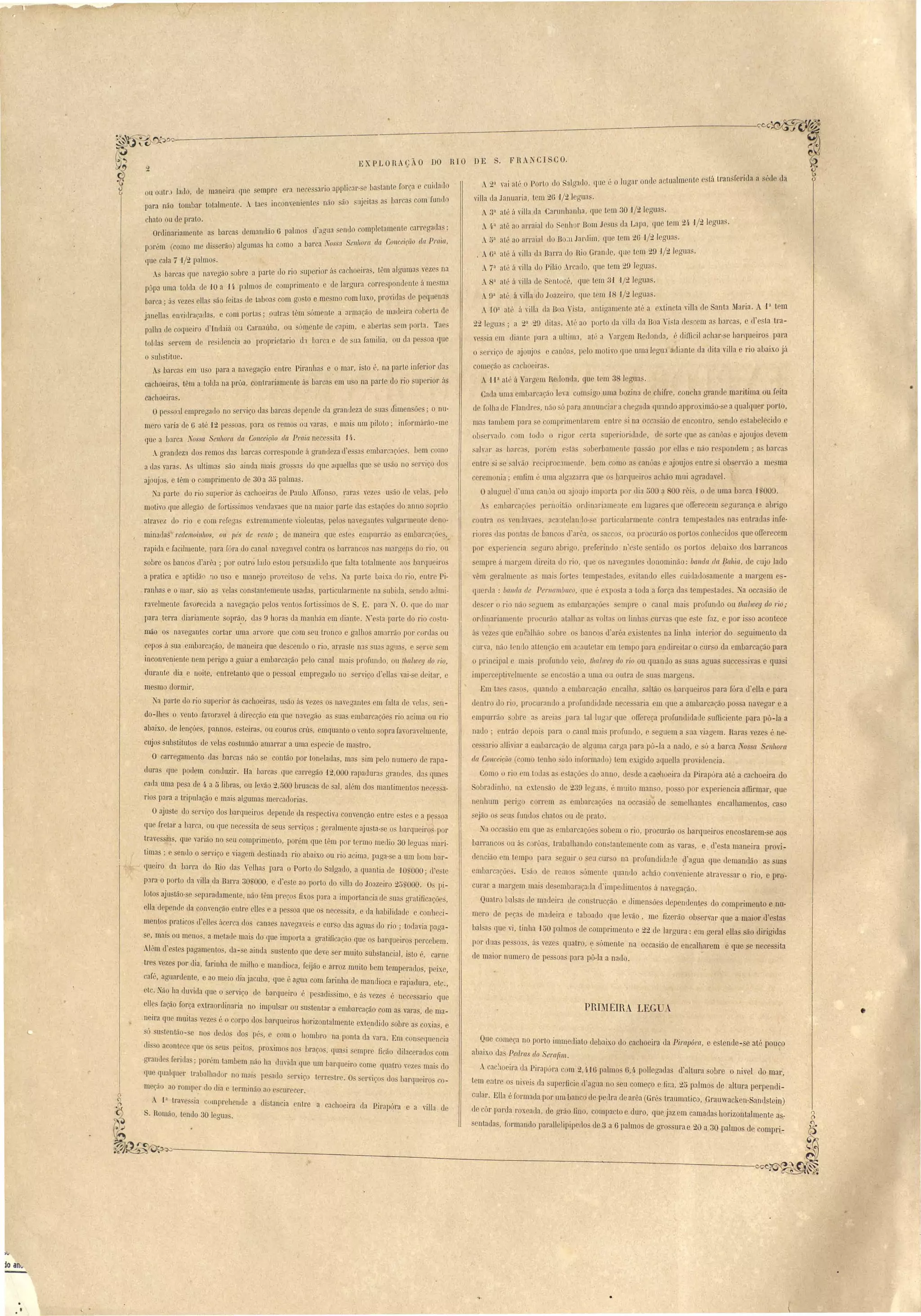. . 
~ 'o,----------.~---~---------~--- 
A2a vai at "°POI'tO uo algarlo, que é o lLlgar onde nctualmente e tá transferida a séd da 
villa da Januaria, tem 2G 'J/21 guas. 
A3a até ii villa da Carunhanha, lfU t LU 30 'J/2Ieguas. 
A4a até ao arrai'll li onllOr Bom J u da Lapa, qLl tem 21- '1/2 legua . 
. <ia aLé ao arraial do BO;11 Jardim, (lue tem 2G 1/21 gua . 
, AGa aP á viJla da Barra do Rio Gram] ,qLl tem 29 1/t. Jeguas. 
A7a até ú yilla do Pilão Ar ado, qLle tem 29 legaa . 
A8ã até á yiI/a de Sento ", que tem 31 '1/2Ieguas. 
.!P atú á illa do Joazeiro, que tem 18 '1/2 I gua . 
W3 até á yilla lia Boa  i ta, antiaament até a extincta "iJla de Santa Maria. A. 1a tem 
22 I gua ; a 23 29 li ta . Até ao porto da vi] la da Boa i ta descem a bar as, e d' La ~ra­vos 
ia em JianL pal'a a ultima, até a Yargem Redonda, é dimcil achar-se barqueiro para 
o ryiço ele ajoujo e anôa , p lo mOLivo que uma legua adiante da diLa villa e rio abaixo já 
c meção a ca 'ho iras. 
1i aat" ii Val'g m.R donela, qu Lm 3 legun. 
Ca la uma embarcação ]ea com igo lima hozina de hifIe, con ha grande maritima ou feiLa 
I [oll1a de FIao Ir ',não úpara annul1ciar a h garla (IUando approximão- a qualquer parLo, 
ma Lambem para e comprim ntar m nLr i na occa ião d nconLro, enuo e tabelecido e 
ob c1''allo com todo o rigor erLa Llperi riclade, d orLe (Iue a canôa e ajoujo der ln 
salvar as Lar :IS, lJOl'L'Jll cc::t~ oberbam lJL pa' ão por Ilas e não r pondem; a barcas 
entre i e ah'~lo I' cipl'o am nL , bem como a canôas ajoujas entre i observão a me ma 
ceremonia; mllm é uma algazarra que O' barqueiro' a hão mui agradave1. 
Oaluguel d'uma can' a ou ajoujo importa P I' lIia ;)00 ~ 00 rêi~, o lIe uma barca 1,'000. 
A embarcaçõ p rn it:.1o ol'dinariament m lugare que alTere em gurança e abrigo 
ontl'a o y nJuva , a aut lan 10-'e particularmente onLra temp tade' na entraua" infe­riore 
lias ponta ue banco ti arêa, o acco, ou procurão o porto conbecillo que olIerecem 
por experi ncia egmo abrigo, preferind n· Le ntido o porto debaixo do barranco 
empre á maru mdireita d rio, que o' na" gante tionominão: banda da J}ahia, de ujo lado 
. vêm g ralmenLe amai fort ' Lempe'tade', eritantio Ue cuidatio amenLe a margem e ­qucrda 
: ballda de Pel'l1t1mbllco, ((LI ; xp ta a toda a força da tempe tade . :'a occa ião de 
tie c r o rio não óuem a mbarcaçõe' mpre o canal mai profundo ou tlllllweg do 1'io; 
ordinariam nt pr uriÍ aLalhar a volta ou linha urra qLle e te faz, e por i o acontece 
ii' "eze que 00 alhão ohr o banco d arêa xi tenLe na linha int rior doeguimento da 
urva, Ilão t mio alLençiÍo em acauteLar m I ml oJ ara muI' iLal' o UI' o da embarcação para 
o principal mai' profunü - io, Iha/lUeg do rio ou quanu a ua agua u ce i,a e qua i 
imp· rceptiv lmenL e en o tão a uma u outl'a d 
Em tae a o , quando a embar ação encalha, allão o barqueiro para fóra d eIla e para 
tienLro.tio rio, pI' curanlio a profundidade n ce' aria em que a ambar ação po a navegar e a 
mpurrão bre a ar ia para tal lugar Iue orrereça profundidade. um. iente para pô-la a 
nado; enLrão d· pai para o canal mai' profundo, e eguem a ua viagem. Rara veze é ne­ce 
ario al1ivial' a embarcação d ala~a carga para pô-Ja a nauo, e só a barca TOS a Senhora 
da Conceição ( amo t nho ido informauo) Lem exigido aqu lia proviu ncia. 
Como rio 111 todas a e Laçõ do anno, ue de a caoh eira da Pirap6ra até a ca hoeira do 
obradinho, na ex.ten ão de 239 legua , ; muiLo man o, po o por xperien ia affirmar, que 
nenhum perigo correm a embar açõe na o ca ião de emelhante encalhamentos, ca o 
ejão o seus fundos hato ou de prato, 
a occasião em que a embarcações obem o rio, procurão o barqueiro enco tarem- e aos 
barmnco ou á c rõa , trabalhando con tauLemente com a vara, e. d e ta maneira provi­dencião 
em temp para egujr o eu UI' o na pro fundi lade ~I agua qu demanc1ão as ua 
embarcaçõe. ão de remos ómenLe quando achão conv niente atrav ar o rio, e pro·- 
curar a margem mai de' mbal'açada u'impeüim nLo á nav gação. 
Quatro bal a tIe madeira de con trucção e dimensõe d penuente do omI rim nto e nu-mero 
el pep de mac1eit:a taboado que levão, me fizerão ob ervar que a maior d'e tas 
balsas que vi, tinha '150 palmo d comprimento e 22 de largura: em geral eUa são dirigida 
por duas pe 03S, á veze quatro, e ómente na occa ião de encalharem ê que e neceita 
de maior numero de pe oa para pô-la a nad 
PRIMEIRA. LEG-UA. 
EXPLORAç- O DO R10 DE S. F RA CI SCO. 
Que começ,a no porto imll1ediato debaixo do cachoeira da Pil'Clpóra, e e tende-se até pouco 
abaixo da PedJ'a d~ Sem{im. l 
Acachoeira da Pirapúra com 2,.H6 palmo G,4 pollegada d'altura sobre o nivel do mar, 
tem entre os niveis da superilcie d'ag~a no seu começo e fim, 25 palmo ~e altura perpendi­cular. 
En:} é formada por um banco de pedra de arêu (Grés tmumatico, Grauwacken-SanLlstein) 
de côr paeda roxeada, de grão fino, compacto e duro, quejaz em camada hori~ontalmente as,­sentada, 
formando parallelipipellos de 3 a 6 palmo de gros ma e 20 a.3Q palmos de ompr~,,: 
2 
ou oatr' lado, de maneiea qne empre Cl'a nec ssal'io appli ar-se lJa tante for:l cuidado 
para não tomb:l.l' tota1menLe. A ta I'ncolwenient s não áo uJieita a bar a com fundo 
hato nde prato. 
Ol'dinariament a barca uemandão 6 palmo d'agua enllo ompletamente carrega las; 
p rém (como me di serão) algLlma 11:1 como a bar a lYossa enhora ela COllcei('iío da PJ'aia, 
<ILle cala 7 1/2 palmo . 
A barca que naegão sobre a pal'te do rio 'uperior á ca hoeiras, L"'m alguma yeze na 
pôpa uma tolda de 10 a U. p3lmo de comprimento e de largura corre pond ote úme ma 
bill'ca; á vez:; eUa ão feita de laboas com go to e me mo com luxo, provida' ue peqll na 
janella envidraçada', e com porta ; putea Pm ómenLe a armação tl matleira coberta de 
p:llha de coqueiro d Indaiá ou CarnaúuJ, ou úmente d apim, e aberta em porta. Taes 
tolda 'rvem de residencia ao proprietario d:l barca e de ua familia, ou da pe oa que 
o ub titlle. 
As barcas em uso para a na"egação entre Piranha e o mar, i to (', na parLe inferior elas 
cachoeiras, têm a Lolda na prôa, contrariamente á barcn' em u o na parLe do rio llperior ús 
cachoeira' . 
Ope OJI empregauo no eniço das barcas depende ua graJ1Lleza de ua cfimen ões' o nu-mero 
"al'Ía de Gate 'J2 pe'soa , para os remo ôu varas, e mai um piloto; informárão-me 
(lue a barca 1Y08 (t SeI/hora. da Conceição da Praia nece ita 14. 
Agrandeza dos remos da barcas corre ponde á grandeza d a embarc:lçõe, bem como 
a das varas. As ultima são ainda mais gros as do que aquella que se usão no s rv.iço do 
ajoujas, c têm o c mprimento de 30 a 35 pnlma . 
Na p:n'te do rio uperior ás cachoeira de Paulo A1Jonso, rara veze u:1o de vela , pelo 
motivo que aJegão de forti imo venuavae que na maior parte da e taçõe~ do anno oprão 
aLravez do rio e com refega extremamente "iolentas pelo na'egant yulgarm nl ] no­mina 
la redemoinhos, ou lJés de venlo; de maneira que e te empurrão as embarcaçõc , 
rapida e facilmente, para fóra do canal navegavel contra o barran os na marg n do rio, ou 
obre os bancos d'arêa ; por outró lulio estou persuadiLlo flue [alta totalmente aos bar [ll iro 
a pratica e aptidã 10 u o e manejo proveito o de vela. Na parte baixa (lo rio, enlre Pi­ranha 
e o mar, são as vela con tantemente usada, particularmente na ubiua, endo aumi· 
ravelmenLe favorecida a na'egação pelo vento forti simo de S. E. para . O. que do mar 
para terra diariamente soprã,o, da Dhoras da manhãa em diante. 'e ta parte do rio co tu­mão 
o navegantes cortar uma arvore que com seu tronco e galhos amarrão por cor la ou 
cepo á sua embarcação, de maneira que descendo o rio, arra Le nas sua aguu, e er' em 
inconveniente nem pel'igo a.guiar a embarcação pelo canal mai' profundo, ou tlwllUeg do rio, 
lluraote dia e noiLe, entretanto que o pessoal empregado no crviço d eUa vai- e deitar, 
me mo dormir. 
a parte do rio superior á cachoeira, u ão ús vezes o navegante em falta de vela, en­do- 
Ibes o "ento falOra"el á direcção em qne n:lvegão a uas embarcações rio acima ou ri 
abaixo, de lençóe , pannos, esteiras, ou couros CI ÚS, emquanto o"ento sopra favoravelmente, 
cujos sub titutos lle velas co Lllmão amarrar a uma e pecie de mastro. 
O calTegamento das harcas não se cantão por tonelada, mas sim pelo numero d rapa­dura 
que podem conduzir. lIa harcas qLle carregão '12,000 rapadura grande, da quae 
cada Llma pesa de 4 a 5 libras, ou lerão 2,500 hruacas de aI, além dos mantimentos nece a­rio 
para a tripulação e mais algumas mercadoria. 
Oajuste do eI''iç,o do barqueiros depende da respectivJ convenção entre e te e a pessoa 
que fretar a barca, ou que nece sita de seus serviços; geralmente ajusta-se os barclueiro por 
trave ia', que varião no seu comprimento, porém que têm por termo media 30 lerrua mari-o 
Lima . e enuo o erviço e viagem destinada rio abaixo ou rio acima, paga-se a· um bom bar-queiro 
da barra do Rio da Velhas para o Porto do Salgado, a quantia de 1O~ 000; d'e te 
p3ra o porto da villa da Barra 30~000, e d'este ao porto do villa do Joazeiro 25S000. O pi­loto 
aj li tão-se eparadamente, não tlm preços fixos para a importancia de suas gratificações, 
ella depenue da començão entre elles e a pessoa que os neces 'ita, e da habilidade e conheci­mento 
prati o ll' II ácerca dos canaes navega"ej- e cnrso tias aguas do rio; todavia paga-e, 
mai ou meno , a metaue mais do erue imporLa a gratificaeão que Q barqueiros percebem. 
.Itlm d' Los pagamento, da-se ainda su tento que dere ser muito snb tancial, isto é, carne 
tre veze por dia, farinha de milho e mandioca, feijão e arroz muito bem temperado, peixe, 
afã, aguanl nte, e ao meio dia jacuba, que é agLla com farinha de mandioca e rapadura, etc., 
etc. ~ão lIa du"i la que o erviço ele barqueiro é pesadi simo, e ás vezes é necessar:io que 
elles fação força extraordinuria no impulsar ou su tentar a emlJarcação com as varas, de ma­. 
neira que muita vez s é o corpo dos barqueirQ horizontalmente extendido sobre as cox~as, e 
ú. u Lentão- c no d do do pé',c coom o 11 mb1'0 na ponta da' vara. Em con eqLlencia 
III 'o a ont ce qu o u peito , prox.imo ,ao bI'aço , qua .I empre ficão dilacerado com 
rrrand ferida" por'lm lambem não 11a du"ida que um barqueiro come quatro "eze mai do 
que qualquer trabalhador no mui pe'a.Jo eni(.' terr..e tre . O er",l'çso u.1Os 1)arquel.ro co-m 
ção ao romp r do tlia e terminão ao e'curecer. 
A j3 tra 'e:; ia wmpr ·l1en lo a distancia nt"e a aclloel' r~ ela p., ·11 
'< " < lI'n])o ra e a 'I a de 
. Romão, tendo 30 Jegua'. 
(b 
~~~---------;---------------_--=._----,------ 
.u 
-ia anli 
• 
., • 
 