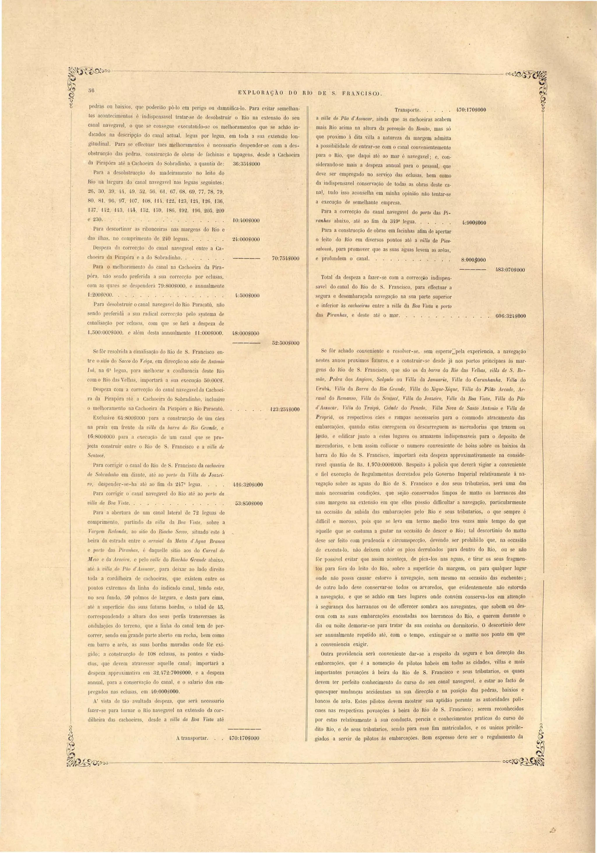 EXP LORAçÃO DO RIO DE S. F RANCTS CO . 
1:200~OOO. . 4:500$000 
Para de ob truir o canal navegav I do Rio Para atú, não 
sendo preferidà a ua radical corre ção pelo tema de 
canali ação por clu as, com que e fará a le peza de 
1,500:000 000, e além de ta annualmente 11 :000,000. 48:000.000 
Transporte. 4-70:'170nOOO 
a villa do Pão d' Ass?tcar, ainda que as cachoeiras acab m 
mais Rio acima na altura da lJovoação do Bonito, mas só 
que proximo á dita viJla a natureza da margem admitta 
a pos ibilidade de entrar-se com o anal convenientemente 
para o Hio, que daqui até ao mar é navegavel; e, con-iderando- 
e mais a despeza annual para o pessoal, que 
deve ser empregado no servi o das eclusas, bem como 
da in lispensavel conservação de todas as obras deste ca­na!, 
tudo isso acons lha em minha opinião não tentar-se 
a execução de semelhante empresa. 
Para a correcção do canal navegavel do porto das Pi-ranhas 
abaixo, até ao fim da 349a legua. . 4:900UOOO 
Para a construcção de obras em facinhas afim de apertar 
o -leito elo Rio em diversos pontos até a villa de Pias­sabo 
sÍL, para promover: que as suas aguas levem as arêas, 
e profun lem o canal. 8:000$000 
----- 483:070S000 
Total da despeza a fazer-se com a correcção indispen­av 
I do anal do Rio de . Francisco, para elIectuar a 
egura e d embaraçada navegação na sua parte superior 
inf rior ás cachoeiras enLre a villa da Boa Vista e lJOrto 
da Piranhas, e de te aLé o mar. ô06:32/iS000 
70:7Mnooo 
24:000nooo 
õ6 
p dras ou baixio", que poderião pô-lo em p rigo ou damnifica-Io. Para evitar emelhan­t6) 
acontecimento ó indi pensavel tratar-se de desob truir o lio na extensão do seu 
canal nav gavel, o que e con egue executando- e os melhoramentos que e achão in­dIcado 
na de cripção do canal actual, legua por legua, em toda a ua extensão lon­gitudinal. 
Para e efi ctuar tae melhoramentos neces ario despend r-se com a de ­ob 
truc ão da pedras, onslrucção de obra 1 fachinas e tapag n ,desd a Cachoeira 
da Pirapóra até a Cachoeira do obradinho, a quantia tIe: 36:3M$000 
Pal'a a de obstrucção do madeiramento no leito do 
Rio na largura do canal navegav I nil leguas eguintes: 
26, 30, 39, 44, 49, õ.. , õ6, 61, 67, 68, 69, 77, 78, 79, 
O, 8,1, 96, 97, 107, 108, lU, 122, 123, 124, 126, 136, 
137, 142, 143, Iq4, 152, -159, 186, 192, H)ô, 205, 209 
e 230. W:400nOOO 
Para descortinilr as ribanceira nas margen do Rio e 
das ilha , no comp! imen to de 2/1,0 I gua . . 
De peza da correcção do canal navega vel en tI' - a Ca-cho 
ira da Pirapóra e a do obradinho.. 
Para o melhorament do anal na Cacho ira da Pira-pára 
não endo pref rida a ua correcção por lu as, 
om a qune c de 13 nd rú i9: 00,000, e annualmente 
52:500 000 
e fór achado conveniente e resolver-se, - sem esperar:,-pela experiencia, a navegação 
ne tes anno proximos futuros, e a construir- e desde já nos portos principaes ás mar­geu 
do Rio de . Franci co, que ão o da. barra do Rio das Velhas, villa de S. Ro­mão, 
Pedra dos Angicos, Salgado ou Vil/a da Januaria, Villa do Canmhanha, Vzlla do 
Urubú, Vil/a da Barra do Rio Grande, Vil/a do Xique-X~'que, Vil/a do Pi.lão A1'cado, Ar­raial 
do Remanso, Villa do ell/océ, Villa do Joazeil'o, Vtlla da Boa Vista, Villa do Pão 
(i' A sucar, Tilfa do Traipít, Cidade do Penedo, Villa Wova de Santo Antonio e Villa de 
Propriá, os re pectivo cáe e rampa neces arias para o commodo atracamento das 
embarcaçõe, quando e ta carreguem ou de carreguem a mercadoria que trazem ou 
levão, edificar junto a e Les lugares o armazen indispensaveis para o deposito de 
mercadorias, e bem a sim collocar o numero conveniente le boias sobre os baixios da 
barra do Rio de S. Franci co, importará e ta despeza approximativamente na conside­ravel 
quantia de Rs. 1,970:000 000. Respeito á policia que deverá vigiar a conveniente 
e fiel execução de Regulamento decretados pelo Governo Imperial relativamente á na­vega 
.ão sobre as agua do Rio de S. Francisco e dos seus tributarios, será uma das 
mai nece arias condiçõ-es, que ejão conservados limpos de matto os barrancos das 
sua margens na exten ão em que elles po ão diflicultar a navegação, particularmente 
na occa ião da subida da embarcações pelo Rio e seus tributarios, o que sempre é 
dillicil e moro o, poi que e leva em termo medio tres vezes mais tempo do que 
aquelle que e costuma a ga tal' na occa ião de descer oHio; tal descortinio do malto 
eleve er feito com prudencia e circum pecção, devendo ser prohibiJo que, na occasião 
de executa-lo, não deixem cahir ~s páos derrubados para dentro do Rio, ou se não 
fôr po ivel evitar que assim aconteça, de pica-los nas agua, e tirar os seus fragmen­tos 
para fóra do leito tIo Rio, obre a superficie da margem, ou para qualquer lugar 
onde não possa causar estorvo á navegação, nem mesmo na occasião das enchente3; 
ele outro lado deve conservar-se todo~ os arvoredos, que evidentemente não estorvão 
a navegação, e que se achão em taes lugares onde convém conserva-los em attenção 
a segurança dos barrancos ou de orrerecer sombra aos navegantes, que sobem ou des­cem 
com as suas embarcações encostadas aos barrancos do Rio, e querem durante o 
dia ou noite demorar-se para tratar da sua cozinha ou dormitorio. O descortinio deve 
ser annualmente repetido até, com o tempo, extinguir- e o matto nos ponto em qne 
a conveniencia exigir. 
Outra providencia .será conveniente dar-se a respeito ela segura e boa direcção das 
embarcações, que é a nomeação de pilotos habeis em todas as cidade, villas e mais 
importantes povoações á beira elo Rio de S. Francisco e seus tributarios, os quaes 
devem ter perfeito conhecimento elo curso do eu canal navegavel, e estar ao facto de 
quaesquer -mudanças accidentaes na sua direcção e na posição das pedras, baixios e 
bancos ele arêa. Estes pilotos devem mostrar sua aptidão perante as autoridades poli­Clues 
nas respectivas povoações á beira do Rio ele S. Francisco; serem reconhecidos 
por estas relativamente á sua conducta, perlCia e conhecimentos praticos do curso do 
dito Rio, e de seus tributarios, sendo para esse fim matriculados, e os unicos privile­Atransportar. 
470:1 iOSOOO giados a servir de pilotos ás embarcações. Bem expresso deve ser o regulamento da 
Se fôr resolvida a canali ação do Rio de S. Franci co en­tI' 
e o sitio do Sacco do Veiga, em direcção ao sitio de Antonio 
Isá, na 61 legua, pll'U melb rar a c nfluencia deste Rio 
om o Rio da Velha', importará a ua execução 50:000 . 
Despeza com a correcção do canal navegav I da Cachoei-ra 
da Pirapóra até a achoeira do obradinho, ineIu ive 
melhoramento na Cachoeira da Pirapóra e Rio Paracatú. '123:254.S000 
Exclu ive 64-:8008000 para a con trucção de um cáe 
na praia em frente da villa da barm do Rio Grande, e 
16:800.1000 para a execuçã de um canal que e pro-jecta 
con truir entre o Rio de . Francisco e a villa de 
Sentocé. 
Para corrigir o canal do Rio de S. Franci co da cachoeira 
do SobJ'{{dmho em diante, até ao porlo da Villa. do Joazei- 
1'0, despende~-se-ha até ao fim da 24·7 a legua. 4f6:320 '000 
Para corrigir o canal navegavel do Rio até ao porlo da 
villa da Boa Vista. 53:850 000 
Para a abertura de um canal lateral de 72 leguas de 
comprimento, partindo da villa da Boa nsta, obre a 
Vargem Redonda, ao sitio do Riacho Secco, ituado este á 
beira da estrada entre o arraial da Matlct d'Agua Branca 
e pOl'to das Piranhas, é daquelle sitio aos do CIl1Tal do 
MelO e da Aroeim, e pelo valle do Riachão Grande abaixo, 
até á vil/a do Pão d' Assllca1', para deixar ao lado direito 
toda a cordilheira de cachoeiras, que existem entre os 
pontos extremos da linha do indicado canal, tendo este, 
no seu fundo, 50 palmos de largura, e desta para cima, 
até a superficie das uas futuras bordas, o talúd de 45, 
correspondendo a altura dos seus perfis transversaes ás 
ondulações do terreno, que a linha do canal tem de per­correr, 
sendo em grande parte aberto em rocha, bem como 
em barro e arêa, as suas bordas muradas onde fôr exi­giuo; 
a construcção de 108 eclusas, as pontes e viadu­cLo 
, que devem atrave sal' aquelle canal; importará a 
despeza approximativa em 32,472:700S000, e a despeza 
annual, para a con ervação do canal, e o salario elos em­I 
regados nas edu as, em 40:000$000. 
A' vista de tão avultada despeza, que será necessario 
fazer-se para tornar oHio navegavel na extensão da cor­dilheira 
das cachoeiras, desde a vil/a (la Boa Vista até 
~~---------------------,.-------------------~~ 
 