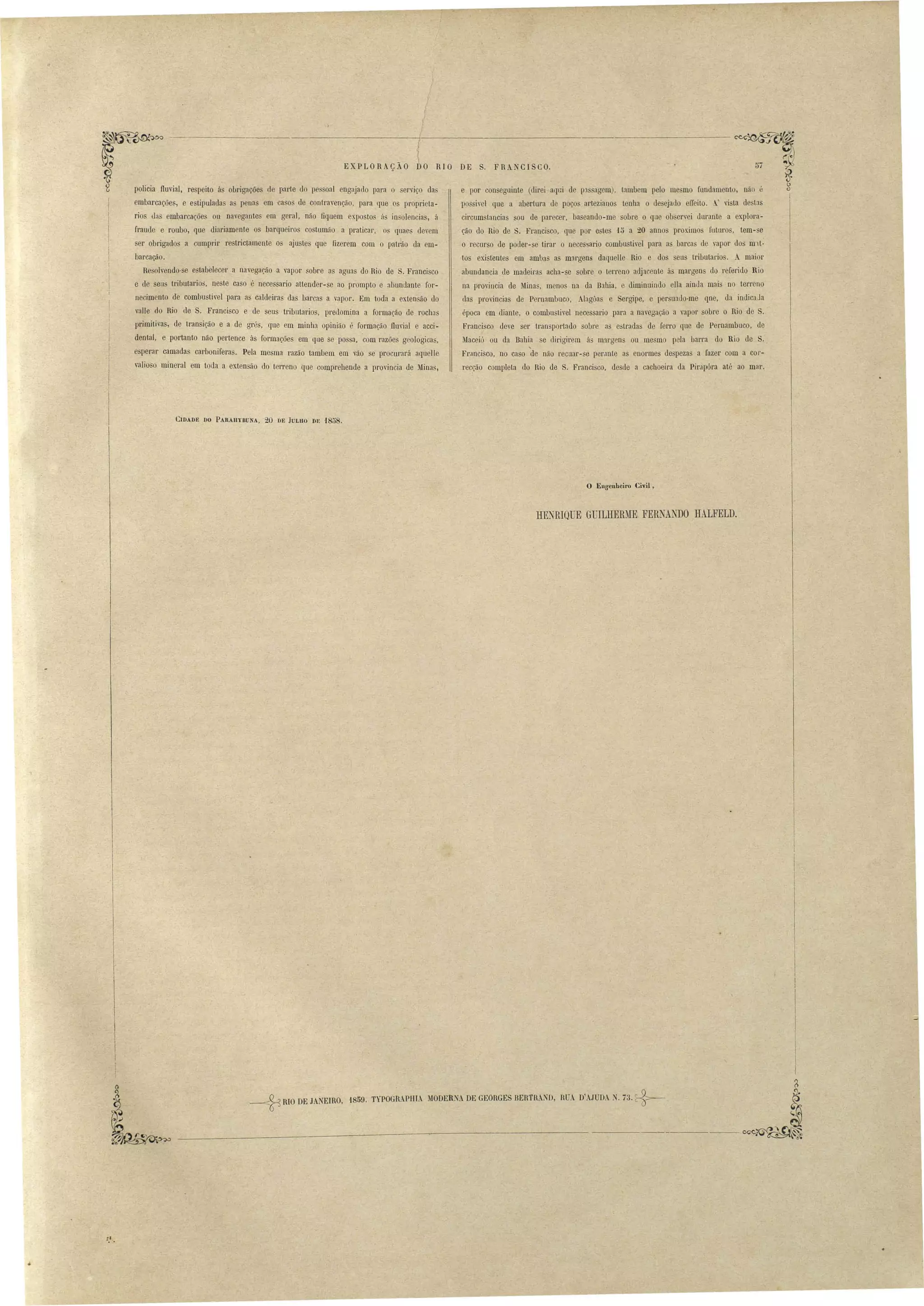 EXPLORAÇÃO DO RIO DE S. FRA CISCO. 
policia iluvial, respeito ás obrigações de parte do pe oal engajado para o erviço da' 
embarcações, e estipulada a penas em caso de contravenção, para que os proprieta­rios 
da embarcações ou navegantes em geral, não fiquem ex.posto á in oleocias, á 
fraude e roubo, que diariamente os barqueil'O co tumão a praticar, os quaes elevem 
ser obrigados a cumprir restrictamente os ajustes que fizerem com o patrão da em­barcação. 
Resolvendo-se estabelecer a navegação a vapor sobre as aguas do Rio de S. Francisco 
e de seu tributarios, neste ca o é necessario attender-se ao prompto e abundante for­necimento 
de combustivel para as caldeiras da barcas a vapor. Em toda a exten ão do 
valle do Rio de S. Franci co e de seus tributarios, predom.ina a formação de rochas 
primitivas, de transição e a de grés, (lue cm miob" opinião é formação iluvial e acci­dental, 
e portanto não pertence ás formações em que se possa, 'com razões geologicas, 
esperar camadas carboniferas. Pela mesma razão tambem em vão se pl'Ocurará aquelle 
valioso mineral em toda a exten'ão do terreno que comprehende a provincia de Minas, 
C1DADE no PA,RAllVBUNA, -20 DE JULHO DE -1858. 
e por conseguinte (direi aqGi de p3 agem), tambem pelo me mo fundamento, não 
possivel que a abertura de poços artezianos tenba o desejado eIIeito. . vi ta de t:lS 
circum tancias sou de parecer, ba cando-me sobre o que ob ervei durante a explora­ção 
do Rio de S. Francisco, que por e tes 15 a 20 anno prox.imo futuros, tem- e 
o recurso de poder-se tirar o necessario combu tivel para as barca de vapor dos m)1­tos 
existentes em ambas as margens daquelle Rio e dos seus tributaria. A maior 
abundancia de madeira acha-se sobre o terreno adjacente á margen do referido Rio 
na provincia de Mina , menos na da B:lhia, e diminuindo ella ainda mai no terreno 
uas provincias de Pernambuco, Alagõa e Sergipe, e persuado-me que, da indicaJa 
época em diante, o combustivel necessario para a navegação ti vapor sobre o Rio de S. 
Francisco deve ser tl'an portado sobl'e as estradas de ferro que de PeL'Oambuoo, de 
Maceió OLl da Babia se dirigirem ás nl1l'gcns ou me mo pela barra do Rio de S. 
Francisco, no caso de não recuar- e pel'Jnte as enormes despezas a fazer com a cor­recção 
completa do Rio de S. Francisco, desde a cachoeira da PirapÓl'a até ao mar. 
o EUffcuhci,'o Civil, 
HENRIQUE GUILHERME FERNANDO HALFELD. 
.1. 
~ '1809. TYPOGR PHIA MODERNA DE GEORGES BERTRAl D, RUA D'AJUDA N. 73. c 5l- ~RIO DE JANEIRO, ~ 
I 
~ 
------- ~:: 
• 
