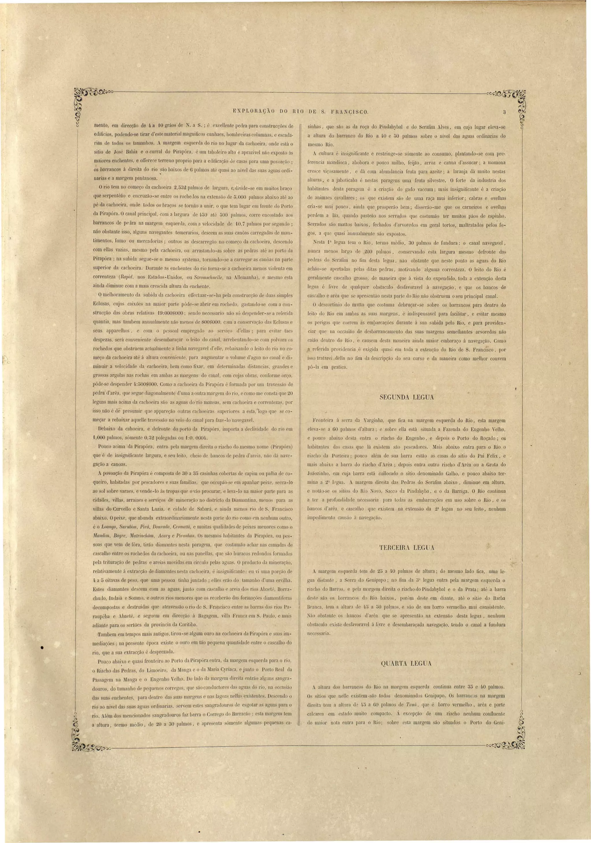 " 
EXPLORAÇÃO DO RIO DE S. FRA CISCO. 
" 
sinha , lue ão as da roça do Pindahybal e uo 
a altura do barranco <.lo !lia a 40 e ;)0 palmo 
me mo Rio. 
A cuHura é insignificante e re tringe- e sómente ao con uma, ~lantando-se com pre­ferencia 
erafim Alves, em cujo lugar eleva-se 
oure o nivel das aguas onlinaria' do 
mandioca, abobara e pouco milb.o, feijão, arroz e canna d'as llCal'; a mamona 
cre'ce viço'amente, e dá com abnmlancia fruta para azeite' a laranja dá muito ne 'tas 
alturas I e a jaboticaba é ne ta paragen llIila fmta ilvestre. O forte <.Ia indu tria LIa 
habitantes de ta paragem é a cria ão do gado vaccum; m:lis in ignific:l.l1te é a criação 
de animaes cavallare ; os [[ue existem são de uma raça mui inferior; cabra e ovelhas 
cria- 'e mu! pouco, ainda que ,pro perão bem; di' rão-me que o carneil'Os e o elha 
perdem a lãa, quando pa teão no senauo que co tumão ter militas páo de espinho. 
Serrados são mattos baix.os, fechados d'anoredos em geral tortos, maltratados pelos fo­gos, 
a que quasi annualmente são expostos. 
Ne ta P legua tem o Rio, termo médio, 30 palmos de fundura: o canal navegavel, 
nunca mcnos largo de 200 palmos, on ervando esta largura mesmo defronte da 
pedra do Serafim no fim desta legua, não obstante que neste ponto as aguas <.lo Rio 
achão-se apertadas pelas ditas pedras, motivando algnma correnteza. O leito do Rio é 
geralmonte cascalho grosso, de maneira que á vista do expendido, toda a extenção desta 
legua é liue de qualquer obstaculo de'favoravel á naregação, e que os bancos de 
~a calho e arêa que e apre'então nesta parto do Rio não ob tmem o eu principal canal. 
O <.Iescortinio do matto que co tuma dobrnçar-se sobre o barrancos para dentro do 
leito do Rio em ambas as nas margens, é inJispensavel para facilitar, e evitar mesmo 
os porigo' que correm a em!)arcações durante á sua ubida pelo Rio, e para providen­ciar 
que na occa ião do de barrancamento das suas margens semelhantes arvoredos não 
caião. dentro do Rio, ausem de ta maneira ainda maior embaraço á navegação. Como 
a r f rida pro iL!encia ,é ex.igida quasi em toda a exten<:ão do Rio de S. Francisco, por 
i so tratarei <.Iella no .fim da elescripção do eu curso e da maneira como melhor convem 
pu-la em prati a. 
SEGUNDA LEGUA 
Fronteira á rra da "arginha, que fica na margem e querda do Rio, esta margem 
cleva-se a 60 palmo d'altura; e obre ella e tá ituatla a Fazenda do Engenho" elho, 
pau o abaixo de ta entra o ria 110 elo Engenho, e depois o Porto do Roçado; os 
habitantes das ca a que lá exi tem ão pe cadores. .Ma i abaixo entra para o Rio o 
riacho ua Porteira; pouco além ue na barra e tão a ca a do itio do Pai Felix, e 
lllai abaix. a barra do riacho d'Arêa; depois entra outro riacho d'Arêa ou a Grata do 
Joãozinho, em cuja 1i1rra e tá collocado o sitio denominado Galbo, e pouco abaixo ter­mina 
a 2:1 lt'gua. .. margem direita da Pedras do Serafim abaixo, eliminue em altura, 
e notãu- e O' itio do Rio ~ovo, Sacco da PinJabyba, e o da Barriga. O Rio continua 
a ter a profollllillaclo necessaria p::ra todas as mbarcações om li o sobre o Rio, e os 
banco d'arêa cascalho que ex.i tem na extensão <la 2:1 legua no seu leito, nenhum 
impe<limento causão ú navega<:ão. 
TEH.CEIH.A LEGUA 
A margem e;:,qnenla tem de 25 a 40 palmos de altura; llo mesmo lado fica, uma le­gua 
di 'tante, a rra tio Genipapo' no fim da 3 legua entra pela m1rgem e'querJa o 
ria '110 do Dan , e p la margem direita o riacho do Pindahybal o o da Prata; até a barra 
de te ão os barrancos do Rio baixo', por "m deste em diante, até o sitio uo Barba 
Bran a, tem a allma de li;) a 00 palm " e ão de. um barro vermelho mlü con istente. 
Não ob tante o bancos d'ar':l que e apresentão na ex,ten ão desta legua, nenhum 
ou ta nlo existe dosfavoravel á livre e ele embaraçada navegação, tendo o canal a fundura 
n ce aria. 
QUARTA. LEGUA 
. altura uo barranco lo Rio na margem esquerda continu? entr e 3:> e 40 palmo . 
O itios que n 110 exi tem ·são toJos denominad s Genipapo. Os barranc s na margem 
direi t:l tem a altlll"l ti 45 a 60 palmos de Tawi, (lue é bnrro vormelho, arêa e parte 
calcarea m c·'tado muit compacto. A ex opção de um riacho n nhllm conlluent 
(le maior nota ntra pam o Rio; 'obre e ta margem ão situados o Porto do Geni- 
menta, em direcção de 4 a 10 grúo 'de . a S. ; " excellente petIra para construcçõe .de 
edificio , podendo-se tirar d'este material magnificas cunhae , hombr iras columnas, e e cada­riás 
de todos os tamanhos.  margem e querda do rio no lugar da cachoeira, onde e tá o 
sitio de Jo é Bahia e o curral do Pirapóra, é um taboleir alto e aprazivel não exposto 3S 
maiores enchentes, e orrerece terreno proprio para a edificação de ca a para uma po'oa<:áo ; 
os harrancos á direita do rio ão baixo de (j palmos até qua i ao nivel das sua aguas ordi- 
~ 
narias e a' margem pantana a. 
Orio tem no começo da cachoeira 2,532 palmo ele largnra, e.divide-se em muitos bra_o 
que erpentMo e encruzê'i.o-se entre os rocheJos na extensão de 5,000 palmo abaixo até ao 
pé da cachoeira, onde touo os braços se tornão a unir, o que tem lugar em frente do Porto 
da Pirapóra. Ocanal principal, com a largura de q·50 até 500 palmos, corre encostado aos 
barrancos de pe:lra na margem e quenla, om a velocidade de 1.0, í palmo' por segunL10 ; 
não obstante isso, algun navegantes temerario , ele cem as suas canôas carregadas ele man­timento 
, fumo ou mercadorias; outro' as ele carregão no começ,o da cachoeira, elescentlo' 
com ellas vazia, me mo pela cachoeira, ou arra tanrlo-as obre as pedra até ao porto ela 
Pirapóra . na ubiJa egue-c:e o me mo s)"tema, tornallllo- e a carrcgar as caoôas na parte 
superior da cachoeira.' Durante a' enchente do rio torna-se a cachoeira men s violenta em 
correnteza (Ra1Jicf, I10S E tado -Unido, ou Sll'omsch17elle, na AHemanha.), e mesmo esta 
ainda Jiminue com a mai crescida altllra ua enchente. 
Omelhoramento da. ubida da cacho ira eiL clnar- 'e-ha pela coo trncção d Jnas simples 
Eclusa, cujo caixões na maior parte póde- e abrir em l'ochedo, gastando- e om a con-trucção 
das obras r latiras '19:000g000; ~endo nece sario não ó despender-se a referida 
quantia, ma tambemaIlnualmentenãomenode890S000.cmacoorva.cão das Eclu a e 
seus apparelho , e com o pe. 'oal empregauo ao senico d'eIla ; para e'i Lar taes 
de pezas, serú comenicnLe ele embara<:ar o lcito <lo canal, arrebentallllo-se com p h'ora o 
rochedos que ob truem actualm Ilte a liuha nayegavel el'ell , rebai.-ando o leito el rio no co­meço 
da cachoeira até ii altura om eoiente, para angmentar o volume d'arrua no canal e di­minuir 
a velo iclatle ela cachoeira, bem como fixar, em d t rminada di tancia , grande e 
gros a ar&,ola na rocha em amba a margen do anal, om cuja obras, conform orço, 
póde-se ele pend r 4·:500,000. Como a cachoeira da Pirapóra é formaL1a por um trave ão de 
pedra d'arêa, que segue diagonalmente d uma aoutra margem do rio, ecomo me con ta que 20 
leguas mais acima da cachoeira ,'ão a arrua d rio man a, em cachoeira e carl' uteza , por 
isso não é ele preslmlir que appareção outra achoeira up riore a ta, logo que 0­meçar 
a rebaixar aquelle trayc ão no veio llo canal para faze-lo !lar gavel. 
Debaixo ela. cahoeira, e defronto dQ porto da Pirapóra, importa a d clividacle do rio m 
1,000 palmo, só mente 0,32 paI gaJas ali -1:0, OOO~" 
Pouco acima. da Pirapóra, entra, pela m31gem direita o ria 'ho lo me mo nome (PirapÓL'a) 
que " de insignificante largura, e enleito, 'heio de banco ele pellra d areia, não dá lIa'e­gaçê'i. 
o a canoas. 
1. povoação da Pirapóra é campo ta Je 30 a 35 cn inhas cob rtas d capim ou palha d I 0- 
queira, habitaela por pe cadorcs e ua familia, que occupão- c em apanhar pcixe, ca-Io 
ao sol sobl'e varaes, e vende-lo á tropa que ovão procurar, e leva -lo na maior palte para a 
cidades, villa , arraiae e erviços de minera<:ão no di tricto da Diamantina, m nos para a 
viUas do CUl''ello eSanta Luzia, e cidade de Sabará, e ainda mellO rio de S'o Franci 'co 
abaix.o. Opeixe, que abunda extraordinariamente nesta parte do rio orno em neuhlllll outro, 
é o Loa17go, Surubím, Pirú, DOltl'ado, Croma tá, e muita qualidatle de peixe menora como o 
Ma/l(lim, Bayre, lIIa/ri17c1aím, Acal'lj e Pimllhas. O me'mo habitanL- da Pirapúra, ou pes­soa 
que vem de fóra, tirão diamantes nesta paragem, que costum:io achar na cama<.Ia de 
cascalho entre os roche<los da cachoeira, ou na panellas, que são bnraco re londo formados 
pela tl'ituração de petIras e areia mo idas em circulo pelas agua , Oprodu 'to da mineração, 
relativamente á extracção de diamante oe ta cachoeira, é insignificante: cu vi uma porção de 
ft· a ti oitavas de pe o, que uma pessoa tillll:l. juntado; olles erão do tHmanilo d'uma ervilha. 
E tes diamante:; elescem com as aguas, junto com cascaILlo e areia do, rios AIJ:wté, Bona­chudo, 
Indaiá e Somno, e outros rios menores que o receberão da forma.õ diamantil' ras 
decompo ta e destruídas quo atI'avessão o rio ele S. !'ranci o entre as IXlrra I' rio' Pa­raup 
'ua e Abaeté, e eguem em direc<:ão á Bagagem, viUa Franca em S. Paulo, e mais 
adiante para. os ertões da provincia da COl'itiba. 
Cfambem em teplpo mais antigo, tirou- e algum ouro na cocb.oeü'a da Pirapóra e uas im­me 
liaçõe ; na presente época exi te o ouro em tão pequena quantidatle entre cascalho do 
rio, que a sua extracção é de prezada. 
Pouco abaixo e quasi fronteiro ao Porto da Pirapóra entra, da margem e querda para o rio, 
o Hiacho das Pedra, do Limoeiro, da Manga e o ela faria Cyriaca, e junto o Porto Real <.Ia 
Passarr m na Manga e o Engenho" elho. Do laJo da margem tIireita entrão algun angra­<. 
lo UI' , <.lo tamanho de pequeno carl' go , que ão conuuctore da agua do rio, na ocea iüo 
das suas enclwnte" para dentro da suas margen e uns lagoa neHa, exi tentes, D 'c'ndo o 
rio ao uivei das uas aguas ofllinarias, ervem e tes sangra louros (1 esgotar <IS agna para o 
tio. Al"m dos m nciona<.lo' angmd uros faz Larra o Carl' go do Barracão; e ta margem tem 
a altl1ra, t rmo médio, de 20 a 30 palmo , e apre enta ÓI1l nt alguma~ pequ na ca- 
(l 
() o 
f6~~~-----~---------------------'---------------:------------ 
• 
o 
• 
 