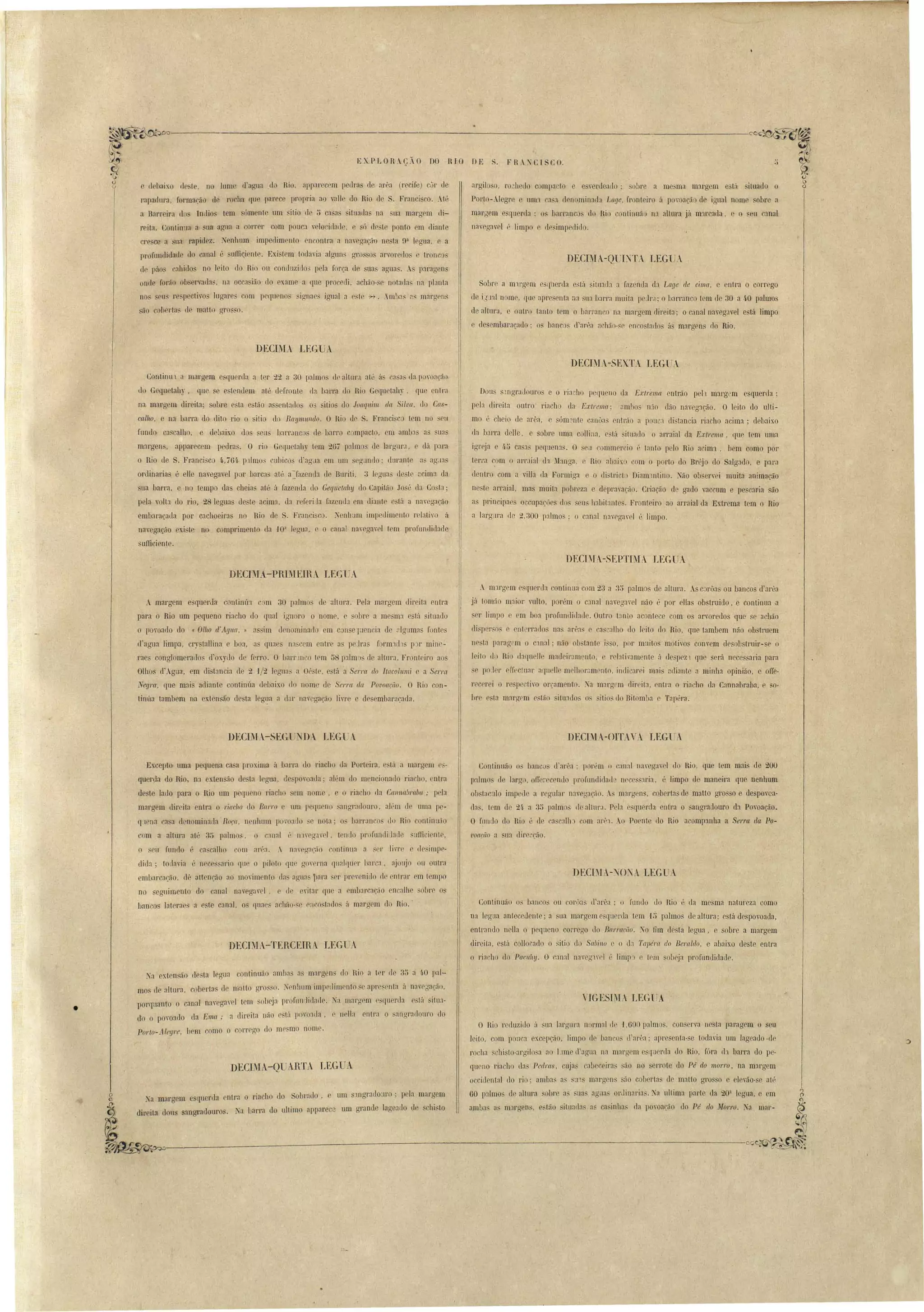 argiloso, ro ...hedo compaelo e e venleado· obre a me'ma margem e"L:'1 ituado o 
Port -..!egre e um:1 ca a rlenominada Lar/e, ft'onteiro á p "oaçã de igual nomr sobl'e a 
m:lrgem esquerda: os h:U'l'anc do Rio onLinuão na altura VI m'H'carla. c o ,cu c:lOal 
na"rgavel (', limpo r, rlrsimpcdjllo, 
DEcnIA-Q TI:TA LEGUA 
F RSCISCO, 
+ 
DE " 
Sobre a m'1I'gt"m rluer la e'Lá situada a Jaz nda eh Lage de cima, c entra o corrego 
d i,jJa.lll me, que :lpresenta na ua barra muiLa pelr.1· o b:nTanco tem cl 30 a 4.0 palmos 
de altura, e outro Lanto tem o ha.rranco na marlTem direita; o canal naveg.1Vel e. ta limpo 
e desembaraçado; os banco. d'arêa acháo·se en osta(lo <1 margens rIo Rio. 
EX.PLORAÇÃO no RIO 
: 
e d· haixo ele Le, no lumc d'ao'ua .do Rio. apparecem pedra ele arêa (recife) Cu!' de 
rapadnra, formacão de rocha que parcc propria ao ran ]0 Rio de Franci coo .Hú 
a. Barreira do' Indio tem ómente lilll itio de ti ca 'as iLualla, na ,ua margem di­reita. 
ConLin la a sua agua a correr com pouca ' lo ,iL1alle c ó rle:;Le ponto em dianle 
cre cc a na rapidez. Nenhum impedim nto encontl'a a naregaçã ne, ta 9:1 legua, c a 
profundidade do canal é uffiQi nte. Exi tem toLla'ia algun' gl'o o anorerlo e tronco 
de páos cahido no leito elo Rio ou conduzido' pela força de ua agua. . paragens 
onde farão obscrva(la~, na occa ião elo exame alue pl'OCCCÜ, achão- e notallas na planta 
nos seu re peclivo Illgare com pequf'no -ignae::s ignal a este H. ,m~):lS :l, m:lrgrn;' 
StlO cohertas dc matt.o g1'Osso. 
DECIl'L- LEG A 
DECIMA-SE.· TA LEG- A 
, Continu1 a margem esquer(la a ter 22 a 30 ~almo dr altlll':l att:' á, ca-sas da po'oac:<íú 
do -Gequetah), que e e tendem aI '. elefl'Onte (la barra lIa Rio Gequctah)', que enlra 
na. margem 'direita' sobl'e e ta c'tão a ent~l.llo o" iLios uo Joaquim tia Si/N/, do Cas­call1o, 
e na barra do dito rio o iLio do Raumulldo. O Rio dr S. Franci~co tem no :seu 
fundo ca calho, e clebaix.o dos sens barranco de barro compacto, m amba a sua 
margens, apparecem peelra~. O rio GequeLahy t m 2G7 palm ue l:lrgnrJ, c dá para 
o Rio de S. Franci co 4,,76í ]nlmús cubicos cl'agila em 11m gunilo; Lluran~e :1S ag.la 
onlinarias é elle navega el por barca até a~f:lZen[b d Bllriti, 3 lenLJa ele te ::cima ela 
ua bal'l'a, e no tempo das cheias :lté :i fazenda elo GeqLlelahu d CapiL<i:o Jo é da Costa; 
pela volta 110 rio, 28 leguas de te acim:l, eh l;eferiJa fazenda em diante c til a n:wegacão 
embaraçada por cachoeiras no lho de S, Franci co, ~eohum impedimento reb~i'O ii 
navBgacão exi te no comprimento da 10:1 legu:!, r o canal naregaycl tem profllnrlirl:1cl 
ufficienle. 
Dou . ngradoul'os C Oriacho P'L[ueno da Ex(;/,emet cntt'ão pel1 margem esquerda: 
peb direita ouLi'o riacho rla E:rtrema: ambos nío dão naveg::lção. O leito do ulti­mo 
é '11eio de arêa, e ómente canU:l, ntl'ão:J. pouca di tancia riacho acima; debaixo 
da harra delle, e sobre uma callina, e tá itnado o arrai:ll da Extrema, que tem uma 
igreja e 4'J ca a. pequenas. O ,ii ommel'cio P tanto pelo Rio a iml, bem como por 
teri'a ~om o arl'.lial d'l M:mg:l, r Rio nbaixo om o porto do Bréjo do S:llgado, c para 
dentro com a "iUa ,la Formiga e o di"'trict. Di:lm1llLino. ~ão oh ervei muita animação 
ne te arl'aial, mas muita pobreza e depravaç,ão. Criação de gado vaccum e pe car.ia são 
a prin ipae occllpaçôes dos ,eu habitantes. Fronteiro :lO alT:lial da Extrema tem o Rio 
 
a larg!lra de 2,:300 palmo : o canal navega"el é limpo. 
DECDIA-SEPTli'IA LEG A 
DECIMA-PRIMEIRA LEGlJA 
' margem e querJa contint:rt m 30 palmos de :lJlul'a. Pela ll1:lrgem dir iLa entra 
para o Rio um pequeno riacho elo qual ignoro o nom ~obre a me:;ma e til iluado 
o poroado do «01110 c/'Agua,» li sim d nominado cm con e ]uenria d alguma fontes 
d'agua limpa, cr tallina e boa, as qual" na cm nLre a prJrJ form1111 plr mino.­raes 
conglomerallo d oxytlo de f no. O bar!' lllCO tem 58 palm S de altura. Fronlril'O ao 
Olho d'Agua. m di taneia de 2 1/2 legu:l a Oc> t , e tá a SerrCl do Itllcolllmi a Serra 
Negra que m:lis adiante continúa debaixo do nome de Serra da Pouoa('üo. O Rio c n­tinúa 
tambem na exlen'áo de.La legL.1:l a dd' navcgacãu livre e de mbaracarla. 
.. lllJ.l'g m querela conLinu:l com 23 a :1;5 palmo de altma . ..s c rüa ou bancos d'arl~a 
já tom:io maior vulto, porém o cJnal navega.yel não é paI' ellas obstruido, e continua ·a 
er limpo e em boa profundi(laLle. Outm tanto acontev com os :lrvoredo que se achão 
Lli. pero, enkrratlos nas al'ê:l ca ealho do I ito do Rio, que t:lmbem não ob tl'uem 
ne ta pamgrm o C~1l1:J1; não ob Lante i o, por m lito motivo comem elesolJstruil'- e o 
leil tI Rio dal/n lIe madeil'amellto, c rebti":lment á r1espez1 lJue erá neces aria para 
. po I r effectuar ar[llClle melhoramento, indicarei mui' nrlianL.c a minha opinião, e o1fe­rec 
rei o re pecli"O oreamento. ~a m:lrgcm direita, entra o riacho rla C:lllnabr:lb:l, e so° 
hrr e la margrm esláo situado' os . itios do Bitomba e Tapél'a, 
DECIM -SEGuNDA LI~G'-A DECIMA-OITA Y1 tEGrA 
Exceplo uma pequena ca a proxima ti barra do riacho da POlteira, e 'Lú a margem es­qu 
rda do Rio, na. cx.ten ão de ta legua, de po'oac1a' além do mencionado ria !lo, entra 
de te lado para o Rio um peqll no riacho em nome, e o riacho da Call1wbl'Clba; p la 
maraem tlireita entra o riacho do Barro um peLIueno angradouro, além cl lima pe­( 
pena a a denominatla Rora, nenhum povoado e nota; os barranco do nio onLinu:lo 
com a altura até 35 palmos, o ~:lI1al é IllVeO'..wel, tendo I rofundidaLle limei nLc, 
o . u fundo ., ca calho com aréa. . n:1reg:1ç:io continua a , l' Jivl'C C clesil1lp ­dida; 
lodavia é nece:; 'ario ([u o piJ lo llu lTOwna qualquer 1m :l., :1joujo ou outr:1 
embarcação, dê aLtenção ao mo-imenlo d:l' agua l)ara r pre" nido rle entrar em tempo 
no s guimcnto do canal na'egavel. r de yital' que a embarcação encalhe o!lre o~ 
hancos Juterac u e'te c:lnal, os quaes :lehão-. r 0.;11'0 t:ldo. :'1 margem elo nio. ' 
DECI~IA-T.E:RCEIRA lEGUA 
Continuão 03 han~o' d arêa: porém o canal n:.wega'el Llo Rio, que t m m-ai cle 200 
palmo de largn. offc:'ecentlo prorundidad necessaria, "limpo ele maneira qne nenhum 
olrt:lculo imp 'ele a regulaI' n:n·egação. As ma I'gens, coberta de matto grosso e clespovC::l.· 
ela., lem de 2~. a 3D palm, de allllt'J. Peb esquerda entra o angrarlouro da Povoação. 
O fnndo do Hio é de cas a1l11 com aI'PJ.. Ao Poente do Rio acompanha a Serra c/a Po­1' 
oafão a lia dire Cão. 
DECIMr-~ONr Ll:.GOA 
Continuão os bancos ou GQru:lS cl':ll'êa ; () fundo cio Rio é da me ma natureza como 
na legua antecedente; a sua margem esquel'lla tem U; p:llmo de altura; e tá despo"Oada, 
entrando nella o pequeno COlT,ao (lo Barraciio. ~o fim de ta legua, e obre a margem 
direit:l, esb'l colloeado o ,itio do SalJil/o e o tb '/'apél'(f do Bemido e abaixo deste entra 
o riacho do Pacl/!I!I. O r.anal navegarrl é limpo r, trm oheja profundidadr, 
VIGESIMA l,EGUA 
o Hio reduzido ti sua. hlrgUl'a nonml de J,GOO palmo con erva 11 ta paragem o seu 
leito, om panca excepção, limpo rle bancos d arêa; :lpl'e cnta- e todavia um lageado.d 
rocha chi Lo-argilo,a ao lJme cl agua Ila marg me qu rela llo Rio, fóra rh barra do pe-qlleno 
riacho elas Pedras, Coujas c:l1Jeceira ão no el'rote do Pé do 1/1or/'o , na margem 
o cidrntal do rio' amha a _a m:lrgen 50 cobertas de malta gro o e le'ão- e alé 
60 palmo de altura sobre a, ,lIa agitas 01' lill:lria" Na nll ima p:ll'le da 20:1 legua, e em 
ambas a marg n , (' trl illl:lrla. as ca inha ela PO'O:lc:ão do Pé do Morro. ~a lI1al'- 
~a exten ão (1 sLa legua continuiÍo amba as mal'gen do Hio atol' rle 3ti a 40 pal.­mo 
(le :llLUril, cob rta de malta gr . o, •- nllllm imprrlirurnto, e :lpl'e. enla ;1 navróaf.,ío 
porqnanlo o canal nav~ga'cl tem obeja profunLlillacle, Na margem ti querela c 1;'1 iI lla- 
1 lo ela Ema' a direita não ttl p voada, e 110lla nlra o í>anrrrarlonro do {O o pomar li .. 
Por/o-Alegre, bem como o corrego do me mo nome. 
DECIMA-üUARTA LEGUA 
iNa m:lrgem esquerda entra o riacho elo Sobrado, e um :lIlgraclo'u'o; pela margem 
direiLa dous sangradouro. Ka barra do ulLimo apparec um grande 13ge:1Llo de ,.chi'lo __, ---;-__-':- ---,- ccc!, 
~~r~A.~ 'I~~.j>.J 
• 
r: ... 
 