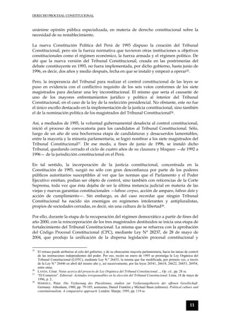 DERECHO PROCESAL CONSTITUCIONAL
11
unánime opinión pública especializada, en materia de derecho constitucional sobre la
necesidad de su restablecimiento.
La nueva Constitución Política del Perú de 1993 dispuso la creación del Tribunal
Constitucional, pero sin la fuerza normativa que tuvieron otras instituciones u objetivos
constitucionales como el régimen económico, la fuerza armada y el régimen político. De
ahí que la nueva versión del Tribunal Constitucional, creada en las postrimerías del
debate constituyente en 1993, no fuera implementada, por dicho gobierno, hasta junio de
1996, es decir, dos años y medio después, fecha en que se instaló y empezó a operar25.
Pero, la inoperancia del Tribunal para realizar el control constitucional de las leyes se
puso en evidencia con el conflictivo requisito de los seis votos conformes de los siete
magistrados para declarar una ley inconstitucional. El mismo que sería el causante de
uno de los mayores enfrentamientos jurídico y político al interior del Tribunal
Constitucional, en el caso de la ley de la reelección presidencial. No obstante, este no fue
el único escollo destacado en la implementación de la justicia constitucional, sino también
el de la nominación política de los magistrados del Tribunal Constitucional26.
Así, a mediados de 1995, la voluntad gubernamental desafecta al control constitucional,
inició el proceso de convocatoria para los candidatos al Tribunal Constitucional. Sólo,
luego de un año de una bochornosa etapa de candidaturas y desacuerdos lamentables,
entre la mayoría y la minoría parlamentaria, se logró nombrar a los siete magistrados del
Tribunal Constitucional27. De ese modo, a fines de junio de 1996, se instaló dicho
Tribunal, quedando cerrado el ciclo de cuatro años de su clausura y bloqueo —de 1992 a
1996— de la jurisdicción constitucional en el Perú.
En tal sentido, la incorporación de la justicia constitucional, concentrada en la
Constitución de 1993, surgió no sólo con gran desconfianza por parte de los poderes
públicos autoritarios susceptibles al ver que las normas que el Parlamento y el Poder
Ejecutivo emitían, podían ser objeto de control, sino también con reticencias de la Corte
Suprema, toda vez que ésta dejaba de ser la última instancia judicial en materia de las
viejas y nuevas garantías constitucionales —hábeas corpus, acción de amparo, hábeas data y
acción de cumplimiento—. Sin embargo, es del caso recordar que ningún Tribunal
Constitucional ha nacido sin enemigos en regímenes intolerantes y antipluralistas,
propios de sociedades cerradas, es decir, sin una cultura de la libertad28.
Por ello, durante la etapa de la recuperación del régimen democrático a partir de fines del
año 2000, con la reincorporación de los tres magistrados destituidos se inicia una etapa de
fortalecimiento del Tribunal Constitucional. La misma que se refuerza con la aprobación
del Código Procesal Constitucional (CPC), mediante Ley N° 28237, de 28 de mayo de
2004, que produjo la unificación de la dispersa legislación procesal constitucional y
25
El retraso puede atribuirse al celo del gobierno, y de su obsecuente mayoría parlamentaria, hacia las tareas de control
de las instituciones independientes del poder. Por eso, recién en enero de 1995 se promulga la Ley Orgánica del
Tribunal Constitucional (LOTC), mediante Ley N.º 26435, la misma que fue modificada, por primera vez, a través
de la Ley N.º 26446 en abril del mismo año y, así sucesivamente, por las leyes 26541, 26618, 26622, 26853, 26954,
entre otras.
26
LANDA, César. Notas acerca del proyecto de Ley Orgánica del Tribunal Constitucional…, Op. cit., pp. 28 ss.
27
“El Comercio”. Editorial: Actitudes irresponsables en la elección del Tribunal Constitucional. Lima, 18 de mayo de
1996, p. 2..
28
HÄBERLE, Peter. Die Verfassung des Pluralismus, studien zur Verfassungstheorie der offenen Gesellschaft.
Germany: Athenäum, 1980, pp. 79-105; asimismo, Daniel Franklin y Michael Baun (editores). Political culture and
constitutionalism. A comparative approach. London: Sharpe, 1995, pp. 119 ss.
 