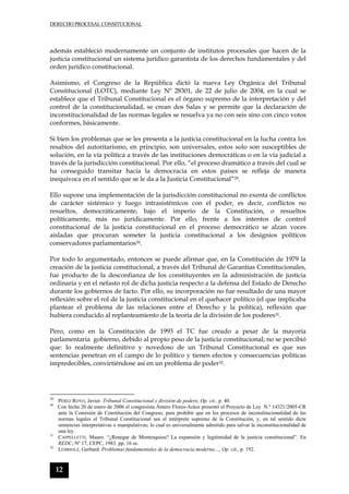 DERECHO PROCESAL CONSITUCIONAL
12
además estableció modernamente un conjunto de institutos procesales que hacen de la
justicia constitucional un sistema jurídico garantista de los derechos fundamentales y del
orden jurídico constitucional.
Asimismo, el Congreso de la República dictó la nueva Ley Orgánica del Tribunal
Constitucional (LOTC), mediante Ley Nº 28301, de 22 de julio de 2004, en la cual se
establece que el Tribunal Constitucional es el órgano supremo de la interpretación y del
control de la constitucionalidad, se crean dos Salas y se permite que la declaración de
inconstitucionalidad de las normas legales se resuelva ya no con seis sino con cinco votos
conformes, básicamente.
Si bien los problemas que se les presenta a la justicia constitucional en la lucha contra los
resabios del autoritarismo, en principio, son universales, estos solo son susceptibles de
solución, en la vía política a través de las instituciones democráticas o en la vía judicial a
través de la jurisdicción constitucional. Por ello, “el proceso dramático a través del cual se
ha conseguido transitar hacia la democracia en estos países se refleja de manera
inequívoca en el sentido que se le da a la Justicia Constitucional”29.
Ello supone una implementación de la jurisdicción constitucional no exenta de conflictos
de carácter sistémico y luego intrasistémicos con el poder, es decir, conflictos no
resueltos, democráticamente, bajo el imperio de la Constitución, o resueltos
políticamente, más no jurídicamente. Por ello, frente a los intentos de control
constitucional de la justicia constitucional en el proceso democrático se alzan voces
aisladas que procuran someter la justicia constitucional a los designios políticos
conservadores parlamentarios30.
Por todo lo argumentado, entonces se puede afirmar que, en la Constitución de 1979 la
creación de la justicia constitucional, a través del Tribunal de Garantías Constitucionales,
fue producto de la desconfianza de los constituyentes en la administración de justicia
ordinaria y en el nefasto rol de dicha justicia respecto a la defensa del Estado de Derecho
durante los gobiernos de facto. Por ello, su incorporación no fue resultado de una mayor
reflexión sobre el rol de la justicia constitucional en el quehacer político (el que implicaba
plantear el problema de las relaciones entre el Derecho y la política), reflexión que
hubiera conducido al replanteamiento de la teoría de la división de los poderes31.
Pero, como en la Constitución de 1993 el TC fue creado a pesar de la mayoría
parlamentaria gobierno, debido al propio peso de la justicia constitucional; no se percibió
que: lo realmente definitivo y novedoso de un Tribunal Constitucional es que sus
sentencias penetran en el campo de lo político y tienen efectos y consecuencias políticas
impredecibles, convirtiéndose así en un problema de poder32.
29
PÉREZ ROYO, Javier. Tribunal Constitucional y división de podere, Op. cit., p. 40.
30
Con fecha 20 de enero de 2006 el congresista Ántero Flores-Aráoz presentó el Proyecto de Ley N.º 14321/2005-CR
ante la Comisión de Constitución del Congreso, para prohibir que en los procesos de inconstitucionalidad de las
normas legales el Tribunal Constitucional sea el intérprete supremo de la Constitución, y, en tal sentido dicte
sentencias interpretativas o manipulativas; lo cual es universalmente admitido para salvar la inconstitucionalidad de
una ley.
31
CAPPELLETTI, Mauro. “¿Renegar de Montesquieu? La expansión y legitimidad de la justicia constitucional”. En
REDC, Nº 17, CEPC, 1983. pp. 16 ss.
32
LEIBHOLZ, Gerhard. Problemas fundamentales de la democracia moderna…, Op. cit., p. 192.
 
