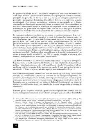 DERECHO PROCESAL CONSITUCIONAL
22
Lo que hace de la labor del DPC una tarea de interpretación jurídica de la Constitución y
del Código Procesal Constitucional un material dúctil para poder asumir la realidad y
manejarla. La que debe ser llevada a cabo a la luz de los principios constitucionales
procesales y de la opinión democrática del pueblo; es decir, no solo conforme a la norma
constitucional y los intereses mayoritarios y minoritarios representados en el Estado,
sino, también en la voluntad popular que yace en la sociedad civil. Ahora que el Derecho
Procesal Constitucional asuma la defensa de los supremos valores contenidos en la
Constitución, no quiere decir, de ninguna forma, que sea ella la encargada de crearlos,
según el caso en controversia y subsidiariamente por razones de necesidad y urgencia.
En efecto, por un lado, es inevitable que las normas procesales sean capaces de prever y
dominar realmente la realidad procesal de la tutela de los derechos fundamentales y el
control del poder; pero, por otro lado, los intereses de las partes se mueven según sus
propias leyes, las cuales actúan muchas veces independientemente de las reglas
procesales ordinarias. Ante ese divorcio entre el derecho procesal y la realidad procesal,
no cabe olvidar que si, como señaló el juez BRANDEIS, “Nuestra Constitución no es una
camisa de fuerza. Es un organismo vivo. En cuanto tal puede crecer, ensanchar, adaptarse
a nuevas circunstancias. Porque es una Constitución capaz de adaptarse, puede continuar
existiendo como la ley fundamental de un pueblo que se desarrolla constantemente”, no
menos se puede señalar que el DPC y su CPC no pueden renunciar a adaptarse a los
desafíos contemporáneos y a la mutación constitucional69.
Así, dada la vitalidad de la Constitución ha ido desplazando a la ley y a su principio de
legalidad como la fuente suprema del Derecho de la cual emana todo el ordenamiento
jurídico y vincula directamente a los poderes públicos y privados70; lo cual no es sólo un
cambio de posición jerárquica de las normas, sino que ha llevado a replantear la manera
de entender el Derecho, la jurisprudencia, la propia jurisdicción y el rol del juez71.
Si el ordenamiento procesal constitucional debe ser dinámico y vital –living constitution- el
concepto de Constitución y proceso se convierte en un concepto interpretativo por
excelencia, donde la creación del Derecho no es algo que viene ya dado o acabado por la
norma, sino que se convierte en el producto de una interpretación constructiva a partir de
la relación que se establece entre un sujeto –el Tribunal Constitucional-, un objeto –el
Código Procesal Constitucional- y un método –los tipos de interpretación y los tipos de
sentencias-.72
Relación que no se puede entender a partir del clásico positivismo jurídico, sino del
nuevo paradigma constitucional de los valores y principios que dan sentido de unidad al
69
DAU-LIN, Hsü. Mutación de la Constitución. Oñati: Instituto Vasco de Administración Pública, 1998, pp. 183;
asimismo, Jellinek, George. Reforma y mutación de la Constitución. Madrid: CEC, 1991, pp. 91.
70
GUASTINI, Ricardo. “Sobre el concepto de Constitución“. En: M. Carbonell (editor) Teoría del
neoconstitucionalismo. Madrid: Trotta – IIJ/UNAM, 2007, p.23. Al respecto, también se ha señalado que “el hecho
de que los textos constitucionales se vuelvan rígidos y la posibilidad de los tribunales constitucionales de sancionar
las violaciones a la Carta fundamental, extiende –por así decirlo– la espiral de las fuentes, en cuyo vértice se
encuentra la Constitución (...)” (PEGORARO Lucio y Angelo RINELLA. Las fuentes en el Derecho Comparado.
Instituto Iberoamericano de Derecho Constitucional. Lima: UNMSM, Grijley, 2003. p. 119). Ver también: PÉREZ
ROYO, Javier. Las fuentes del Derecho. Madrid: Tecnos, 1985. pp. 27.
71
FERRAJOLI, Luigi. “Pasado y futuro del Estado de Derecho”. En: M. Carbonell (editor) Neoconstitucionalismo… op.
cit., pp.13 ss.; asimismo, ATIENZA, Manuel. “Argumentación y Constitución”. En: Joseph. Aguiló, Manuel. Atienza,
Juan. Ruiz Manero. Fragmentos para una teoría de la Constitución. Madrid: Iustel. 2007, pp. 113 ss.
72
RUIZ MANERO, Juan. “Una tipología de las normas constitucionales”. En: AGUILÓ, Joseph; ATIENZA, Manuel: RUIZ
MANERO, Juan. Fragmentos para una teoría de la Constitución..., op. cit., pp. 69 ss.
 