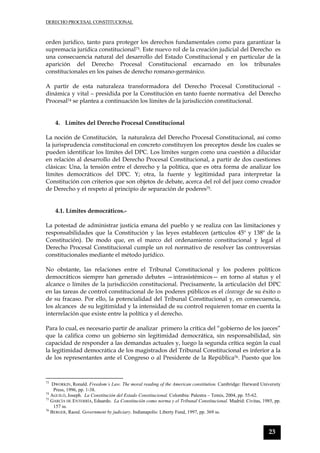 DERECHO PROCESAL CONSTITUCIONAL
23
orden jurídico, tanto para proteger los derechos fundamentales como para garantizar la
supremacía jurídica constitucional73. Este nuevo rol de la creación judicial del Derecho es
una consecuencia natural del desarrollo del Estado Constitucional y en particular de la
aparición del Derecho Procesal Constitucional encarnado en los tribunales
constitucionales en los países de derecho romano-germánico.
A partir de esta naturaleza transformadora del Derecho Procesal Constitucional –
dinámica y vital – presidida por la Constitución en tanto fuente normativa del Derecho
Procesal74 se plantea a continuación los límites de la jurisdicción constitucional.
4. Límites del Derecho Procesal Constitucional
La noción de Constitución, la naturaleza del Derecho Procesal Constitucional, así como
la jurisprudencia constitucional en concreto constituyen los preceptos desde los cuales se
pueden identificar los límites del DPC. Los límites surgen como una cuestión a dilucidar
en relación al desarrollo del Derecho Procesal Constitucional, a partir de dos cuestiones
clásicas: Una, la tensión entre el derecho y la política, que es otra forma de analizar los
límites democráticos del DPC. Y; otra, la fuente y legitimidad para interpretar la
Constitución con criterios que son objetos de debate, acerca del rol del juez como creador
de Derecho y el respeto al principio de separación de poderes75.
4.1. Límites democráticos.-
La potestad de administrar justicia emana del pueblo y se realiza con las limitaciones y
responsabilidades que la Constitución y las leyes establecen (artículos 45º y 138º de la
Constitución). De modo que, en el marco del ordenamiento constitucional y legal el
Derecho Procesal Constitucional cumple un rol normativo de resolver las controversias
constitucionales mediante el método jurídico.
No obstante, las relaciones entre el Tribunal Constitucional y los poderes políticos
democráticos siempre han generado debates —intrasistémicos— en torno al status y el
alcance o límites de la jurisdicción constitucional. Precisamente, la articulación del DPC
en las tareas de control constitucional de los poderes públicos es el cleavage de su éxito o
de su fracaso. Por ello, la potencialidad del Tribunal Constitucional y, en consecuencia,
los alcances de su legitimidad y la intensidad de su control requieren tomar en cuenta la
interrelación que existe entre la política y el derecho.
Para lo cual, es necesario partir de analizar primero la crítica del “gobierno de los jueces”
que la califica como un gobierno sin legitimidad democrática, sin responsabilidad, sin
capacidad de responder a las demandas actuales y, luego la segunda crítica según la cual
la legitimidad democrática de los magistrados del Tribunal Constitucional es inferior a la
de los representantes ante el Congreso o al Presidente de la República76. Puesto que los
73
DWORKIN, Ronald. Freedom´s Law. The moral reading of the American constitution. Cambridge: Harward University
Press, 1996, pp. 1-38.
74
AGUILÓ, Joseph. La Constitución del Estado Constitucional. Colombia: Palestra – Temis, 2004, pp. 55-62.
75
GARCÍA DE ENTERRÍA, Eduardo. La Constitución como norma y el Tribunal Constitucional. Madrid: Civitas, 1985, pp.
157 ss.
76
BERGER, Raoul. Government by judiciary. Indianapolis: Liberty Fund, 1997, pp. 369 ss.
 