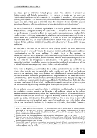DERECHO PROCESAL CONSTITUCIONAL
25
De modo que el activismo judicial puede servir para afianzar el proceso de
fortalecimiento del Estado democrático, por ejemplo a través de los preceptos
constitucionales abiertos en la lucha contra la corrupción, el terrorismo y el narcotráfico,
pero no para sustituir a las instituciones constitucionales directamente responsables; sino,
según ELY, para evitar que la mayoría anule los derechos de las minorías, y; para
garantizar el proceso y los mecanismos en la toma de decisiones constitucionales81.
En efecto, saber hallar el punto de equilibrio de la actividad política constitucional del
Tribunal es una tarea permanente y por tanto dúctil a la naturaleza de los conflictos sobre
los que tenga que pronunciarse. Pero, los jueces deben ser concientes que en el conflicto
con los poderes políticos y económicos la relación será absolutamente desigual, donde la
justicia tiene más posibilidades que perder, si es que no actúan con independencia e
imparcialidad. Por eso, los jueces constitucionales deben evitar que los conviertan en
fusibles de los conflictos políticos irresueltos entre el gobierno y la oposición en sede
legislativa.
No obstante lo señalado, en los llamados casos difíciles se trata de evitar reproducir,
tácitamente, en el seno del Tribunal los intereses políticos enfrentados como conflictos
constitucionales en la arena política. Es decir, frente a las acciones de
inconstitucionalidad, sobre leyes que conllevan cuestiones políticas —political questions—
los magistrados deben encontrar, razonablemente, a través de la autonomía procesal del
TC los métodos de interpretación constitucional y la gama de sentencias de
inconstitucionalidad postuladas, una respuesta constitucionalmente correcta que afirme
el rol del Tribunal como órgano de control de la constitucionalidad82.
Pero, como la legitimidad democrática de la justicia constitucional no es sólo por su
origen, sino también por sus resultados; debe considerarse que desde un horizonte
temporal, de mediano y largo plazo, la tarea judicial del control constitucional requiere
desarrollar nuevos escenarios que permitan una implementación del Derecho Procesal
Constitucional, a partir de condiciones democráticas consensuadas de ejercicio del poder
y de condiciones económicas institucionales del Estado. Donde la defensa de los derechos
humanos en el marco de la sociedad y del Estado democrático constituye el soporte para
los instrumentos dogmáticos y metodológicos de su quehacer jurisdiccional83.
En esa tesitura, ocupa un lugar importante el sentimiento constitucional de la población,
las condiciones socio-económicas de bienestar y el ambiente cultural de los valores
sociales constituyen también requisitos para asentar la legitimidad y límites del Derecho
Procesal Constitucional84. Puesto que se podrá diseñar y afirmar un modelo político y
técnico de justicia constitucional democrático moderno, pero si este no se corresponde,
proporcionalmente, con la realidad social y económica del país, para poder influir sobre
ella, se estará sembrando las bases del divorcio entre el Derecho y la realidad. Fenómeno
81
HART ELY, John. Democracia y desconfianza. Una teoría del control judicial .Bogotá: Siglo del Hombre Editores –
Universidad de Los Andes, 1997, pp. 215-217; asimismo revisar a Perry, Michael. The Constitution in the courts.
Law or Politics? New York - Oxford: Oxford University Press, 1994, pp. 192-204, para quien el quehacer de la
justicia constitucional es derecho y politica.
82
SHAPIRO, Martin. Who guards the guardians? Judicial control of administration…, Op. cit., pp. 146 ss.
83
HÄBERLE, Peter. La libertad fundamental en el Estado Constitucional. Lima: MDC-Fondo Editorial de la PUCP,
1997, pp. 166 ss.; asimismo, SCHMITT, Carl. Über die Drei Arten des Rechtswissenschaftlichen Denkens. Hamburgo:
Hansetischer Verlagsanstalt, 1934, pp. 54 ss.
84
VERDÚ, Pablo Lucas. El sentimiento constitucional (aproximación al estudio del sentir constitucional como modo de
integración política)…, Op. cit., pp. 131 ss.; asimismo, VERDÚ, Pablo Lucas. Teoría de la Constitución como ciencia
cultural. Dykinson, 1997, pp. 107 ss.
 