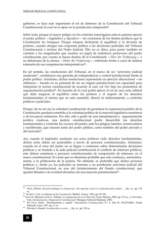 DERECHO PROCESAL CONSITUCIONAL
28
gobierno, se hace más importante el rol de defensor de la Constitución del Tribunal
Constitucional, lo cual no es ajeno en la jurisdicción comparada94.
Sobre todo, porque el mayor peligro en los controles interróganos está en quienes ejercen
el poder político —legislativo y ejecutivo— sin conciencia de los límites jurídicos que la
Constitución les franquea. Porque rompen fácilmente el equilibrio y la división de
poderes, cuando otorgan una respuesta política a las decisiones judiciales del Tribunal
Constitucional o incluso del Poder Judicial. Ello no es óbice, para poner también en
cuestión a los magistrados que asumen un papel de auténticos portavoces del poder
constituyente; por cuanto se hacen dueños de la Constitución —Herr der Verfassung— y
no defensores de la misma —Hüter der Verfassung—, sobretodo frente a casos de dudosa
extensión de sus competencias interpretativas95.
En tal sentido, las resoluciones del Tribunal, en el marco de un “activismo judicial
moderado”, constituyen una garantía de independencia y control jurisdiccional frente al
poder político. Asimismo, dichas resoluciones representan un ejercicio discrecional —no
arbitrario— basado en su potestad de ser un órgano jurisdiccional con capacidad para
interpretar la norma constitucional de acuerdo al caso sub litis bajo los parámetros de
argumentación jurídica96. En función de lo cual podrá ejercer el rol de una corte arbitral
que debe asegurar el equilibrio entre los poderes y el respeto de los derechos
fundamentales; el mismo que no está sometido, directa ni indirectamente, a controles
políticos o judiciales.
Porque, de no ser así, la voluntad constituyente de garantizar la supremacía jurídica de la
Constitución quedaría sometida a la voluntad política de la mayoría legislativa transitoria
o de los jueces ordinarios. Por ello, sólo a partir de una interpretación y argumentación
jurídica creativas, una justicia constitucional podrá desarrollar los derechos
fundamentales y controlar los excesos del poder, ante los peligros latentes, conservadores
y neoliberales, que emanan tanto del poder público, como también del poder privado y
del mercado97.
Así, cuando el legislador mediante sus actos políticos viole derechos fundamentales,
dichos actos deben ser justiciables a través de procesos constitucionales. Asimismo,
cuando en el seno del poder no se llegue a consensos sobre determinadas decisiones
políticas y se traslade a la sede judicial constitucional el conflicto de intereses políticos,
este deberá someterse a procesos constitucionales de composición de intereses, en el
marco constitucional. Es cierto que es altamente probable que esto conduzca, automática-
mente, a la politización de la justicia. No obstante, es preferible que dichos procesos
políticos y, desde ya, los judiciales se sometan a un ponderado activismo judicial del
Tribunal Constitucional, en aras del fortalecimiento del Estado constitucional, que
queden librados a la eventual dictadura de una mayoría parlamentaria98.
94
DAHL, Robert. Decision-making in a democracy: the supreme court as a national policy-maker…, Op. cit., pp. 279
ss.
95
SCHMITT, Carl. La Defensa de la Constitución. Madrid: Tecnos, 1983, pp. 99-102.
96
GASCÓN, Mariana; GARCÍA, Alfonso. La argumentación en el Derecho. Lima: Palestra, 2005, pp. 273 ss., y: ESCOBAR,
Iván. Interpretación e Integración Constitucional. Managua: Editorial Hispamar, 2002.
97
DE VEGA, Pedro. “Neoliberalismo y estado”. Pensamiento Constitucional, N.º 4, Año IV, PUCP-MDC, Fondo
Editorial, Lima, 1997, pp. 31 ss.
98
DWORKIN, Ronald. Los derechos en serio…, Op. cit., pp. 234 ss.
 