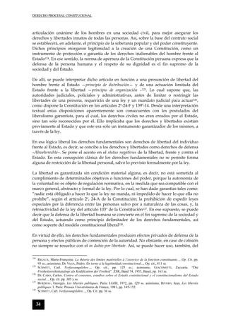 DERECHO PROCESAL CONSITUCIONAL
34
articulación unánime de los hombres en una sociedad civil, para mejor asegurar los
derechos y libertades innatos de todas las personas. Así, sobre la base del contrato social
se establecerá, en adelante, el principio de la soberanía popular y del poder constituyente.
Dichos principios otorgaron legitimidad a la creación de una Constitución, como un
instrumento de protección o garantía de los derechos inalienables del hombre frente al
Estado124. En ese sentido, la norma de apertura de la Constitución peruana expresa que la
defensa de la persona humana y el respeto de su dignidad es el fin supremo de la
sociedad y del Estado.
De allí, se puede interpretar dicho artículo en función a una presunción de libertad del
hombre frente al Estado —principio de distribución— y de una actuación limitada del
Estado frente a la libertad —principio de organización –125. Lo cual supone que, las
autoridades judiciales, policiales y administrativas, antes de limitar o restringir las
libertades de una persona, requerirán de una ley y un mandato judicial para actuar126,
como dispone la Constitución en los artículos 2º-24-F y 139º-14. Desde una interpretación
textual estas disposiciones aparentemente son consecuentes con los postulados del
liberalismo garantista, para el cual, los derechos civiles no eran creados por el Estado,
sino tan solo reconocidos por él. Ello implicaba que los derechos y libertades existían
previamente al Estado y que este era solo un instrumento garantizador de los mismos, a
través de la ley.
En esa lógica liberal los derechos fundamentales son derechos de libertad del individuo
frente al Estado, es decir, se concibe a los derechos y libertades como derechos de defensa
–Abwehrrechte–. Se pone el acento en el status negativus de la libertad, frente y contra el
Estado. En esta concepción clásica de los derechos fundamentales no se permite forma
alguna de restricción de la libertad personal, salvo lo previsto formalmente por la ley.
La libertad es garantizada sin condición material alguna, es decir, no está sometida al
cumplimiento de determinados objetivos o funciones del poder, porque la autonomía de
la voluntad no es objeto de regulación normativa, en la medida que sea compatible con el
marco general, abstracto y formal de la ley. Por lo cual, se han dado garantías tales como:
“nadie está obligado a hacer lo que la ley no manda, ni impedido de hacer lo que ella no
prohíbe”, según el artículo 2º, 24-A de la Constitución; la prohibición de expedir leyes
especiales por la diferencia entre las personas salvo por a naturaleza de las cosas, y, la
retroactividad de la ley del artículo 103º de la Constitución127. En ese supuesto, se puede
decir que la defensa de la libertad humana se convierte en el fin supremo de la sociedad y
del Estado, actuando como principio delimitador de los derechos fundamentales, así
como soporte del modelo constitucional liberal128.
En virtud de ello, los derechos fundamentales producen efectos privados de defensa de la
persona y efectos públicos de contención de la autoridad. No obstante, en caso de colisión
no siempre se resuelve con el in dubio por libertate. Así, se puede hacer uso, también, del
124
RIGAUX, Marie-Françoise. La théorie des limites matérielles à l´exercice de la fonction constituante..., Op. Cit. pp.
95 ss.; asimismo, DE VEGA, Pedro. En torno a la legitimidad constitucional..., Op. cit., 811 ss.
125
SCHMITT, Carl. Verfassungslehre..., Op. cit., pp. 125 ss.; asimismo, GIACOMETTI, Zaccaria. “Die
Freiheitsrechtskataloge als Kodification der Freiheit”. ZSR, Band 74, 1955, Basel, pp. 163 ss.
126
DE CABO, Carlos. Contra el consenso, estudios sobre el Estado constitucional y el constitucionalismo del Estado
social..., Op. cit. pp. 305 y ss.
127
BURDEAU, Georges. Les libertés publiques. Paris: LGDJ, 1972, pp. 129 ss. asimismo, RIVERO, Jean. Les libertés
publiques. I. Paris: Presses Universitaires de France, 1981, pp. 145-152.
128
SCHMITT, Carl. Verfassungslehre..., Op. Cit. pp. 36 ss.
 