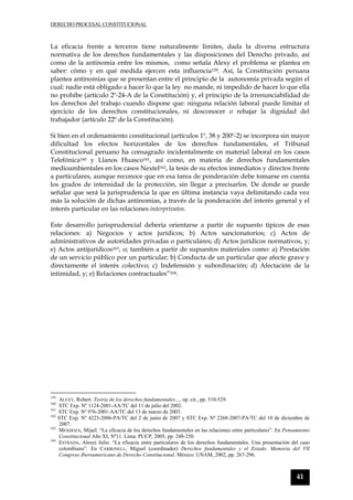 DERECHO PROCESAL CONSTITUCIONAL
41
La eficacia frente a terceros tiene naturalmente límites, dada la diversa estructura
normativa de los derechos fundamentales y las disposiciones del Derecho privado, así
como de la antinomia entre los mismos, como señala Alexy el problema se plantea en
saber: cómo y en qué medida ejercen esta influencia159. Así, la Constitución peruana
plantea antinomias que se presentan entre el principio de la autonomía privada según el
cual: nadie está obligado a hacer lo que la ley no mande, ni impedido de hacer lo que ella
no prohíbe (artículo 2º-24-A de la Constitución) y, el principio de la irrenunciabilidad de
los derechos del trabajo cuando dispone que: ninguna relación laboral puede limitar el
ejercicio de los derechos constitucionales, ni desconocer o rebajar la dignidad del
trabajador (artículo 22º de la Constitución).
Si bien en el ordenamiento constitucional (artículos 1º, 38 y 200º-2) se incorpora sin mayor
dificultad los efectos horizontales de los derechos fundamentales, el Tribunal
Constitucional peruano ha consagrado incidentalmente en material laboral en los casos
Telefónica160 y Llanos Huasco161, así como, en materia de derechos fundamentales
medioambientales en los casos Nextel162, la tesis de su efectos inmediatos y directos frente
a particulares, aunque reconoce que en esa tarea de ponderación debe tomarse en cuenta
los grados de intensidad de la protección, sin llegar a precisarlos. De donde se puede
señalar que será la jurisprudencia la que en última instancia vaya delimitando cada vez
más la solución de dichas antinomias, a través de la ponderación del interés general y el
interés particular en las relaciones interprivatos.
Este desarrollo jurisprudencial debería orientarse a partir de supuesto típicos de esas
relaciones: a) Negocios y actos jurídicos; b) Actos sancionatorios; c) Actos de
administrativos de autoridades privadas o particulares; d) Actos jurídicos normativos, y;
e) Actos antijurídicos163, o; también a partir de supuestos materiales como: a) Prestación
de un servicio público por un particular; b) Conducta de un particular que afecte grave y
directamente el interés colectivo; c) Indefensión y subordinación; d) Afectación de la
intimidad, y; e) Relaciones contractuales”164.
159
ALEXY, Robert. Teoría de los derechos fundamentales…, op. cit., pp. 510-529.
160
STC Exp. Nº 1124-2001-AA/TC del 11 de julio del 2002.
161
STC Exp. Nº 976-2001-AA/TC del 13 de marzo de 2003.
162
STC Exp. Nº 4223-2006-PA/TC del 2 de junio de 2007 y STC Exp. Nª 2268-2007-PA/TC del 10 de diciembre de
2007.
163
MENDOZA, Mijail. “La eficacia de los derechos fundamentales en las relaciones entre particulares”. En Pensamiento
Constitucional Año XI, Nº11. Lima: PUCP, 2005, pp. 248-250.
164
ESTRADA, Alexei Julio. “La eficacia entre particulares de los derechos fundamentales. Una presentación del caso
colombiano”. En CARBONELL, Miguel (coordinador) Derechos fundamentales y el Estado. Memoria del VII
Congreso Iberoamericano de Derecho Constitucional, México: UNAM, 2002, pp. 267-296.
 