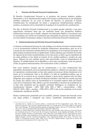 DERECHO PROCESAL CONSTITUCIONAL
5
I. Premisas del Derecho Procesal Constitucional
El Derecho Constitucional Procesal es el producto del proceso histórico político
democrático y de la transformación jurídica de la justicia constitucional en una disciplina
científica autónoma. Es así como el Estado de Derecho, en particular el Estado
Constitucional, ha incorporado las lentas y progresivas transformaciones políticas,
sociales y económicas de la comunidad en el quehacer de la jurisdicción constitucional.
Por ello, el Derecho Procesal Constitucional si no quiere quedar reducido a una pura
especulación normativa tiene que ser analizado desde una perspectiva histórica
institucional concreta, que es donde adquiere una dimensión objetiva y una eficacia real,
lo cual plantea una noción de Constitución que demandan los procesos constitucionales,
así como definir la naturaleza, límites y funciones del Derecho Procesal Constitucional.
1. Institucionalización del Derecho Procesal Constitucional
La historia constitucional peruana ha sido pródiga en la dación de textos constitucionales
y en la incorporación nominal de modernas instituciones democráticas, pero no en la
creación de una conciencia constitucional en la ciudadanía, ni en el ejercicio del poder con
plena lealtad constitucional de sus gobernantes. Podría señalarse que el desfase de la falta
de vigencia de los textos constitucionales, en la vida social, se debe a que la expedición de
las cartas políticas se fue dando al unísono de los cambios políticos y sociales de cada
época. Algunos de esos cambios fueron más estructurales, como la independencia de
España y el establecimiento de la República y otros más coyunturales, como las guerras
civiles, las guerras internacionales y las revoluciones civiles y militares1.
Este curso histórico muestra que las constituciones y la vida constitucional han
dependido, directamente, de los acontecimientos políticos y militares de cada época y que
los operadores constitucionales no han sido capaces de procesar dichos fenómenos en el
marco de la Constitución. Esto se ha debido a la falta de estabilidad política, que es
expresión de la carencia de un consenso mínimo o pacto social, siquiera entre las élites
dirigentes, para asegurar un Estado de Derecho duradero. Esta falta de acuerdo nacional
ha creado una cultura cívica de incredulidad en la sociedad respecto tanto del Estado
como de la Constitución. Ello, debido a que las necesidades e ilusiones de la población no
se han visto satisfechas por las grandes corrientes ideológicas, en cualquiera de sus
constituciones: liberales —1823, 1828, 1834, 1856 y 1867—; conservadoras —1826,
1836/37, 1839 y 1860—; sociales —1920, 1933 y 19792 y esto no ha cambiado con la actual
constitución «neoliberal» de 1993.
Dichas constituciones postuladas por los caudillos, además, siempre han buscado cerrar
una etapa política e inaugurar una nueva, usualmente autodenominada como
1
ALZAMORA SILVA, Lizardo. La evolución política y constitucional del Perú independiente. Lima, 1942, 58 p.;
PAREJA PAZ-SOLDÁN, José. Derecho constitucional peruano y la constitución de 1979. Lima, 1980, p. 182; GARCÍA
BELAUNDE, Domingo. “El constitucionalismo peruano en la presente centuria”. Derecho, N.º 43-44, Lima, 1990, 59-
101 p.; VV., AA. La constitución diez años después. Lima: ICS, 1989, 414 p.
2
RODRÍGUEZ, Toribio; MARIÁTEGUI, Francisco Javier; SÁNCHEZ, José Faustino y otros. Discurso con que la Comisión
de Constitución presentó el Proyecto de ella al Congreso Constituyente. Lima, Imprenta del Estado, 1823, 52 p.;
PACHECO, Toribio. Cuestiones constitucionales. Lima, 1854, 90 p.; LASO, Benito; GÁLVEZ, José; GONZÁLEZ VIGIL,
Francisco de Paula y otros (redactores). El Constitucional, diario político y literario. Lima, 1858, 388 p.; FUENTES,
Manuel Atanasio. Derecho constitucional filosófico. Lima: Imprenta del Estado, 1873, 346 p.; VILLARÁN, Luis
Felipe. La Constitución peruana. Lima, 1899, 378 p.; VILLARÁN, Manuel Vicente. Exposición de motivos del
anteproyecto de Constitución de 1931. Lima, 1962, 177 p.
 