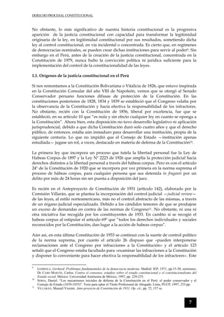 DERECHO PROCESAL CONSTITUCIONAL
7
No obstante, lo más significativo de nuestra historia constitucional es la progresiva
aparición de la justicia constitucional con capacidad para transformar la legitimidad
originaria de la ley, en legitimidad constitucional por sus resultados, sometiendo dicha
ley al control constitucional, en vía incidental o concentrada. Es cierto que, en regímenes
de democracias nominales, se pueden crear dichas instituciones para servir al poder9. Sin
embargo en el Perú, antes de la creación de la justicia constitucional, concentrada en la
Constitución de 1979, nunca hubo la convicción política ni jurídica suficiente para la
implementación del control de la constitucionalidad de las leyes.
1.1. Orígenes de la justicia constitucional en el Perú
Si nos remontamos a la Constitución Bolivariana o Vitalicia de 1826, que estuvo inspirada
en la Constitución Consular del año VIII de Napoleón, vemos que se otorgó al Senado
Conservador peruano funciones difusas de protección de la Constitución. En las
constituciones posteriores de 1828, 1834 y 1839 se estableció que el Congreso velaba por
la observancia de la Constitución y hacía efectiva la responsabilidad de los infractores.
No obstante, recién con la Constitución de 1856, liberal por excelencia, fue que se
estableció, en su artículo 10 que “es nula y sin efecto cualquier ley en cuanto se oponga a
la Constitución”. Ahora bien, esta disposición no tuvo desarrollo legislativo ni aplicación
jurisprudencial, debido a que dicha Constitución duró solo cuatro años y que el derecho
público, de entonces, estaba aún inmaduro para desarrollar una institución, propia de la
siguiente centuria. Lo que no impidió que el Consejo de Estado —institución apenas
estudiada— jugase un rol, a veces, destacado en materia de defensa de la Constitución10.
La primera ley que incorpora un proceso que tutela la libertad personal fue la Ley de
Habeas Corpus de 1897 y la Ley Nº 2223 de 1926 que amplía la protección judicial hacia
derechos distintos a la libertad personal a través del hábeas corpus. Pero es con el artículo
24º de la Constitución de 1920 que se incorpora por vez primera en la norma suprema el
proceso de hábeas corpus, para cualquier persona que sea detenida in fraganti por un
delito por más de 24 horas sin ser puesta a disposición del juez.
Es recién en el Anteproyecto de Constitución de 1931 (artículo 142), elaborado por la
Comisión Villarán, que se plantea la incorporación del control judicial —judicial review—
de las leyes, al estilo norteamericano, más no el control abstracto de las mismas, a través
de un órgano judicial especializado. Debido a los cándidos temores de que se produjese
un exceso de demandas en contra de las normas de Congreso11. No obstante, ni una ni
otra iniciativa fue recogida por los constituyentes de 1933. En cambio sí se recogió el
habeas corpus al estipular el artículo 69º que “todos los derechos individuales y sociales
reconocidos por la Constitución, dan lugar a la acción de habeas corpus”.
Aún así, en esta última Constitución de 1933 se continuó con la suerte de control político
de la norma suprema, por cuanto el artículo 26 dispuso que «pueden interponerse
reclamaciones ante el Congreso por infracciones a la Constitución» y el artículo 123
señaló que el Congreso estaba facultado para «examinar las infracciones a la Constitución
y disponer lo conveniente para hacer efectiva la responsabilidad de los infractores». Este
9
LEIBHOLZ, Gerhard. Problemas fundamentales de la democracia moderna. Madrid: IEP, 1971, pp.15-30; asimismo,
DE CABO MARTÍN, Carlos. Contra el consenso, estudios sobre el estado constitucional y el constitucionalismo del
Estado social. México: Universidad Autónoma de México, 1997, pp. 229-235.
10
SORIA, Daniel. “Los mecanismos iniciales de defensa de la Constitución en el Perú: el poder conservador y el
Consejo de Estado (1839-1855)”. Tesis para optar el Título Profesional de Abogado. Lima, PUCP, 1997, 253 pp.
11
VILLARÁN, Manuel Vicente. Ante-proyecto de Constitución de 1931, Op. cit., pp. 72, 157 ss.
 