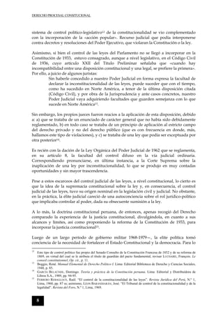 DERECHO PROCESAL CONSITUCIONAL
8
sistema de control político-legislativo12 de la constitucionalidad se vio complementado
con la incorporación de la «acción popular». Recurso judicial que podía interponerse
contra decretos y resoluciones del Poder Ejecutivo, que violaran la Constitución o la ley.
Asimismo, si bien el control de las leyes del Parlamento no se llegó a incorporar en la
Constitución de 1933, estuvo consagrado, aunque a nivel legislativo, en el Código Civil
de 1936, cuyo artículo XXII del Título Preliminar señalaba que «cuando hay
incompatibilidad entre una disposición constitucional y una legal, se prefiere la primera».
Por ello, a juicio de algunos juristas:
Sin haberle concedido a nuestro Poder Judicial en forma expresa la facultad de
declarar la inconstitucionalidad de las leyes, puede suceder que con el tiempo,
como ha sucedido en Norte América, a tenor de la última disposición citada
(Código Civil), y por obra de la Jurisprudencia y ante casos concretos, nuestro
Poder Judicial vaya adquiriendo facultades que guarden semejanza con lo que
sucede en Norte América13.
Sin embargo, los propios jueces fueron reacios a la aplicación de esta disposición, debido
a: a) que se trataba de un enunciado de carácter general que no había sido debidamente
reglamentado, b) en todo caso se trataba de un principio de aplicación al estricto campo
del derecho privado y no del derecho público (que es con frecuencia en donde, más,
hallamos este tipo de violaciones), y c) se trataba de una ley que podía ser exceptuada por
otra posterior14.
Es recién con la dación de la Ley Orgánica del Poder Judicial de 1962 que se reglamenta,
en su artículo 8, la facultad del control difuso en la vía judicial ordinaria.
Correspondiendo pronunciarse, en última instancia, a la Corte Suprema sobre la
inaplicación de una ley por inconstitucionalidad, lo que se produjo en muy contadas
oportunidades y sin mayor trascendencia.
Pese a estos escarceos del control judicial de las leyes, a nivel constitucional, lo cierto es
que la idea de la supremacía constitucional sobre la ley y, en consecuencia, el control
judicial de las leyes, tuvo su origen nominal en la legislación civil y judicial. No obstante,
en la práctica, la élite judicial careció de una autoconciencia sobre el rol jurídico-político
que implicaba controlar al poder, dada su obsecuente sumisión a la ley.
A lo más, la doctrina constitucional peruana, de entonces, apenas recogió del Derecho
comparado la experiencia de la justicia constitucional, divulgándola, en cuanto a sus
alcances y límites, así como proponiendo la reforma de la Constitución de 1933, para
incorporar la justicia constitucional15.
Luego de un largo período de gobierno militar 1968-1979—, la elite política tomó
conciencia de la necesidad de fortalecer el Estado Constitucional y la democracia. Para lo
12
Este tipo de control político fue propio del Senado Consulto de la Constitución Francesa de 1852 y de su reforma de
1869, en virtud del cual se le atribuía el título de guardián del pacto fundamental, revisar LUCHAIRE, François. Le
conseil constitutionnel, Op. cit., p. 11.
13
Boggio, René. Manual Elemental de Derecho Político I. Lima: Editorial Biblioteca de Derecho y Ciencias Sociales,
1948, p. 85.
14
GARCÍA BELAÚNDE, Domingo. Teoría y práctica de la Constitución peruana. Lima: Editorial y Distribuidora de
Libros S.A., 1989, pp. 94-95.
15
FERRERO REBAGLIATI, Raúl. “El control de la constitucionalidad de las leyes”. Revista Jurídica del Perú, N.º 1,
Lima, 1960, pp. 87 ss; asimismo, LÉON BARANDIARÁN, José. “El Tribunal de control de la constitucionalidad y de la
legalidad”. Revista del Foro, N.º 1, Lima, 1969.
 