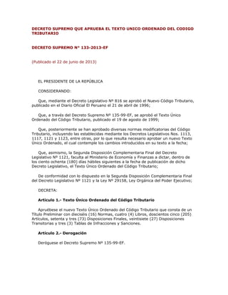 DECRETO SUPREMO QUE APRUEBA EL TEXTO UNICO ORDENADO DEL CODIGO
TRIBUTARIO
DECRETO SUPREMO N° 133-2013-EF
(Publicado el 22 de junio de 2013)
EL PRESIDENTE DE LA REPÚBLICA
CONSIDERANDO:
Que, mediante el Decreto Legislativo Nº 816 se aprobó el Nuevo Código Tributario,
publicado en el Diario Oficial El Peruano el 21 de abril de 1996;
Que, a través del Decreto Supremo Nº 135-99-EF, se aprobó el Texto Único
Ordenado del Código Tributario, publicado el 19 de agosto de 1999;
Que, posteriormente se han aprobado diversas normas modificatorias del Código
Tributario, incluyendo las establecidas mediante los Decretos Legislativos Nos. 1113,
1117, 1121 y 1123, entre otras, por lo que resulta necesario aprobar un nuevo Texto
Único Ordenado, el cual contemple los cambios introducidos en su texto a la fecha;
Que, asimismo, la Segunda Disposición Complementaria Final del Decreto
Legislativo Nº 1121, faculta al Ministerio de Economía y Finanzas a dictar, dentro de
los ciento ochenta (180) días hábiles siguientes a la fecha de publicación de dicho
Decreto Legislativo, el Texto Único Ordenado del Código Tributario;
De conformidad con lo dispuesto en la Segunda Disposición Complementaria Final
del Decreto Legislativo Nº 1121 y la Ley Nº 29158, Ley Orgánica del Poder Ejecutivo;
DECRETA:
Artículo 1.- Texto Único Ordenado del Código Tributario
Apruébese el nuevo Texto Único Ordenado del Código Tributario que consta de un
Título Preliminar con dieciséis (16) Normas, cuatro (4) Libros, doscientos cinco (205)
Artículos, setenta y tres (73) Disposiciones Finales, veintisiete (27) Disposiciones
Transitorias y tres (3) Tablas de Infracciones y Sanciones.
Artículo 2.- Derogación
Deróguese el Decreto Supremo Nº 135-99-EF.
 