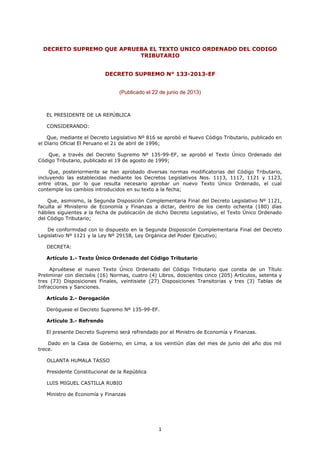 DECRETO SUPREMO QUE APRUEBA EL TEXTO UNICO ORDENADO DEL CODIGO
TRIBUTARIO
DECRETO SUPREMO N° 133-2013-EF
(Publicado el 22 de junio de 2013)
EL PRESIDENTE DE LA REPÚBLICA
CONSIDERANDO:
Que, mediante el Decreto Legislativo Nº 816 se aprobó el Nuevo Código Tributario, publicado en
el Diario Oficial El Peruano el 21 de abril de 1996;
Que, a través del Decreto Supremo Nº 135-99-EF, se aprobó el Texto Único Ordenado del
Código Tributario, publicado el 19 de agosto de 1999;
Que, posteriormente se han aprobado diversas normas modificatorias del Código Tributario,
incluyendo las establecidas mediante los Decretos Legislativos Nos. 1113, 1117, 1121 y 1123,
entre otras, por lo que resulta necesario aprobar un nuevo Texto Único Ordenado, el cual
contemple los cambios introducidos en su texto a la fecha;
Que, asimismo, la Segunda Disposición Complementaria Final del Decreto Legislativo Nº 1121,
faculta al Ministerio de Economía y Finanzas a dictar, dentro de los ciento ochenta (180) días
hábiles siguientes a la fecha de publicación de dicho Decreto Legislativo, el Texto Único Ordenado
del Código Tributario;
De conformidad con lo dispuesto en la Segunda Disposición Complementaria Final del Decreto
Legislativo Nº 1121 y la Ley Nº 29158, Ley Orgánica del Poder Ejecutivo;
DECRETA:
Artículo 1.- Texto Único Ordenado del Código Tributario
Apruébese el nuevo Texto Único Ordenado del Código Tributario que consta de un Título
Preliminar con dieciséis (16) Normas, cuatro (4) Libros, doscientos cinco (205) Artículos, setenta y
tres (73) Disposiciones Finales, veintisiete (27) Disposiciones Transitorias y tres (3) Tablas de
Infracciones y Sanciones.
Artículo 2.- Derogación
Deróguese el Decreto Supremo Nº 135-99-EF.
Artículo 3.- Refrendo
El presente Decreto Supremo será refrendado por el Ministro de Economía y Finanzas.
Dado en la Casa de Gobierno, en Lima, a los veintiún días del mes de junio del año dos mil
trece.
OLLANTA HUMALA TASSO
Presidente Constitucional de la República
LUIS MIGUEL CASTILLA RUBIO
Ministro de Economía y Finanzas
1
 