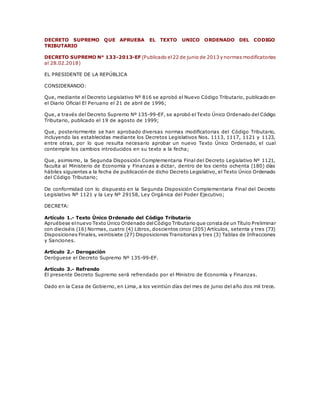 DECRETO SUPREMO QUE APRUEBA EL TEXTO UNICO ORDENADO DEL CODIGO
TRIBUTARIO
DECRETO SUPREMO N° 133-2013-EF (Publicado el22 de junio de 2013 y normas modificatorias
al 28.02.2018)
EL PRESIDENTE DE LA REPÚBLICA
CONSIDERANDO:
Que, mediante el Decreto Legislativo Nº 816 se aprobó el Nuevo Código Tributario, publicado en
el Diario Oficial El Peruano el 21 de abril de 1996;
Que, a través del Decreto Supremo Nº 135-99-EF, se aprobó el Texto Único Ordenado del Código
Tributario, publicado el 19 de agosto de 1999;
Que, posteriormente se han aprobado diversas normas modificatorias del Código Tributario,
incluyendo las establecidas mediante los Decretos Legislativos Nos. 1113, 1117, 1121 y 1123,
entre otras, por lo que resulta necesario aprobar un nuevo Texto Único Ordenado, el cual
contemple los cambios introducidos en su texto a la fecha;
Que, asimismo, la Segunda Disposición Complementaria Final del Decreto Legislativo Nº 1121,
faculta al Ministerio de Economía y Finanzas a dictar, dentro de los ciento ochenta (180) días
hábiles siguientes a la fecha de publicación de dicho Decreto Legislativo, el Texto Único Ordenado
del Código Tributario;
De conformidad con lo dispuesto en la Segunda Disposición Complementaria Final del Decreto
Legislativo Nº 1121 y la Ley Nº 29158, Ley Orgánica del Poder Ejecutivo;
DECRETA:
Artículo 1.- Texto Único Ordenado del Código Tributario
Apruébese elnuevo Texto Único Ordenado delCódigo Tributario que constade un Título Preliminar
con dieciséis (16) Normas, cuatro (4) Libros, doscientos cinco (205) Artículos, setenta y tres (73)
Disposiciones Finales, veintisiete (27) Disposiciones Transitorias y tres (3) Tablas de Infracciones
y Sanciones.
Artículo 2.- Derogación
Deróguese el Decreto Supremo Nº 135-99-EF.
Artículo 3.- Refrendo
El presente Decreto Supremo será refrendado por el Ministro de Economía y Finanzas.
Dado en la Casa de Gobierno, en Lima, a los veintiún días del mes de junio del año dos mil trece.
 