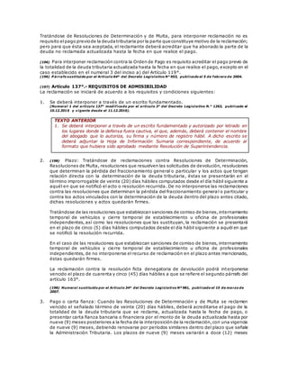 Tratándose de Resoluciones de Determinación y de Multa, para interponer reclamación no es
requisito elpago previode la deudatributaria por la parte que constituye motivo de la reclamación;
pero para que ésta sea aceptada, el reclamante deberá acreditar que ha abonado la parte de la
deuda no reclamada actualizada hasta la fecha en que realice el pago.
(196) Para interponer reclamación contra la Orden de Pago es requisito acreditar el pago previo de
la totalidad de la deuda tributaria actualizada hasta la fecha en que realice el pago, excepto en el
caso establecido en el numeral 3 del inciso a) del Artículo 119°.
(196) P árrafo sustituido por el Artículo 64º del Decreto Legislativo N° 953, publicado el 5 de febrero de 2004.
(197) Artículo 137°.- REQUISITOS DE ADMISIBILIDAD
La reclamación se iniciará de acuerdo a los requisitos y condiciones siguientes:
1. Se deberá interponer a través de un escrito fundamentado.
(Numeral 1 del artículo 137° modificado por el artículo 3° del Decreto Legislativo N.° 1263, publicado el
10.12.2016 y vigente desde el 11.12.2016).
TEXTO ANTERIOR
1. Se deberá interponer a través de un escrito fundamentado y autorizado por letrado en
los lugares donde la defensa fuera cautiva, el que, además, deberá contener el nombre
del abogado que lo autoriza, su firma y número de registro hábil. A dicho escrito se
deberá adjuntar la Hoja de Información Sumaria correspondiente, de acuerdo al
formato que hubiera sido aprobado mediante Resolución de Superintendencia.
2. (198) Plazo: Tratándose de reclamaciones contra Resoluciones de Determinación,
Resoluciones de Multa, resoluciones que resuelven las solicitudes de devolución, resoluciones
que determinan la pérdida del fraccionamiento general o particular y los actos que tengan
relación directa con la determinación de la deuda tributaria, éstas se presentarán en el
término improrrogable de veinte (20) días hábiles computados desde el día hábil siguiente a
aquél en que se notificó el acto o resolución recurrida. De no interponerse las reclamaciones
contra las resoluciones que determinan la pérdida del fraccionamiento general o particular y
contra los actos vinculados con la determinación de la deuda dentro del plazo antes citado,
dichas resoluciones y actos quedarán firmes.
Tratándose de las resoluciones que establezcan sanciones de comiso de bienes,internamiento
temporal de vehículos y cierre temporal de establecimiento u oficina de profesionales
independientes, así como las resoluciones que las sustituyan, la reclamación se presentará
en el plazo de cinco (5) días hábiles computados desde el día hábil siguiente a aquél en que
se notificó la resolución recurrida.
En el caso de las resoluciones que establezcan sanciones de comiso de bienes, internamiento
temporal de vehículos y cierre temporal de establecimiento u oficina de profesionales
independientes, de no interponerse el recurso de reclamación en el plazo antes mencionado,
éstas quedarán firmes.
La reclamación contra la resolución ficta denegatoria de devolución podrá interponerse
vencido el plazo de cuarenta y cinco (45) días hábiles a que se refiere el segundo párrafo del
artículo 163°.
(198) Numeral sustituido por el Artículo 34º del Decreto Legislativo Nº 981, publicado el 15 de marzo de
2007.
3. Pago o carta fianza: Cuando las Resoluciones de Determinación y de Multa se reclamen
vencido el señalado término de veinte (20) días hábiles, deberá acreditarse el pago de la
totalidad de la deuda tributaria que se reclama, actualizada hasta la fecha de pago, o
presentar carta fianza bancaria o financiera por el monto de la deuda actualizada hasta por
nueve (9) meses posteriores a la fecha de la interposición de la reclamación,con una vigencia
de nueve (9) meses, debiendo renovarse por períodos similares dentro del plazo que señale
la Administración Tributaria. Los plazos de nueve (9) meses variarán a doce (12) meses
 