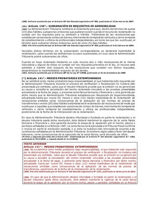 (200) Artículo sustituido por el Artículo 35º del Decreto Legislativo Nº 981, publicado el 15 de marzo de 2007.
(201) Artículo 140°.- SUBSANACIÓN DE REQUISITOS DE ADMISIBILIDAD
(202) La Administración Tributaria notificará al reclamante para que, dentro del término de quince
(15) días hábiles, subsane las omisiones que pudieran existir cuando el recurso de reclamación no
cumpla con los requisitos para su admisión a trámite. Tratándose de las resoluciones que
establezcan sancionesde comiso de bienes,internamiento temporalde vehículos y cierre temporal
de establecimiento u oficina de profesionales independientes, así como las que las sustituyan, el
término para subsanar dichas omisiones será de cinco (5) días hábiles.
(202) P árrafo sustituido por el Artículo 66º del Decreto Legislativo N° 953, publicado el 5 de febrero de 2004.
Vencidos dichos términos sin la subsanación correspondiente, se declarará inadmisible la
reclamación, salvo cuando las deficiencias no sean sustanciales, en cuyo caso la Administración
Tributaria podrá subsanarlas de oficio.
Cuando se haya reclamado mediante un solo recurso dos o más resoluciones de la misma
naturaleza y alguna de éstas no cumpla con los requisitos previstos en la ley, el recurso será
admitido a trámite sólo respecto de las resoluciones que cumplan con dichos requisitos,
declarándose la inadmisibilidad respecto de las demás.
(201) Artículo sustituido por el Artículo 38º de la Ley Nº 27038, publicada el 31 de diciembre de 1998.
(*) Artículo 141°.- MEDIOS PROBATORIOS EXTEMPORÁNEOS
No se admitirá como medio probatorio bajo responsabilidad, el que habiendo sido requerido por
la Administración Tributaria durante el proceso de verificación o fiscalización no hubiera sido
presentado y/o exhibido, salvo que el deudor tributario pruebe que la omisión no se generó por
su causa o acredite la cancelación del monto reclamado vinculado a las pruebas presentadas
actualizado a la fecha de pago, o presente carta fianza bancaria o financiera u otra garantía por
dicho monto que la Administración Tributaria establezca por Resolución de Superintendencia,
actualizada hasta por nueve (9) meses o doce (12) meses tratándose de la reclamación de
resoluciones emitidas como consecuencia de la aplicación de las normas de precios de
transferencia o veinte (20) días hábiles tratándose de la reclamación de resoluciones de multa que
sustituyan a aquellas que establezcan sanciones de comiso de bienes, internamiento temporal de
vehículos y cierre temporal de establecimiento u oficina de profesionales independientes,
posteriores de la fecha de la interposición de la reclamación.
En caso la Administración Tributaria declare infundada o fundada en parte la reclamación y el
deudor tributario apele dicha resolución, éste deberá mantener la vigencia de la carta fianza
bancaria o financiera u otra garantía durante la etapa de la apelación por el monto, plazos y
períodos señalados en elArtículo 148°.La carta fianza será ejecutada sielTribunal Fiscal confirma
o revoca en parte la resolución apelada, o si ésta no hubiese sido renovada de acuerdo a las
condiciones señaladas por la Administración Tributaria. Si existiera algún saldo a favor del deudor
tributario, como consecuencia de la ejecución de la carta fianza, será devuelto de oficio.
(P rimer y segundo párrafos del a rtículo 141° modificado por el artículo 3° del Decreto Legislativo N.° 1263,
publicado el 10.12.2016 y vigente desde el 11.12.2016).
TEXTO ANTERIOR
Artículo 141°.- MEDIOS PROBATORIOS EXTEMPORÁNEOS
(204) No se admitirá como medio probatorio bajo responsabilidad, el que habiendo sido requerido
por la Administración Tributaria durante el proceso de verificación o fiscalización no hubiera sido
presentado y/o exhibido, salvo que el deudor tributario pruebe que la omisión no se generó por
su causa o acredite la cancelación del monto reclamado vinculado a las pruebas presentadas
actualizado a la fecha de pago, o presente carta fianza bancaria o financiera por dicho monto,
actualizada hasta por nueve (9) meses o doce (12) meses tratándose de la reclamación de
resoluciones emitidas como consecuencia de la aplicación de las normas de precios de
transferencia, posteriores de la fecha de la interposición de la reclamación.
(204) P árrafo modificado por el Artículo 4° del Decreto Legislativo Nº 1121, publicado el 18 de j ulio de 2012.
(205) En caso de que la Administración declare infundada o fundada en parte la reclamación y el
deudor tributario apele dicha resolución, éste deberá mantener la vigencia de la carta fianza
durante la etapa de la apelación por el mismo monto, plazos y períodos señalados en el Artículo
 