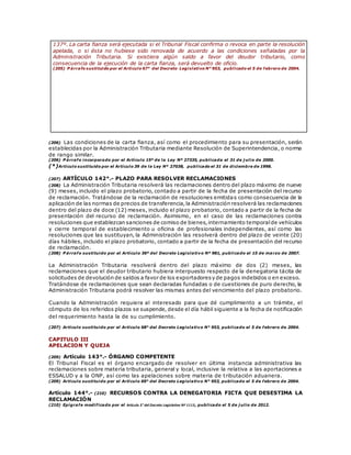 137º. La carta fianza será ejecutada si el Tribunal Fiscal confirma o revoca en parte la resolución
apelada, o si ésta no hubiese sido renovada de acuerdo a las condiciones señaladas por la
Administración Tributaria. Si existiera algún saldo a favor del deudor tributario, como
consecuencia de la ejecución de la carta fianza, será devuelto de oficio.
(205) P árrafo sustituido por el Artículo 67° del Decreto Legislativo N° 953, publicado el 5 de febrero de 2004.
(206) Las condiciones de la carta fianza, así como el procedimiento para su presentación, serán
establecidas por la Administración Tributaria mediante Resolución de Superintendencia, o norma
de rango similar.
(206) P árrafo incorporado por el Artículo 15º de la Ley Nº 27335, publicada el 31 de j ulio de 2000.
(*)Artículo sustituido por el Artículo 39 de la Ley Nº 27038, publicado el 31 de diciembre de 1998.
(207) ARTÍCULO 142°.- PLAZO PARA RESOLVER RECLAMACIONES
(208) La Administración Tributaria resolverá las reclamaciones dentro del plazo máximo de nueve
(9) meses, incluido el plazo probatorio, contado a partir de la fecha de presentación del recurso
de reclamación. Tratándose de la reclamación de resoluciones emitidas como consecuencia de la
aplicación de las normas de precios de transferencia,la Administración resolverá las reclamaciones
dentro del plazo de doce (12) meses, incluido el plazo probatorio, contado a partir de la fecha de
presentación del recurso de reclamación. Asimismo, en el caso de las reclamaciones contra
resoluciones que establezcan sanciones de comiso de bienes,internamiento temporalde vehículos
y cierre temporal de establecimiento u oficina de profesionales independientes, así como las
resoluciones que las sustituyan, la Administración las resolverá dentro del plazo de veinte (20)
días hábiles, incluido el plazo probatorio, contado a partir de la fecha de presentación del recurso
de reclamación.
(208) P árrafo sustituido por el Artículo 36º del Decreto Legislativo Nº 981, publicado el 15 de marzo de 2007.
La Administración Tributaria resolverá dentro del plazo máximo de dos (2) meses, las
reclamaciones que el deudor tributario hubiera interpuesto respecto de la denegatoria tácita de
solicitudes de devolución de saldos a favor de los exportadoresy de pagos indebidos o en exceso.
Tratándose de reclamaciones que sean declaradas fundadas o de cuestiones de puro derecho, la
Administración Tributaria podrá resolver las mismas antes del vencimiento del plazo probatorio.
Cuando la Administración requiera al interesado para que dé cumplimiento a un trámite, el
cómputo de los referidos plazos se suspende, desde el día hábil siguiente a la fecha de notificación
del requerimiento hasta la de su cumplimiento.
(207) Artículo sustituido por el Artículo 68° del Decreto Legislativo N° 953, publicado el 5 de febrero de 2004.
CAPITULO III
APELACION Y QUEJA
(209) Artículo 143°.- ÓRGANO COMPETENTE
El Tribunal Fiscal es el órgano encargado de resolver en última instancia administrativa las
reclamaciones sobre materia tributaria, general y local, inclusive la relativa a las aportaciones a
ESSALUD y a la ONP, así como las apelaciones sobre materia de tributación aduanera.
(209) Artículo sustituido por el Artículo 69° del Decreto Legislativo N° 953, publicado el 5 de febrero de 2004.
Artículo 144°.- (210) RECURSOS CONTRA LA DENEGATORIA FICTA QUE DESESTIMA LA
RECLAMACIÓN
(210) Epígrafe modificado por el Artículo 3° del Decreto Legislativo Nº 1113, publicado el 5 de j ulio de 2012.
 