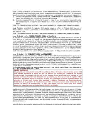 (211) Cuando se formule una reclamación ante la Administración Tributaria y ésta no notifique su
decisión en los plazos previstos en el primer y segundo párrafos del artículo 142°, el interesado
puede considerar desestimada la reclamación, pudiendo hacer uso de los recursos siguientes:
1. Interponer apelación ante el superior jerárquico, si se trata de una reclamación y la decisión
debía ser adoptada por un órgano sometido a jerarquía.
2. Interponer apelación ante el Tribunal Fiscal, si se trata de una reclamación y la decisión debía
ser adoptada por un órgano respecto del cual puede recurrirse directamente al Tribunal
Fiscal.
(211) P árrafo modificado por el Artículo 3° del Decreto Legislativo Nº 1113, publicado el 5 de j ulio de 2012.
(212) También procede la formulación de la queja a que se refiere el Artículo 155° cuando el
TribunalFiscal, sin causa justificada,no resuelva dentro delplazo a que se refiere elprimer párrafo
del Artículo 150°.
(212) P árrafo modificado por el Artículo 3° del Decreto Legislativo Nº 1113, publicado el 5 de j ulio de 2012.
(213) Artículo 145º.- PRESENTACION DE LA APELACIÓN
El recurso de apelación deberá ser presentado ante el órgano que dictó la resolución apelada el
cual, sólo en el caso que se cumpla con los requisitos de admisibilidad establecidos para este
recurso, elevará el expediente al Tribunal Fiscal dentro de los treinta (30) días hábiles siguientes
a la presentación de la apelación. Tratándose de la apelación de resoluciones que resuelvan los
reclamos sobre sanciones de comiso de bienes, internamiento temporal de vehículos y cierre
temporal de establecimiento u oficina de profesionales independientes, así como las resoluciones
que las sustituyan,se elevará elexpediente alTribunalFiscaldentro de los quince (15)días hábiles
siguientes a la presentación de la apelación.
(213) Artículo sustituido por el Artículo 71° del Decreto Legislativo N° 953, publicado el 5 de febrero de 2004.
(214) Artículo 146° REQUISITOS DE LA APELACIÓN
La apelación de la resolución ante el Tribunal Fiscal deberá formularse dentro de los quince (15)
días hábiles siguientes a aquél en que efectuó su notificación, mediante un escrito fundamentado.
El administrado deberá afiliarse a la notificación por medio electrónico delTribunalFiscal,conforme
a lo establecido mediante resolución ministerial del Sector Economía y Finanzas. Tratándose de la
apelación de resoluciones emitidas como consecuencia de la aplicación de las normas de precios
de transferencia, el plazo para apelar será de treinta (30) días hábiles siguientes a aquél en que
se efectuó la notificación.
(P rimer párrafo del artículo 146° modificado por el artículo 3° del Decreto Legislativo N.° 1263, publicado el
10.12.2016 y vigente desde el 11.12.2016).
TEXTO ANTERIOR
La apelación de la resolución ante el Tribunal Fiscal deberá formularse dentro de los quince (15)
días hábiles siguientes a aquél en que se efectuó su notificación, mediante un escrito
fundamentado y autorizado por letrado en los lugares donde la defensa fuera cautiva, el cual
deberá contener el nombre del abogado que lo autoriza, su firma y número de registro hábil.
Asimismo, se deberá adjuntar al escrito, la hoja de información sumaria correspondiente, de
acuerdo al formato que hubiera sido aprobado mediante Resolución de Superintendencia.
Tratándose de la apelación de resoluciones emitidas como consecuencia de la aplicación de las
normas de precios de transferencia, el plazo para apelar será de treinta (30) días hábiles
siguientes a aquél en que se efectuó su notificación certificada.
La Administración Tributaria notificará al apelante para que dentro deltérmino de quince (15) días
hábiles subsane las omisiones que pudieran existir cuando el recurso de apelación no cumpla con
los requisitos para su admisióna trámite.Asimismo, tratándose de apelacionescontra la resolución
que resuelve la reclamación de resoluciones que establezcan sanciones de comiso de bienes,
internamiento temporal de vehículos y cierre temporal de establecimiento u oficina de
profesionales independientes, así como las resoluciones que las sustituyan, la Administración
Tributaria notificará al apelante para que dentro del término de cinco (5) días hábiles subsane
dichas omisiones.
Vencido dichos términos sin la subsanación correspondiente,se declarará inadmisible la apelación.
 