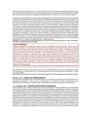 Para interponer la apelación no es requisito el pago previo de la deuda tributaria por la parte que
constituye elmotivo de la apelación,pero para que éstaseaaceptada,elapelante deberá acreditar
que ha abonado la parte no apelada actualizada hasta la fecha en que se realice el pago.
La apelación será admitida vencido elplazo señalado en elprimer párrafo,siempre que se acredite
el pago de la totalidad de la deuda tributaria apelada actualizada hasta la fecha de pago o se
presente carta fianza bancaria o financiera por el monto de la deuda actualizada hasta por doce
(12) meses posteriores a la fecha de la interposición de la apelación, y se formule dentro del
término de seis (6) meses contados a partir del día siguiente a aquél en que se efectuó la
notificación.La referida carta fianza debe otorgarse por un período de doce (12)meses y renovarse
por períodos similares dentro del plazo que señale la Administración Tributaria. La carta fianza
será ejecutada si el Tribunal Fiscal confirma o revoca en parte la resolución apelada, o si ésta no
hubiese sido renovada de acuerdo a las condiciones señaladas por la Administración Tributaria.
Los plazos señalados en doce (12) meses variarán a dieciocho (18) meses tratándose de la
apelación de resoluciones emitidas como consecuencia de la aplicación de las normas de precios
de transferencia, y a veinte (20) días hábiles tratándose de apelación de resoluciones emitidas
contra resoluciones de multa que sustituyan comiso, internamiento de bienes o cierre temporal de
establecimiento u oficina de profesionales independientes.
(P enúltimo párrafo del artículo 146° modificado por el artículo 3° del Decreto Legislativo N.° 1263, publicado el
10.12.2016 y vigente desde el 11.12.2016).
TEXTO ANTERIOR
(215) La apelación será admitida vencido el plazo señalado en el primer párrafo, siempre que se
acredite el pago de la totalidad de la deuda tributaria apelada actualizada hasta la fecha de pago
o se presente carta fianza bancaria o financiera por el monto de la deuda actualizada hasta por
doce (12) meses posteriores a la fecha de la interposición de la apelación, y se formule dentro
del término de seis (6) meses contados a partir del día siguiente a aquél en que se efectuó la
notificación certificada. La referida carta fianza debe otorgarse por un período de doce (12)
meses y renovarse por períodos similares dentro del plazo que señale la Administración. La carta
fianza será ejecutada si el Tribunal Fiscal confirma o revoca en parte la resolución apelada, o si
ésta no hubiese sido renovada de acuerdo a las condiciones señaladas por la Administración
Tributaria. Los plazos señalados en doce (12) meses variarán a dieciocho (18) meses tratándose
de la apelación de resoluciones emitidas como consecuencia de la aplicación de las normas de
precios de transferencia.
(215) P árrafo modificado por el Artículo 4° del Decreto Legislativo Nº 1121, publicado el 18 de j ulio de 2012.
Las condiciones de la carta fianza, así como el procedimiento para su presentación serán
establecidas por la Administración Tributaria mediante Resolución de Superintendencia o norma
de rango similar.
(214) Artículo sustituido por el Artículo 71° del Decreto Legislativo N° 953, publicado el 5 de febrero de 2004.
Artículo 147°.- ASPECTOS INIMPUGNABLES
Al interponer apelación ante el Tribunal Fiscal, el recurrente no podrá discutir aspectos que no
impugnó al reclamar, a no ser que, no figurando en la Orden de Pago o Resolución de la
Administración Tributaria, hubieran sido incorporados por ésta al resolver la reclamación.
(215) Artículo 148°.- MEDIOS PROBATORIOS ADMISIBLES
No se admitirá como medio probatorio ante el Tribunal Fiscal la documentación que habiendo sido
requerida en primera instancia no hubiera sido presentada y/o exhibida por el deudor tributario.
Sin embargo,dicho órganoresolutor deberá admitir y actuar aquellas pruebas en las que eldeudor
tributario demuestre que la omisión de su presentación no se generó por su causa. Asimismo, el
Tribunal Fiscal deberá aceptarlas cuando el deudor tributario acredite la cancelación del monto
impugnado vinculado a las pruebas no presentadas y/o exhibidas por el deudor tributario en
primera instancia, el cual deberá encontrarse actualizado a la fecha de pago, o presente carta
fianza bancaria o financiera por dicho monto, actualizado hasta por doce (12) meses, o dieciocho
(18) meses tratándose de la apelación de resoluciones emitidas como consecuencia de la
aplicación de normas de precios de transferencia, o veinte (20) días hábiles tratándose de
apelación de resoluciones que resuelven reclamaciones contra resoluciones de multa que
sustituyan a aquellas que establezcan sanciones de comiso de bienes, internamiento temporal de
 