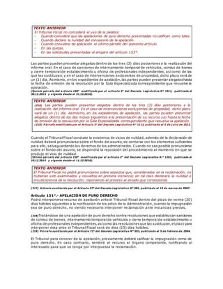 TEXTO ANTERIOR
El Tribunal Fiscal no concederá el uso de la palabra:
- Cuando considere que las apelaciones de puro derecho presentadas no califican como tales.
- Cuando declare la nulidad del concesorio de la apelación.
- Cuando considere de aplicación el último párrafo del presente artículo.
- En las quejas.
- En las solicitudes presentadas al amparo del artículo 153°.
Las partes pueden presentar alegatos dentro de los tres (3) días posteriores a la realización del
informe oral. En el caso de sanciones de internamiento temporal de vehículos, comiso de bienes
y cierre temporal de establecimiento u oficina de profesionales independientes, así como de las
que las sustituyan, y en el caso de intervenciones excluyentes de propiedad, dicho plazo será de
un (1) día. Asimismo, en los expedientes de apelación,las partes pueden presentar alegatoshasta
la fecha de emisión de la resolución por la Sala Especializada correspondiente que resuelve la
apelación.
(Quinto párrafo del artículo 150° modificado por el artículo 3° del Decreto Legislativo N° 1311, publicado el
30.12.2016 y vigente desde el 31.12.2016).
TEXTO ANTERIOR
(218) Las partes pueden presentar alegatos dentro de los tres (3) días posteriores a la
realización del informe oral. En el caso de intervenciones excluyentes de propiedad, dicho plazo
será de un (1) día. Asimismo, en los expedientes de apelación, las partes pueden presentar
alegatos dentro de los dos meses siguientes a la presentación de su recurso y/o hasta la fecha
de emisión de la resolución por la Sala Especializada correspondiente que resuelve la apelación.
(218) P árrafo modificado por el Artículo 3° del Decreto Legislativo N° 1113, publicado el 5 de j ulio de 2012.
Cuando el Tribunal Fiscal constate la existencia de vicios de nulidad, además de la declaración de
nulidad deberá pronunciarse sobre el fondo del asunto, de contarse con los elementos suficientes
para ello, salvaguardando los derechos de los administrados. Cuando no sea posible pronunciarse
sobre el fondo del asunto, se dispondrá la reposición del procedimiento al momento en que se
produjo el vicio de nulidad.
(Último párrafo del artículo 150° modificado por el artículo 3° del Decreto Legislativo N.° 1263, publicado el
10.12.2016 y vigente desde el 11.12.2016).
TEXTO ANTERIOR
El Tribunal Fiscal no podrá pronunciarse sobre aspectos que, considerados en la reclamación, no
hubieran sido examinados y resueltos en primera instancia; en tal caso declarará la nulidad e
insubsistencia de la resolución, reponiendo el proceso al estado que corresponda.
(217) Artículo sustituido por el Artículo 37º del Decreto Legislativo Nº 981, publicado el 15 de marzo de 2007.
Artículo 151°.- APELACIÓN DE PURO DERECHO
Podrá interponerse recurso de apelación ante el Tribunal Fiscal dentro del plazo de veinte (20)
días hábiles siguientes a la notificación de los actos de la Administración, cuando la impugnación
sea de puro derecho, no siendo necesario interponer reclamación ante instancias previas.
(219)Tratándose de una apelación de puro derecho contra resoluciones que establezcan sanciones
de comiso de bienes, internamiento temporal de vehículos y cierre temporal de establecimiento u
oficina de profesionales independientes,asícomo las resolucionesque las sustituyan,elplazo para
interponer ésta ante el Tribunal Fiscal será de diez (10) días hábiles.
(219) P árrafo sustituido por el Artículo 73° del Decreto Legislativo N° 953, publicado el 5 de febrero de 2004.
El Tribunal para conocer de la apelación, previamente deberá calificar la impugnación como de
puro derecho. En caso contrario, remitirá el recurso al órgano competente, notificando al
interesado para que se tenga por interpuesta la reclamación.
 