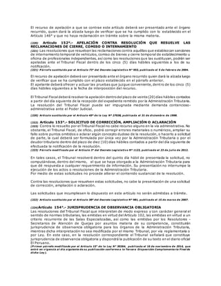 El recurso de apelación a que se contrae este artículo deberá ser presentado ante el órgano
recurrido, quien dará la alzada luego de verificar que se ha cumplido con lo establecido en el
Artículo 146° y que no haya reclamación en trámite sobre la misma materia.
(220) Artículo 152º.- APELACIÓN CONTRA RESOLUCIÓN QUE RESUELVE LAS
RECLAMACIONES DE CIERRE, COMISO O INTERNAMIENTO
(221) Las resoluciones que resuelvan las reclamaciones contra aquéllas que establezcan sanciones
de internamiento temporal de vehículos, comiso de bienes y cierre temporal de establecimiento u
oficina de profesionales independientes, así como las resoluciones que las sustituyan, podrán ser
apeladas ante el Tribunal Fiscal dentro de los cinco (5) días hábiles siguientes a los de su
notificación.
(221) P árrafo sustituido por el Artículo 73° del Decreto Legislativo N° 953, publicado el 5 de febrero de 2004.
El recurso de apelación deberá ser presentado ante el órgano recurrido quien dará la alzada luego
de verificar que se ha cumplido con el plazo establecido en el párrafo anterior.
El apelante deberá ofrecer y actuar las pruebas que juzgue conveniente, dentro de los cinco (5)
días hábiles siguientes a la fecha de interposición del recurso.
El Tribunal Fiscaldeberá resolver la apelación dentrodelplazo de veinte (20)días hábiles contados
a partir del día siguiente de la recepción del expediente remitido por la Administración Tributaria.
La resolución del Tribunal Fiscal puede ser impugnada mediante demanda contencioso-
administrativa ante el Poder Judicial.
(220) Artículo sustituido por el Artículo 45º de la Ley Nº 27038, publicada el 31 de diciembre de 1998.
(222) Artículo 153°.- SOLICITUD DE CORRECCIÓN, AMPLIACIÓN O ACLARACIÓN
(223) Contra lo resuelto por el Tribunal Fiscal no cabe recurso alguno en la vía administrativa. No
obstante, el Tribunal Fiscal, de oficio, podrá corregir errores materiales o numéricos, ampliar su
fallo sobre puntos omitidos o aclarar algún concepto dudoso de la resolución, o hacerlo a solicitud
de parte, la cual deberá ser formulada por única vez por la Administración Tributaria o por el
deudor tributario dentro del plazo de diez (10) días hábiles contados a partir del día siguiente de
efectuada la notificación de la resolución.
(223) P árrafo modificado por el Artículo 3° del Decreto Legislativo Nº 1123, publicado el 23 de j ulio de 2012.
En tales casos, el Tribunal resolverá dentro del quinto día hábil de presentada la solicitud, no
computándose, dentro del mismo, el que se haya otorgado a la Administración Tributaria para
que dé respuesta a cualquier requerimiento de información. Su presentación no interrumpe la
ejecución de los actos o resoluciones de la Administración Tributaria.
Por medio de estas solicitudes no procede alterar el contenido sustancial de la resolución.
Contra las resoluciones que resuelven estas solicitudes, no cabe la presentación de una solicitud
de corrección, ampliación o aclaración.
Las solicitudes que incumpliesen lo dispuesto en este artículo no serán admitidas a trámite.
(222) Artículo sustituido por el Artículo 38º del Decreto Legislativo Nº 981, publicado el 15 de marzo de 2007.
(224)Artículo 154°.- JURISPRUDENCIA DE OBSERVANCIA OBLIGATORIA
Las resoluciones del Tribunal Fiscal que interpreten de modo expreso y con carácter general el
sentido de normas tributarias, las emitidas en virtud del Artículo 102, las emitidas en virtud a un
criterio recurrente de las Salas Especializadas, así como las emitidas por los Resolutores -
Secretarios de Atención de Quejas por asuntos materia de su competencia, constituirán
jurisprudencia de observancia obligatoria para los órganos de la Administración Tributaria,
mientras dicha interpretación no sea modificada por el mismo Tribunal, por vía reglamentaria o
por Ley. En este caso, en la resolución correspondiente el Tribunal señalará que constituye
jurisprudencia de observancia obligatoria y dispondrá la publicación de su texto en el diario oficial
El Peruano.
(P rimer párrafo modificado por el Artículo 15° de la Ley N° 30264, publicada el 16 de noviembre de 2014, que
entró en vigencia al día siguiente de su publicación conforme a la Tercera Disposición Complementaria Final de
dicha Ley).
 