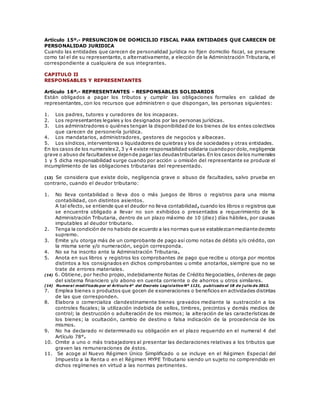 Artículo 15º.- PRESUNCION DE DOMICILIO FISCAL PARA ENTIDADES QUE CARECEN DE
PERSONALIDAD JURIDICA
Cuando las entidades que carecen de personalidad jurídica no fijen domicilio fiscal, se presume
como tal el de su representante, o alternativamente, a elección de la Administración Tributaria, el
correspondiente a cualquiera de sus integrantes.
CAPITULO II
RESPONSABLES Y REPRESENTANTES
Artículo 16º.- REPRESENTANTES - RESPONSABLES SOLIDARIOS
Están obligados a pagar los tributos y cumplir las obligaciones formales en calidad de
representantes, con los recursos que administren o que dispongan, las personas siguientes:
1. Los padres, tutores y curadores de los incapaces.
2. Los representantes legales y los designados por las personas jurídicas.
3. Los administradores o quiénes tengan la disponibilidad de los bienes de los entes colectivos
que carecen de personería jurídica.
4. Los mandatarios, administradores, gestores de negocios y albaceas.
5. Los síndicos, interventores o liquidadores de quiebras y los de sociedades y otras entidades.
En los casos de los numerales2,3 y 4 existe responsabilidad solidaria cuandopor dolo,negligencia
grave o abuso de facultadesse dejende pagar las deudastributarias.En los casos de los numerales
1 y 5 dicha responsabilidad surge cuando por acción u omisión del representante se produce el
incumplimiento de las obligaciones tributarias del representado.
(13) Se considera que existe dolo, negligencia grave o abuso de facultades, salvo prueba en
contrario, cuando el deudor tributario:
1. No lleva contabilidad o lleva dos o más juegos de libros o registros para una misma
contabilidad, con distintos asientos.
A tal efecto, se entiende que el deudor no lleva contabilidad, cuando los libros o registros que
se encuentra obligado a llevar no son exhibidos o presentados a requerimiento de la
Administración Tributaria, dentro de un plazo máximo de 10 (diez) días hábiles, por causas
imputables al deudor tributario.
2. Tenga la condición de no habido de acuerdo a las normas que se establezcanmediante decreto
supremo.
3. Emite y/u otorga más de un comprobante de pago así como notas de débito y/o crédito, con
la misma serie y/o numeración, según corresponda.
4. No se ha inscrito ante la Administración Tributaria.
5. Anota en sus libros y registros los comprobantes de pago que recibe u otorga por montos
distintos a los consignados en dichos comprobantes u omite anotarlos, siempre que no se
trate de errores materiales.
(14) 6. Obtiene, por hecho propio, indebidamente Notas de Crédito Negociables, órdenes de pago
del sistema financiero y/o abono en cuenta corriente o de ahorros u otros similares.
(14) Numeral modificado por el Artículo 4° del Decreto Legislativo Nº 1121, publicado el 18 de j ulio de 2012.
7. Emplea bienes o productos que gocen de exoneraciones o beneficios en actividades distintas
de las que corresponden.
8. Elabora o comercializa clandestinamente bienes gravados mediante la sustracción a los
controles fiscales; la utilización indebida de sellos, timbres, precintos y demás medios de
control; la destrucción o adulteración de los mismos; la alteración de las características de
los bienes; la ocultación, cambio de destino o falsa indicación de la procedencia de los
mismos.
9. No ha declarado ni determinado su obligación en el plazo requerido en el numeral 4 del
Artículo 78°.
10. Omite a uno o más trabajadores al presentar las declaraciones relativas a los tributos que
graven las remuneraciones de éstos.
11. Se acoge al Nuevo Régimen Único Simplificado o se incluye en el Régimen Especia l del
Impuesto a la Renta o en el Régimen MYPE Tributario siendo un sujeto no comprendido en
dichos regímenes en virtud a las normas pertinentes.
 