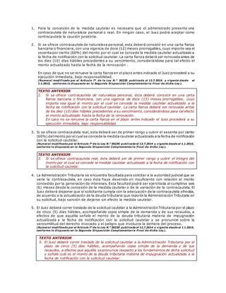 1. Para la concesión de la medida cautelar es necesario que el administrado presente una
contracautela de naturaleza personal o real. En ningún caso, el Juez podrá aceptar como
contracautela la caución juratoria.
2. Si se ofrece contracautela de naturaleza personal, esta deberá consistir en una carta fianza
bancaria o financiera, con una vigencia de doce (12) meses prorrogables, cuyo importe sea el
sesenta por ciento (60%) del monto por el cual se concede la medida cautelar actualizado a
la fecha de notificación con la solicitud cautelar. La carta fianza deberá ser renovada antes de
los diez (10) días hábiles precedentes a su vencimiento, considerándose para tal efecto el
monto actualizado hasta la fecha de la renovación .
En caso de que no se renueve la carta fianza en el plazo antes indicado el Juez procederá a su
ejecución inmediata, bajo responsabilidad.
(Numeral modificado por el Artículo 7° de la Ley N.° 30230 publicada el 12.7.2014 y vigente desde el
1.1.2015, conforme lo dispuesto en la Segunda Disposición Complementaria Final de dicha Ley).
TEXTO ANTERIOR
2. Si se ofrece contracautela de naturaleza personal, ésta deberá consistir en una carta
fianza bancaria o financiera, con una vigencia de doce (12) meses prorrogables, cuyo
importe sea igual al monto por el cual se concede la medida cautelar actualizado a la
fecha de notificación con la solicitud cautelar. La carta fianza deberá ser renovada antes
de los diez (10) días hábiles precedentes a su vencimiento, considerándose para tal efecto
el monto actualizado hasta la fecha de la renovación.
En caso no se renueve la carta fianza en el plazo antes indicado el Juez procederá a su
ejecución inmediata, bajo responsabilidad.
3. Si se ofrece contracautela real, esta deberá ser de primer rango y cubrir el sesenta por ciento
(60%) del monto por el cualse concede la medida cautelar actualizado a la fecha de notificación
con la solicitud cautelar.
(Numeral modificado por el Artículo 7° de la Ley N.° 30230 publicada el 12.7.2014 y vigente desde el 1.1.2015,
conforme lo dispuesto en la Segunda Disposición Complementaria Final de dicha Ley).
TEXTO ANTERIOR
3. Si se ofrece contracautela real, ésta deberá ser de primer rango y cubrir el íntegro del
monto por el cual se concede la medida cautelar actualizado a la fecha de notificación con
la solicitud cautelar.
4. La Administración Tributaria se encuentra facultada para solicitar a la autoridad judicial que se
varíe la contracautela, en caso ésta haya devenido en insuficiente con relación al monto
concedido por la generación de intereses. Esta facultad podrá ser ejercitada al cumplirse seis
(6) meses desde la concesión de la medida cautelar o de la variación de la contracautela. El
Juez deberá disponer que el solicitante cumpla con la adecuación de la contracautela ofrecida,
de acuerdo a la actualización de la deuda tributaria que reporte la Administración Tributaria en
su solicitud, bajo sanción de dejarse sin efecto la medida cautelar.
5. El Juez deberá correr traslado de la solicitud cautelar a la Administración Tributaria por el plazo
de cinco (5) días hábiles, acompañando copia simple de la demanda y de sus recaudos, a
efectos de que aquélla señale el monto de la deuda tributaria materia de impugnación
actualizada a la fecha de notificación con la solicitud cautelar y se pronuncie sobre la
verosimilitud del derecho invocado y el peligro que involucra la demora del proceso.
(Numeral modificado por el Artículo 7° de la Ley N.° 30230 publicada el 12.7.2014 y vigente desde el 1.1.2015,
conforme lo dispuesto en la Segunda Disposición Complementaria Final de dicha Ley).
TEXTO ANTERIOR
5. El Juez deberá correr traslado de la solicitud cautelar a la Administración Tributaria por el
plazo de cinco (5) días hábiles, acompañando copia simple de la demanda y de sus
recaudos, a efectos que aquélla se pronuncie respecto a los fundamentos de dicha solicitud
y señale cuál es el monto de la deuda tributaria materia de impugnación actualizada a la
fecha de notificación con la solicitud cautelar.
 