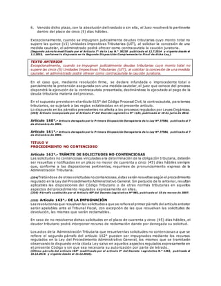6. Vencido dicho plazo, con la absolución del traslado o sin ella, el Juez resolverá lo pertinente
dentro del plazo de cinco (5) días hábiles.
Excepcionalmente, cuando se impugnen judicialmente deudas tributarias cuyo monto total no
supere las quince (15) Unidades Impositivas Tributarias (UIT), al solicitar la concesión de una
medida cautelar, el administrado podrá ofrecer como contracautela la caución juratoria.
(Segundo párrafo modificado por el Artículo 7° de la Ley N.° 30230 publicada el 12.7.2014 y vigente desde el
1.1.2015, conforme lo dispuesto en la Segunda Disposición Complementaria Final de dicha Ley).
TEXTO ANTERIOR
Excepcionalmente, cuando se impugnen judicialmente deudas tributarias cuyo monto total no
supere las cinco (5) Unidades Impositivas Tributarias (UIT), al solicitar la concesión de una medida
cautelar, el administrado podrá ofrecer como contracautela la caución juratoria.
En el caso que, mediante resolución firme, se declare infundada o improcedente total o
parcialmente la pretensión asegurada con una medida cautelar, el juez que conoce del proceso
dispondrá la ejecución de la contracautela presentada, destinándose lo ejecutado al pago de la
deuda tributaria materia del proceso.
En el supuesto previsto en el artículo 615° del Código Procesal Civil, la contracautela, para temas
tributarios, se sujetará a las reglas establecidas en el presente artículo.
Lo dispuesto en los párrafos precedentes no afecta a los procesos regulados por Leyes Orgánicas.
(233) Artículo incorporado por el Artículo 5° del Decreto Legislativo Nº 1121, publicado el 18 de j ulio de 2012.
Artículo 160°.- Artículo derogado por la P rimera Disposición Derogatoria de la Ley Nº 27584, publicada el 7
de diciembre de 2001.
Artículo 161°.- Artículo derogado por la P rimera Disposición Derogatoria de la Ley Nº 27584, publicada el 7
de diciembre de 2001.
TITULO V
PROCEDIMIENTO NO CONTENCIOSO
Artículo 162°.- TRÁMITE DE SOLICITUDES NO CONTENCIOSAS
Las solicitudes no contenciosas vinculadas a la determinación de la obligación tributaria, deberán
ser resueltas y notificadas en un plazo no mayor de cuarenta y cinco (45) días hábiles siempre
que, conforme a las disposiciones pertinentes, requiriese de pronunciamiento expreso de la
Administración Tributaria.
(234)Tratándose de otrassolicitudes no contenciosas,éstas serán resueltas según elprocedimiento
regulado en la Ley del Procedimiento Administrativo General. Sin perjuicio de lo anterior, resultan
aplicables las disposiciones del Código Tributario o de otras normas tributarias en aquellos
aspectos del procedimiento regulados expresamente en ellas.
(234) P árrafo sustituido por el Artículo 40º del Decreto Legislativo Nº 981, publicado el 15 de marzo de 2007.
(235) Artículo 163°.- DE LA IMPUGNACIÓN
Las resolucionesque resuelven las solicitudesa que se refiere elprimer párrafo delartículo anterior
serán apelables ante el Tribunal Fiscal, con excepción de las que resuelvan las solicitudes de
devolución, las mismas que serán reclamables.
En caso de no resolverse dichas solicitudes en el plazo de cuarenta y cinco (45) días hábiles, el
deudor tributario podrá interponer recurso de reclamación dando por denegada su solicitud.
Los actos de la Administración Tributaria que resuelven las solicitudes no contenciosas a que se
refiere el segundo párrafo del artículo 162° pueden ser impugnados mediante los recursos
regulados en la Ley del Procedimiento Administrativo General, los mismos que se tramitarán
observando lo dispuesto en la citada Ley salvo en aquellos aspectos regulados expresamente en
el presente Código y sin que sea necesaria su autorización por parte de letrado.
(Último párrafo del artículo 163° modificado por el artículo 3° del Decreto Legislativo N.° 1263, publicado el
10.12.2016 y vigente desde el 11.12.2016).
 