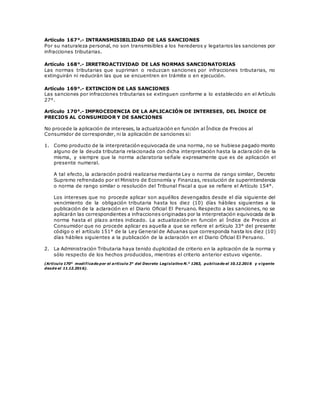 Artículo 167°.- INTRANSMISIBILIDAD DE LAS SANCIONES
Por su naturaleza personal, no son transmisibles a los herederos y legatarios las sanciones por
infracciones tributarias.
Artículo 168°.- IRRETROACTIVIDAD DE LAS NORMAS SANCIONATORIAS
Las normas tributarias que supriman o reduzcan sanciones por infracciones tributarias, no
extinguirán ni reducirán las que se encuentren en trámite o en ejecución.
Artículo 169°.- EXTINCION DE LAS SANCIONES
Las sanciones por infracciones tributarias se extinguen conforme a lo establecido en el Artículo
27°.
Artículo 170°.- IMPROCEDENCIA DE LA APLICACIÓN DE INTERESES, DEL ÍNDICE DE
PRECIOS AL CONSUMIDOR Y DE SANCIONES
No procede la aplicación de intereses, la actualización en función al Índice de Precios al
Consumidor de corresponder, ni la aplicación de sanciones si:
1. Como producto de la interpretación equivocada de una norma, no se hubiese pagado monto
alguno de la deuda tributaria relacionada con dicha interpretación hasta la aclara ción de la
misma, y siempre que la norma aclaratoria señale expresamente que es de aplicación el
presente numeral.
A tal efecto, la aclaración podrá realizarse mediante Ley o norma de rango similar, Decreto
Supremo refrendado por el Ministro de Economía y Finanzas, resolución de superintendencia
o norma de rango similar o resolución del Tribunal Fiscal a que se refiere el Artículo 154°.
Los intereses que no procede aplicar son aquéllos devengados desde el día siguiente del
vencimiento de la obligación tributaria hasta los diez (10) días hábiles siguientes a la
publicación de la aclaración en el Diario Oficial El Peruano. Respecto a las sanciones, no se
aplicarán las correspondientes a infracciones originadas por la interpretación equivocada de la
norma hasta el plazo antes indicado. La actualización en función al Índice de Precios al
Consumidor que no procede aplicar es aquella a que se refiere el artículo 33° del presente
código o el artículo 151° de la Ley General de Aduanas que corresponda hasta los diez (10)
días hábiles siguientes a la publicación de la aclaración en el Diario Oficial El Peruano.
2. La Administración Tributaria haya tenido duplicidad de criterio en la aplicación de la norma y
sólo respecto de los hechos producidos, mientras el criterio anterior estuvo vigente.
(Artículo 170° modificado por el artículo 3° del Decreto Legislativo N.° 1263, publicado el 10.12.2016 y vigente
desde el 11.12.2016).
 