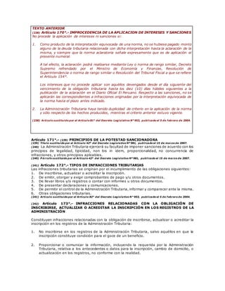 TEXTO ANTERIOR
(238) Artículo 170°.- IMPROCEDENCIA DE LA APLICACION DE INTERESES Y SANCIONES
No procede la aplicación de intereses ni sanciones si:
1. Como producto de la interpretación equivocada de una norma, no se hubiese pagado monto
alguno de la deuda tributaria relacionada con dicha interpretación hasta la aclaración de la
misma, y siempre que la norma aclaratoria señale expresamente que es de aplicación el
presente numeral.
A tal efecto, la aclaración podrá realizarse mediante Ley o norma de rango similar, Decreto
Supremo refrendado por el Ministro de Economía y Finanzas, Resolución de
Superintendencia o norma de rango similar o Resolución del Tribunal Fiscal a que se refiere
el Artículo 154°.
Los intereses que no procede aplicar son aquéllos devengados desde el día siguiente del
vencimiento de la obligación tributaria hasta los diez (10) días hábiles siguientes a la
publicación de la aclaración en el Diario Oficial El Peruano. Respecto a las sanciones, no se
aplicarán las correspondientes a infracciones originadas por la interpretación equivocada de
la norma hasta el plazo antes indicado.
2. La Administración Tributaria haya tenido duplicidad de criterio en la aplicación de la norma
y sólo respecto de los hechos producidos, mientras el criterio anterior estuvo vigente.
(238) Artículo sustituido por el Artículo 81° del Decreto Legislativo N° 953, publicado el 5 de febrero de 2004.
Artículo 171°.- (239) PRINCIPIOS DE LA POTESTAD SANCIONADORA
(239) Título sustituido por el Artículo 42º del Decreto Legislativo Nº 981, publicado el 15 de marzo de 2007.
(240) La Administración Tributaria ejercerá su facultad de imponer sanciones de acuerdo con los
principios de legalidad, tipicidad, non bis in idem, proporcionalidad, no concurrencia de
infracciones, y otros principios aplicables.
(240) P árrafo sustituido por el Artículo 42º del Decreto Legislativo Nº 981, publicado el 15 de marzo de 2007.
(241) Artículo 172°.- TIPOS DE INFRACCIONES TRIBUTARIAS
Las infracciones tributarias se originan por el incumplimiento de las obligaciones siguientes:
1. De inscribirse, actualizar o acreditar la inscripción.
2. De emitir, otorgar y exigir comprobantes de pago y/u otros documentos.
3. De llevar libros y/o registros o contar con informes u otros documentos.
4. De presentar declaraciones y comunicaciones.
5. De permitir el control de la Administración Tributaria, informar y comparecer ante la misma.
6. Otras obligaciones tributarias.
(241) Artículo sustituido por el Artículo 82° del Decreto Legislativo N° 953, publicado el 5 de febrero de 2004.
(242) Artículo 173°.- INFRACCIONES RELACIONADAS CON LA OBLIGACIÓN DE
INSCRIBIRSE, ACTUALIZAR O ACREDITAR LA INSCRIPCIÓN EN LOS REGISTROS DE LA
ADMINISTRACIÓN
Constituyen infracciones relacionadas con la obligación de inscribirse, actualizar o acreditar la
inscripción en los registros de la Administración Tributaria:
1. No inscribirse en los registros de la Administración Tributaria, salvo aquéllos en que la
inscripción constituye condición para el goce de un beneficio.
2. Proporcionar o comunicar la información, incluyendo la requerida por la Administración
Tributaria, relativa a los antecedentes o datos para la inscripción, cambio de domicilio, o
actualización en los registros, no conforme con la realidad.
 