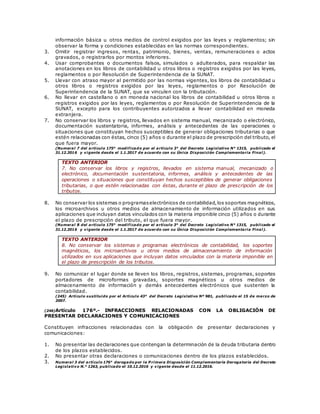 información básica u otros medios de control exigidos por las leyes y reglamentos; sin
observar la forma y condiciones establecidas en las normas correspondientes.
3. Omitir registrar ingresos, rentas, patrimonio, bienes, ventas, remuneraciones o actos
gravados, o registrarlos por montos inferiores.
4. Usar comprobantes o documentos falsos, simulados o adulterados, para respaldar las
anotaciones en los libros de contabilidad u otros libros o registros exigidos por las leyes,
reglamentos o por Resolución de Superintendencia de la SUNAT.
5. Llevar con atraso mayor al permitido por las normas vigentes, los libros de contabilidad u
otros libros o registros exigidos por las leyes, reglamentos o por Resolución de
Superintendencia de la SUNAT, que se vinculen con la tributación.
6. No llevar en castellano o en moneda nacional los libros de contabilidad u otros libros o
registros exigidos por las leyes, reglamentos o por Resolución de Superintendencia de la
SUNAT, excepto para los contribuyentes autorizados a llevar contabilidad en moneda
extranjera.
7. No conservar los libros y registros, llevados en sistema manual, mecanizado o electrónico,
documentación sustentatoria, informes, análisis y antecedentes de las operaciones o
situaciones que constituyan hechos susceptibles de generar obligaciones tributarias o que
estén relacionadas con éstas, cinco (5) años o durante el plazo de prescripción del tributo, el
que fuera mayor.
(Numeral 7 del artículo 175° modificado por el artículo 3° del Decreto Legislativo N° 1315, publicado el
31.12.2016 y vigente desde el 1.1.2017 de acuerdo con su Única Disposición Complementaria Final).
TEXTO ANTERIOR
7. No conservar los libros y registros, llevados en sistema manual, mecanizado o
electrónico, documentación sustentatoria, informes, análisis y antecedentes de las
operaciones o situaciones que constituyan hechos susceptibles de generar obligaciones
tributarias, o que estén relacionadas con éstas, durante el plazo de prescripción de los
tributos.
8. No conservar los sistemas o programaselectrónicos de contabilidad,los soportes magnéticos,
los microarchivos u otros medios de almacenamiento de información utilizados en sus
aplicaciones que incluyan datos vinculados con la materia imponible cinco (5) años o durante
el plazo de prescripción del tributo, el que fuera mayor.
(Numeral 8 del artículo 175° modificado por el artículo 3° del Decreto Legislativo N° 1315, publicado el
31.12.2016 y vigente desde el 1.1.2017 de acuerdo con su Única Disposición Complementaria Final).
TEXTO ANTERIOR
8. No conservar los sistemas o programas electrónicos de contabilidad, los soportes
magnéticos, los microarchivos u otros medios de almacenamiento de información
utilizados en sus aplicaciones que incluyan datos vinculados con la materia imponible en
el plazo de prescripción de los tributos.
9. No comunicar el lugar donde se lleven los libros, registros, sistemas, programas, soportes
portadores de microformas gravadas, soportes magnéticos u otros medios de
almacenamiento de información y demás antecedentes electrónicos que sustenten la
contabilidad.
(245) Artículo sustituido por el Artículo 43° del Decreto Legislativo Nº 981, publicado el 15 de marzo de
2007.
(246)Artículo 176º.- INFRACCIONES RELACIONADAS CON LA OBLIGACIÓN DE
PRESENTAR DECLARACIONES Y COMUNICACIONES
Constituyen infracciones relacionadas con la obligación de presentar declaraciones y
comunicaciones:
1. No presentar las declaraciones que contengan la determinación de la deuda tributaria dentro
de los plazos establecidos.
2. No presentar otras declaraciones o comunicaciones dentro de los plazos establecidos.
3. Numeral 3 del artículo 176° derogado por la P rimera Disposición Complementaria Derogatoria del Decreto
Legislativo N.° 1263, publicado el 10.12.2016 y vigente desde el 11.12.2016.
 
