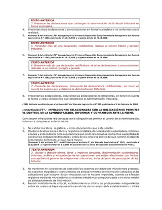 TEXTO ANTERIOR
3. Presentar las declaraciones que contengan la determinación de la deuda tributaria en
forma incompleta.
4. Presentar otras declaraciones o comunicaciones en forma incompleta o no conformes con la
realidad.
5. Numeral 5 del artículo 176° derogado por la P rimera Disposición Complementaria Derogatoria del Decreto
Legislativo N.° 1263, publicado el 10.12.2016 y vigente desde el 11.12.2016.
TEXTO ANTERIOR
5. Presentar más de una declaración rectificatoria relativa al mismo tributo y período
tributario.
6. Numeral 6 del artículo 176° derogado por la P rimera Disposición Complementaria Derogatoria del Decreto
Legislativo N.° 1263, publicado el 10.12.2016 y vigente desde el 11.12.2016.
TEXTO ANTERIOR
6. Presentar más de una declaración rectificatoria de otras declaraciones o comunicaciones
referidas a un mismo concepto y período.
7. Numeral 7 del artículo 176° derogado por la P rimera Disposición Complementaria Derogatoria del Decreto
Legislativo N.° 1263, publicado el 10.12.2016 y vigente desde el 11.12.2016.
TEXTO ANTERIOR
7. Presentar las declaraciones, incluyendo las declaraciones rectificatorias, sin tener en
cuenta los lugares que establezca la Administración Tributaria.
8. Presentar las declaraciones, incluyendo las declaraciones rectificatorias, sin tener en cuenta
la forma u otras condiciones que establezca la Administración Tributaria.
(246) Artículo sustituido por el Artículo 86° del Decreto Legislativo N° 953, publicado el 5 de febrero de 2004.
(247)Artículo177°.- INFRACCIONES RELACIONADAS CON LA OBLIGACIÓN DE PERMITIR
EL CONTROL DE LA ADMINISTRACIÓN, INFORMAR Y COMPARECER ANTE LA MISMA
Constituyen infracciones relacionadas con la obligación de permitir el control de la Administración,
informar y comparecer ante la misma:
1. No exhibir los libros, registros, u otros documentos que ésta solicite.
2. Ocultar o destruir bienes,libros y registros contables,documentación sustentatoria,informes,
análisis y antecedentes de las operacionesque estén relacionadas con hechos susceptiblesde
generar las obligaciones tributarias, antes de los cinco (5) años o de que culmine el plazo de
prescripción del tributo, el que fuera mayor.
(Numeral 2 del artículo 177° modificado por el artículo 3° del Decreto Legislativo N° 1315, publicado el
31.12.2016 y vigente desde el 1.1.2017 de acuerdo con su Única Disposición Complementaria Final).
TEXTO ANTERIOR
2. Ocultar o destruir bienes, libros y registros contables, documentación sustentatoria,
informes, análisis y antecedentes de las operaciones que estén relacionadas con hechos
susceptibles de generar las obligaciones tributarias, antes del plazo de prescripción de los
tributos.
3. No mantener en condiciones de operación los soportes portadores de microformas grabadas,
los soportes magnéticos y otros medios de almacenamiento de información utilizados en las
aplicaciones que incluyen datos vinculados con la materia imponible, cuando se e fectúen
registros mediante microarchivos o sistemas electrónicos computarizados o en otros medios
de almacenamiento de información.
4. Reabrir indebidamente el local, establecimiento u oficina de profesionales independientes
sobre los cuales se haya impuesto la sanción de cierre temporal de establecimiento u oficina
 