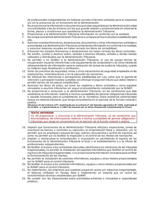 de profesionales independientes sin haberse vencido el término señalado para la reapertura
y/o sin la presencia de un funcionario de la Administración.
5. No proporcionar la información o documentosque sean requeridospor la Administración sobre
sus actividades o las de terceros con los que guarde relación o proporcionarla sin observar la
forma, plazos y condiciones que establezca la Administración Tributaria.
6. Proporcionar a la Administración Tributaria información no conforme con la realidad.
7. No comparecerante la Administración Tributaria o comparecer fuera delplazoestablecido para
ello.
8. Autorizar estados financieros, declaraciones, documentos u otras informaciones exhibidas o
presentadas a la Administración Tributaria conteniendoinformación no conforme a la realidad,
o autorizar balances anuales sin haber cerrado los libros de contabilidad.
9. Presentar los estados financieros o declaraciones sin haber cerrado los libros conta bles.
10. No exhibir, ocultar o destruir sellos, carteles o letreros oficiales, señales y demás medios
utilizados o distribuidos por la Administración Tributaria.
11. No permitir o no facilitar a la Administración Tributaria, el uso de equipo técnico de
recuperación visual de microformas y de equipamiento de computación o de otros medios de
almacenamiento de información para la realización de tareas de auditoría tributaria, cuando
se hallaren bajo fiscalización o verificación.
12. Violar los precintos de seguridad, cintas u otros mecanismos de seguridad empleados en las
inspecciones, inmovilizaciones o en la ejecución de sanciones.
13. No efectuar las retenciones o percepciones establecidas por Ley, salvo que el agente de
retención o percepción hubiera cumplido con efectuar el pago del tributo que debió retener o
percibir dentro de los plazos establecidos.
14. Autorizar los libros de actas, así como los registros y libros contables u otros registros
vinculados a asuntos tributarios sin seguir el procedimiento establecido por la SUNAT.
15. No proporcionar o comunicar a la Administración Tributaria, en las condiciones que esta
establezca, la información relativa a hechos susceptibles de generar obligaciones tributarias
o aquella necesaria para el cumplimiento de la normativa sobre asistencia administrativa
mutua en materia tributaria, que tenga conocimiento en el ejercicio de la función notarial o
pública.
(Numeral 15 del artículo 177° modificado por el artículo 3° del Decreto Legislativo N° 1315, publicado el
31.12.2016 y vigente desde el 1.1.2017 de acuerdo con su Única Disposición Complementaria Final).
TEXTO ANTERIOR
15. No proporcionar o comunicar a la Administración Tributaria, en las condiciones que
ésta establezca, las informaciones relativas a hechos susceptibles de generar obligaciones
tributarias que tenga en conocimiento en el ejercicio de la función notarial o pública.
16. Impedir que funcionarios de la Administración Tributaria efectúen inspecciones, tomas de
inventario de bienes, o controlen su ejecución, la comprobación física y valuación; y/o no
permitir que se practiquen arqueos de caja, valores, documentos y control de ingresos, así
como no permitir y/o no facilitar la inspección o el control de los medios de transporte.
17. Impedir u obstaculizar la inmovilización o incautación no permitiendo el ingreso de los
funcionarios de la Administración Tributaria al local o al establecimiento o a la oficina de
profesionales independientes.
18. No facilitar el acceso a los contadores manuales, electrónicos y/o mecánicos de las máquinas
tragamonedas, no permitir la instalación de soportes informáticos que faciliten el control de
ingresos de máquinastragamonedas;o no proporcionarlainformación necesaria paraverificar
el funcionamiento de los mismos.
19. No permitir la instalación de sistemas informáticos, equipos u otros medios proporcionados
por la SUNAT para el control tributario.
20. No facilitar el acceso a los sistemas informáticos, equipos u otros medios proporcionados por
la SUNAT para el control tributario.
21. No implementar, las empresas que explotan juegos de casino y/o máquinas tragamonedas,
el Sistema Unificado en Tiempo Real o implementar un sistema que no reúne las
características técnicas establecidas por SUNAT.
22. No cumplir con las disposiciones sobre actividades artísticas o vinculadas a espectáculos
públicos.
 