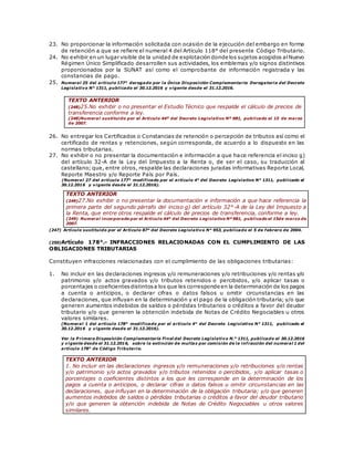 23. No proporcionar la información solicitada con ocasión de la ejecución del embargo en forma
de retención a que se refiere el numeral 4 del Artículo 118° del presente Código Tributario.
24. No exhibir en un lugar visible de la unidad de explotación donde los sujetos acogidos alNuevo
Régimen Único Simplificado desarrollen sus actividades, los emblemas y/o signos distintivos
proporcionados por la SUNAT así como el comprobante de información registrada y las
constancias de pago.
25. Numeral 25 del artículo 177° derogado por la Única Disposición Complementaria Derogatoria del Decreto
Legislativo N° 1311, publicado el 30.12.2016 y vigente desde el 31.12.2016.
TEXTO ANTERIOR
(248)25.No exhibir o no presentar el Estudio Técnico que respalde el cálculo de precios de
transferencia conforme a ley.
(248)Numeral sustituido por el Artículo 44º del Decreto Legislativo Nº 981, publicado el 15 de marzo
de 2007.
26. No entregar los Certificados o Constancias de retención o percepción de tributos así como el
certificado de rentas y retenciones, según corresponda, de acuerdo a lo dispuesto en las
normas tributarias.
27. No exhibir o no presentar la documentación e información a que hace referencia el inciso g)
del artículo 32-A de la Ley del Impuesto a la Renta o, de ser el caso, su traducción al
castellano; que, entre otros, respalde las declaraciones juradas informativas Reporte Local,
Reporte Maestro y/o Reporte País por País.
(Numeral 27 del artículo 177° modificado por el artículo 4° del Decreto Legislativo N° 1311, publicado el
30.12.2016 y vigente desde el 31.12.2016).
(247) Artículo sustituido por el Artículo 87° del Decreto Legislativo N° 953, publicado el 5 de febrero de 2004.
(250)Artículo 178°.- INFRACCIONES RELACIONADAS CON EL CUMPLIMIENTO DE LAS
OBLIGACIONES TRIBUTARIAS
Constituyen infracciones relacionadas con el cumplimiento de las obligaciones tributarias:
1. No incluir en las declaraciones ingresos y/o remuneraciones y/o retribuciones y/o rentas y/o
patrimonio y/o actos gravados y/o tributos retenidos o percibidos, y/o aplicar tasas o
porcentajes o coeficientesdistintosa los que les corresponde en la determinación de los pagos
a cuenta o anticipos, o declarar cifras o datos falsos u omitir circunstancias en las
declaraciones, que influyan en la determinación y el pago de la obligación tributaria; y/o que
generen aumentos indebidos de saldos o pérdidas tributarios o créditos a favor del deudor
tributario y/o que generen la obtención indebida de Notas de Crédito Negociables u otros
valores similares.
(Numeral 1 del artículo 178° modificado por el artículo 4° del Decreto Legislativo N° 1311, publicado el
30.12.2016 y vigente desde el 31.12.2016).
Ver la P rimera Disposición Complementaria Final del Decreto Legislativo N.° 1311, publicado el 30.12.2016
y vigente desde el 31.12.2016, sobre la extinción de multas por comisión de la infracción del numeral 1 del
artículo 178° de Código Tributario.
TEXTO ANTERIOR
1. No incluir en las declaraciones ingresos y/o remuneraciones y/o retribuciones y/o rentas
y/o patrimonio y/o actos gravados y/o tributos retenidos o percibidos, y/o aplicar tasas o
porcentajes o coeficientes distintos a los que les corresponde en la determinación de los
pagos a cuenta o anticipos, o declarar cifras o datos falsos u omitir circunstancias en las
declaraciones, que influyan en la determinación de la obligación tributaria; y/o que generen
aumentos indebidos de saldos o pérdidas tributarias o créditos a favor del deudor tributario
y/o que generen la obtención indebida de Notas de Crédito Negociables u otros valores
similares.
TEXTO ANTERIOR
(249)27.No exhibir o no presentar la documentación e información a que hace referencia la
primera parte del segundo párrafo del inciso g) del artículo 32°-A de la Ley del Impuesto a
la Renta, que entre otros respalde el cálculo de precios de transferencia, conforme a ley.
(249) Numeral incorporado por el Artículo 44º del Decreto Legislativo Nº 981, publicado el 15de marzo de
2007.
 