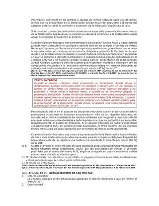 información contenida en los campos o casillas de rentas netas de cada una de dichas
rentas que se encuentran en la Declaración Jurada Anual del Impuesto a la Renta del
ejercicio anterior al de la comisión o detección de la infracción, según sea el caso.
Si la comisión o detección de las infraccionesocurre antesde la presentación o vencimiento
de la Declaración Jurada Anual, la sanción se calculará en función a la Declaración Jurada
Anual del ejercicio precedente al anterior.
Cuando el deudor tributario haya presentado la Declaración Jurada Anual o declaraciones
juradas mensuales, pero no consigne o declare cero en los campos o casillas de Ventas
Netas y/o Ingresos por Servicios y otros ingresos gravables y no gravables o rentas netas
o ingresos netos; o cuando no se encuentra obligado a presentar la Declaración Jurada
Anual o las declaraciones mensuales;o cuando hubiera iniciado operaciones en elejercicio
en que se cometió o detectó la infracción; o cuando hubiera iniciado operaciones en el
ejercicio anterior y no hubiera vencido el plazo para la presentación de la Declaración
Jurada Anual; o cuando se trate de sujetos que no generan ingresos e incumplen con las
obligaciones vinculadas a la asistencia administrativa mutua en materia tributaria; se
aplicará una multa equivalente al cuarenta por ciento (40%) de la UIT.
(Sexto párrafo del inciso b) del segundo párrafo del artículo 180° modificado por el artículo 3° del
Decreto Legislativo N.° 1315, publicado el 31.12.2016 y vigente desde el 1.1.2017 de acuerdo con su
Única Disposición Complementaria Final).
TEXTO ANTERIOR
Cuando el deudor tributario haya presentado la Declaración Jurada Anual o
declaraciones juradas mensuales, pero no consigne o declare cero en los campos o
casillas de Ventas Netas y/o Ingresos por Servicios y otros ingresos gravables y no
gravables o rentas netas o ingresos netos, o cuando no se encuentra obligado a
presentarla Declaración Jurada Anual o las declaraciones mensuales, o cuando hubiera
iniciado operaciones en el ejercicio en que se cometió o detectó la infracción, o cuando
hubiera iniciado operaciones en el ejercicio anterior y no hubiera vencido el plazo para
la presentación de la Declaración Jurada Anual, se aplicará una multa equivalente al
cuarenta por ciento (40%) de la UIT.
Para el cálculo del IN en el caso de los deudores tributarios que en el ejercicio anterior o
precedente al anterior se hubieran encontrado en más de un régimen tributario, se
considerará el total acumulado de los montos señalados en el segundo y tercer párrafo del
presente inciso que correspondería a cada régimen en el que se encontró o se encuentre,
respectivamente, el sujeto del impuesto. Si el deudor tributario se hubiera encontrado
acogido al Nuevo RUS, se sumará al total acumulado, el límite máximo de los ingresos
brutos mensuales de cada categoría por el número de meses correspondiente.
Cuando el deudor tributario sea omiso a la presentación de la Declaración Jurada Anual o
de dos o más declaraciones juradas mensuales para los acogidos al Régimen Especial del
Impuesto a la Renta, se aplicará una multa correspondiente al ochenta por ciento (80 %)
de la UIT.
c) I: Cuatro (4) veces el límite máximo de cada categoría de los Ingresos brutos mensuales del
Nuevo Régimen Único Simplificado (RUS) por las actividades de ventas o servicios
prestados por el sujeto del Nuevo RUS, según la categoría en que se encuentra o deba
encontrarse ubicado el citado sujeto.
d) El tributo omitido, no retenido o no percibido, no pagado, el monto aumentado indebidamente
y otros conceptos que se tomen como referencia.
e) El monto no entregado.
(258) P árrafo sustituido por el Artículo 47º del Decreto Legislativo Nº 981, publicado el 15 de marzo de 2007.
(257) Artículo sustituido por el Artículo 91° del Decreto Legislativo N° 953, publicado el 5 de febrero de 2004.
(259) Artículo 181°.- ACTUALIZACIÓN DE LAS MULTAS
1. Interés aplicable
Las multas impagas serán actualizadas aplicando el interés moratorio a que se refiere el
Artículo 33°.
2. Oportunidad
 