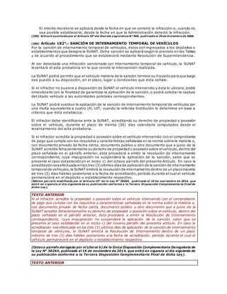 El interés moratorio se aplicará desde la fecha en que se cometió la infracción o, cuando no
sea posible establecerla, desde la fecha en que la Administración detectó la infracción.
(259) Artículo sustituido por el Artículo 10° del Decreto Legislativo N° 969, publicado el 24 de diciembre de 2006.
(260) Artículo 182°.- SANCIÓN DE INTERNAMIENTO TEMPORAL DE VEHÍCULOS
Por la sanción de internamiento temporal de vehículos, éstos son ingresados a los depósitos o
establecimientos que designe la SUNAT. Dicha sanción se aplicará según lo previsto en las Tablas
y de acuerdo al procedimiento que se establecerá mediante Resolución de Superintendencia.
Al ser detectada una infracción sancionada con internamiento temporal de vehículo, la SUNAT
levantará el acta probatoria en la que conste la intervención realizada.
La SUNAT podrá permitir que el vehículo materia de la sanción termine su trayecto para que luego
sea puesto a su disposición, en el plazo, lugar y condiciones que ésta señale.
Si el infractor no pusiera a disposición de SUNAT el vehículo intervenido y ésta lo ubicara, podrá
inmovilizarlo con la finalidad de garantizar la aplicación de la sanción, o podrá solicitar la captura
del citado vehículo a las autoridades policiales correspondientes.
La SUNAT podrá sustituir la aplicación de la sanción de internamiento temporal de vehículos por
una multa equivalente a cuatro (4) UIT, cuando la referida Institución lo determine en base a
criterios que ésta establezca.
El infractor debe identificarse ante la SUNAT, acreditando su derecho de propiedad o posesión
sobre el vehículo, durante el plazo de treinta (30) días calendario computados desde el
levantamiento del acta probatoria.
Si el infractor acredita la propiedad o posesión sobre el vehículo intervenido con el comprobante
de pago que cumpla con los requisitos y características señaladas en la norma sobre la materia o,
con documento privado de fecha cierta, documento público u otro documento que a juicio de la
SUNAT acredite fehacientemente su derecho de propiedad o posesión sobre elvehículo,dentro del
plazo señalado en el párrafo anterior, ésta procederá a emitir la resolución de internamiento
correspondiente, cuya impugnación no suspenderá la aplicación de la sanción, salvo que se
presente el caso establecido en el inciso c) del octavo párrafo del presente Artículo. En caso la
acreditación seaefectuada en los tres (3)últimos días de aplicación de la sanción de internamiento
temporalde vehículos,la SUNAT emitirá la resolución de internamientodentro de un plazomáximo
de tres (3) días hábiles posteriores a la fecha de acreditación, período durante el cual el vehículo
permanecerá en el depósito o establecimiento respectivo.
(Sétimo párrafo modificado por el Artículo 15° de la Ley N° 30264, publicada el 16 de noviembre de 2014, que
entró en vigencia al día siguiente de su publicación conforme a la Tercera Disposición Complementaria Final de
dicha Ley).
TEXTO ANTERIOR
Si el infractor acredita la propiedad o posesión sobre el vehículo intervenido con el comprobante
de pago que cumpla con los requisitos y características señaladas en la norma sobre la materia o,
con documento privado de fecha cierta, documento público u otro documento que a juicio de la
SUNAT acredite fehacientemente su derecho de propiedad o posesión sobre el vehículo, dentro del
plazo señalado en el párrafo anterior, ésta procederá a emitir la Resolución de Internamiento
correspondiente, cuya impugnación no suspenderá la aplicación de la sanción, salvo que se
presente el caso establecido en el inciso c) del noveno párrafo del presente artículo. En caso la
acreditación sea efectuada en los tres (3) últimos días de aplicación de la sanción de internamiento
temporal de vehículos, la SUNAT emitirá la Resolución de Internamiento dentro de un plazo
máximo de tres (3) días hábiles posteriores a la fecha de acreditación, período durante el cual el
vehículo permanecerá en el depósito o establecimiento respectivo.
(Octavo párrafo derogado por el Literal b) de la Única Disposición Complementaria Derogatoria de
la Ley N° 30264, publicada el 16 de noviembre de 2014, que entró en vigencia al día siguiente de
su publicación conforme a la Tercera Disposición Complementaria Final de dicha Ley).
TEXTO ANTERIOR
 