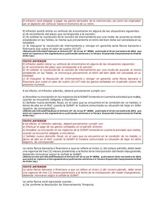 El infractor está obligado a pagar los gastos derivados de la intervención, así como los originados
por el depósito del vehículo hasta el momento de su retiro.
El infractor podrá retirar su vehículo de encontrarse en alguna de las situaciones siguientes:
a) Al vencimiento del plazo que corresponda a la sanción.
b) Al solicitar la sustitución de la sanción de internamiento por una multa de acuerdo al monto
establecido en las Tablas, la misma que previamente al retiro del bien debe ser cancelada en su
totalidad.
c) Al impugnar la resolución de internamiento y otorgar en garantía carta fianza bancaria o
financiera que cubra el valor de cuatro (4) UIT.
(Noveno párrafo modificado por el Artículo 15° de la Ley N° 30264, publicada el 16 de noviembre de 2014, que
entró en vigencia al día siguiente de su publicación conforme a la Tercera Disposición Complementaria Final de
dicha Ley).
TEXTO ANTERIOR
El infractor podrá retirar su vehículo de encontrarse en alguna de las situaciones siguientes:
a) Al vencimiento del plazo que corresponda a la sanción.
b) Al solicitar la sustitución de la sanción de internamiento por una multa de acuerdo al monto
establecido en las Tablas, la misma que previamente al retiro del bien debe ser cancelada en su
totalidad.
c) Al impugnar la Resolución de Internamiento y otorgar en garantía carta fianza bancaria o
financiera que cubra el valor de cuatro (4) UIT más los gastos señalados en el párrafo octavo del
presente numeral.
A tal efecto, el infractor además, deberá previamente cumplir con:
a) Acreditar su inscripción en los registros de la SUNAT tomando en cuenta la actividad que realiza,
cuando se encuentre obligado a inscribirse.
b) Señalar nuevo domicilio fiscal, en el caso que se encuentre en la condición de no habido; o
darse de alta en el RUC cuando la SUNAT le hubiera comunicado su situación de baja en dicho
registro, de corresponder.
(Décimo párrafo modif icado por el Artículo 15° de la Ley N° 30264, publicada el 16 de noviembre de 2014, que
entró en vigencia al día siguiente de su publicación conforme a la Tercera Disposición Complementaria Final de
dicha Ley).
TEXTO ANTERIOR
A tal efecto, el infractor además, deberá previamente cumplir con:
a) Efectuar el pago de los gastos señalados en el párrafo anterior.
b) Acreditar su inscripción en los registros de la SUNAT tomando en cuenta la actividad que realiza,
cuando se encuentre obligado a inscribirse.
c) Señalar nuevo domicilio fiscal, en el caso que se encuentre en la condición de no habido; o
darse de alta en el RUC cuando la SUNAT le hubiera comunicado su situación de baja en dicho
Registro, de corresponder.
La carta fianza bancaria o financiera a que se refiere el inciso c) del octavo párrafo, debe tener
una vigencia de tres (3) meses posteriores a la fecha de la interposición del medio impugnatorio,
debiendo renovarse según lo señale la SUNAT.
(Décimo primer párrafo modificado por el Artículo 15° de la Ley N° 30264, publicada el 16 de noviembre de 2014,
que entró en vigencia al día siguiente de su publicación conforme a la Tercera Disposición Complementaria Final
de dicha Ley).
TEXTO ANTERIOR
La carta fianza bancaria o financiera a que se refiere el inciso c) del noveno párrafo, debe tener
una vigencia de tres (3) meses posteriores a la fecha de la interposición del medio impugnatorio,
debiendo renovarse según lo señale la SUNAT.
La carta fianza será ejecutada cuando:
a) Se confirme la Resolución de Internamiento Temporal.
 