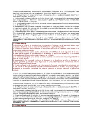 De impugnar el infractor la resolución de internamiento temporal o la de abandono y ésta fuera
revocada o declarada nula, se le devolverá al infractor, según corresponda:
a) El vehículo internado temporalmente, si éste se encuentra en los depósitos de la SUNAT o en
los que ésta hubiera designado.
b) El monto de la multa actualizada con la TIM desde el día siguiente de la fecha de pago hasta la
fecha en que se ponga a disposición la devolución respectiva, si el infractor hubiera abonado dicho
monto para recuperar su vehículo.
c) En caso haya otorgado carta fianza, la misma quedará a su disposición no correspondiendo el
pago de interés alguno.
Si la carta fianza fue ejecutada conforme lo dispuesto en el décimo primer párrafo, se devolverá
el importe ejecutado que hubiera sido depositado en una entidad bancaria o financiera más los
intereses que dicha cuenta genere.
d) El valor señalado en la resolución de internamiento temporal o de abandono actualizado con la
TIM, desde el día siguiente de realizado el internamiento hasta la fecha en que se ponga a
disposición la devolución respectiva, de haberse realizado el remate, donación o destino del
vehículo.
(Vigésimo párrafo modificado por el Artículo 15° de la Ley N° 30264, publicada el 16 de noviembre de 2014, que
entró en vigencia al día siguiente de su publicación conforme a la Tercera Disposición Complementaria Final de
dicha Ley).
TEXTO ANTERIOR
De impugnar el infractor la Resolución de Internamiento Temporal o la de abandono y ésta fuera
revocada o declarada nula, se le devolverá al infractor, según corresponda:
a) El vehículo internado temporalmente, si éste se encuentra en los depósitos de la SUNAT o en
los que ésta hubiera designado.
b) El monto de la multa y/o los gastos actualizados con la TIM desde el día siguiente de la fecha
de pago hasta la fecha en que se ponga a disposición la devolución respectiva, si el infractor
hubiera abonado dichos montos para recuperar su vehículo.
c) En caso haya otorgado carta fianza, la misma quedará a su disposición no correspondiendo el
pago de interés alguno.
Si la carta fianza fue ejecutada conforme lo dispuesto en el duodécimo párrafo, se devolverá el
importe ejecutado que hubiera sido depositado en una entidad bancaria o financiera más los
intereses que dicha cuenta genere.
d) El valor señalado en la Resolución de Internamiento Temporal o de Abandono actualizado con
la TIM, desde el día siguiente de realizado el internamiento hasta la fecha en que se ponga a
disposición la devolución respectiva, de haberse realizado el remate, donación o destino del
vehículo.
En caso que el vehículo haya sido rematado, el Tesoro Público restituirá el monto transferido del
producto del remate conforme a lo dispuesto en las normas presupuestarias vigentes y la SUNAT
restituirá la diferencia entre el valor consignado en la resolución correspondiente y el producto del
remate,asícomo la parte que se constituyócomo sus ingresos propios.Para los casosde donación
o destino de los bienes, la SUNAT devolverá el valor correspondiente con sus ingresos propios.
De impugnar el propietario que no es infractor la resolución de abandono y ésta fuera revocada o
declarada nula, se le devolverá a dicho sujeto, según corresponda:
a) El vehículo internado temporalmente, si éste se encuentra en los depósitos de la SUNAT o en
los que ésta hubiera designado.
b) El monto de la multa actualizada con la TIM desde el día siguiente de la fecha de pago hasta la
fecha en que se ponga a disposición la devolución respectiva, si el propietario que no es infractor
hubiera abonado dichos montos para recuperar su vehículo.
c) El valor señalado en la Resolución de Abandono actualizado con la TIM, desde el día siguiente
de realizadoelinternamiento hastala fecha en que se ponga a disposición la devoluciónrespectiva,
de haberse realizado el remate, donación o destino del vehículo.
(Vigésimo segundo párrafo modificado por el Artículo 15° de la Ley N° 30264, publicada el 16 de noviembre de
2014, que entró en vigencia al día siguiente de su publicación conforme a la Tercera Disposición Complementaria
Final de dicha Ley).
TEXTO ANTERIOR
 