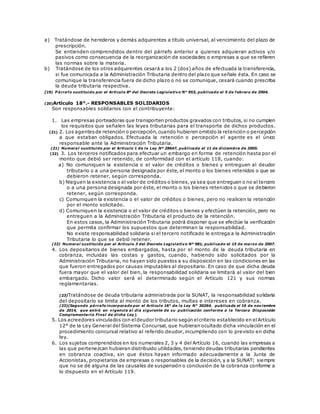 a) Tratándose de herederos y demás adquirentes a título universal, al vencimiento del plazo de
prescripción.
Se entienden comprendidos dentro del párrafo anterior a quienes adquieran activos y/o
pasivos como consecuencia de la reorganización de sociedades o empresas a que se refieren
las normas sobre la materia.
b) Tratándose de los otros adquirentes cesará a los 2 (dos) años de efectuada la transferencia,
si fue comunicada a la Administración Tributaria dentro del plazo que señale ésta. En caso se
comunique la transferencia fuera de dicho plazo o no se comunique, cesará cuando prescriba
la deuda tributaria respectiva.
(19) P árrafo sustituido por el Artículo 8º del Decreto Legislativo N° 953, publicado el 5 de febrero de 2004.
(20)Artículo 18°.- RESPONSABLES SOLIDARIOS
Son responsables solidarios con el contribuyente:
1. Las empresas porteadoras que transporten productos gravados con tributos, si no cumplen
los requisitos que señalen las leyes tributarias para el transporte de dichos productos.
(21) 2. Los agentesde retención o percepción,cuando hubieren omitido la retención o percepción
a que estaban obligados. Efectuada la retención o percepción el agente es el único
responsable ante la Administración Tributaria.
(21) Numeral sustituido por el Artículo 1 de la Ley Nº 28647, publicada el 11 de diciembre de 2005.
(22) 3. Los terceros notificados para efectuar un embargo en forma de retención hasta por el
monto que debió ser retenido, de conformidad con el artículo 118, cuando:
a) No comuniquen la existencia o el valor de créditos o bienes y entreguen al deudor
tributario o a una persona designada por éste, el monto o los bienes retenidos o que se
debieron retener, según corresponda.
b) Nieguen la existencia o el valor de créditos o bienes,ya sea que entreguen o no al tercero
o a una persona designada por éste, el monto o los bienes retenidos o que se debieron
retener, según corresponda.
c) Comuniquen la existencia o el valor de créditos o bienes, pero no realicen la retención
por el monto solicitado.
d) Comuniquen la existencia o el valor de créditos o bienes y efectúen la retención, pero no
entreguen a la Administración Tributaria el producto de la retención.
En estos casos, la Administración Tributaria podrá disponer que se efectúe la verificación
que permita confirmar los supuestos que determinan la responsabilidad.
No existe responsabilidad solidaria si el tercero notificado le entrega a la Administración
Tributaria lo que se debió retener.
(22) Numeral sustituido por el Artículo 3 del Decreto Legislativo Nº 981, publicado el 15 de marzo de 2007.
4. Los depositarios de bienes embargados, hasta por el monto de la deuda tributaria en
cobranza, incluidas las costas y gastos, cuando, habiendo sido solicitados por la
Administración Tributaria, no hayan sido puestos a su disposición en las condiciones en las
que fueron entregados por causas imputables al depositario. En caso de que dicha deuda
fuera mayor que el valor del bien, la responsabilidad solidaria se limitará al valor del bien
embargado. Dicho valor será el determinado según el Artículo 121 y sus normas
reglamentarias.
(23)Tratándose de deuda tributaria administrada por la SUNAT, la responsabilidad solidaria
del depositario se limita al monto de los tributos, multas e intereses en cobranza.
(23)(Segundo párrafo incorporado por el Artículo 16° de la Ley N° 30264, publicada el 16 de noviembre
de 2014, que entró en vigencia al día siguiente de su publicación conforme a la Tercera Disposición
Complementaria Final de dicha Ley).
5. Los acreedores vinculados con eldeudor tributario según elcriterio establecido en elArtículo
12° de la Ley General del Sistema Concursal, que hubieran ocultado dicha vinculación en el
procedimiento concursal relativo al referido deudor, incumpliendo con lo previsto en dicha
ley.
6. Los sujetos comprendidos en los numerales 2, 3 y 4 del Artículo 16, cuando las empresas a
las que pertenezcan hubieran distribuido utilidades, teniendo deudas tributarias pendientes
en cobranza coactiva, sin que éstos hayan informado adecuadamente a la Junta de
Accionistas, propietarios de empresas o responsables de la decisión, y a la SUNAT; siempre
que no se dé alguna de las causales de suspensión o conclusión de la cobranza conforme a
lo dispuesto en el Artículo 119.
 