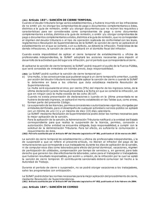 (261) Artículo 183°.- SANCIÓN DE CIERRE TEMPORAL
Cuando el deudor tributario tenga varios establecimientos, y hubiera incurrido en las infracciones
de no emitir y/o no otorgar los comprobantes de pago o documentos complementarios a éstos,
distintos a la guía de remisión, emitir y/u otorgar documentos que no reúnen los requisitos y
características para ser considerados como comprobantes de pago o como documentos
complementarios a éstos, distintos a la guía de remisión, o emitir y/u otorgar comprobantes de
pago o documentos complementarios a éstos,distintos a la guía de remisión, que no correspondan
al régimen del deudor tributario o al tipo de operación realizada de conformidad con las leyes,
reglamentos o Resolución de Superintendencia de la SUNAT, la sanción de cierre se aplicará en el
establecimiento en el que se cometió, o en su defecto, se detectó la infracción. Tratándose de las
demás infracciones, la sanción de cierre se aplicará en el domicilio fiscal del infractor.
Cuando exista imposibilidad de aplicar el cierre temporal de establecimiento u oficina de
profesionales independientes, la SUNAT adoptará las acciones necesarias para impedir el
desarrollo de la actividad que dió lugar a la infracción, por el período que correspondería alcierre.
Al aplicarse la sanción de cierre temporal, la SUNAT podrá requerir el auxilio de la Fuerza Pública,
que será concedido de inmediato sin trámite previo, bajo responsabilidad.
(262) La SUNAT podrá sustituir la sanción de cierre temporal por:
a) Una multa, si las consecuencias que pudieran seguir a un cierre temporallo ameritan,cuando
por acción del deudor tributario sea imposible aplicar la sanción de cierre o cuando la SUNAT
lo determine en base a los criterios que ésta establezca mediante Resolución de
Superintendencia.
La multa será equivalente al cinco por ciento (5%) del importe de los ingresos netos, de la
última declaración jurada mensual presentada a la fecha en que se cometió la infracción, sin
que en ningún caso la multa exceda de las ocho (8) UIT.
Cuando no exista presentación de declaraciones o cuando en la última presentada no se
hubiera declarado ingresos, se aplicará el monto establecido en las Tablas que, como anexo,
forman parte del presente Código.
b) La suspensión de las licencias,permisosconcesiones o autorizaciones vigentes,otorgadas por
entidades del Estado, para el desempeño de cualquier actividad o servicio público se aplicará
con un mínimo de uno (1) y un máximo de diez (10) días calendario.
La SUNAT mediante Resolución de Superintendencia podrá dictar las normas necesarias para
la mejor aplicación de la sanción.
Para la aplicación de la sanción, la Administración Tributaria notificará a la entidad del Estado
correspondiente para que realice la suspensión de la licencia, permiso, concesión o
autorización. Dicha entidad se encuentra obligada, bajo responsabilidad, a cumplir con la
solicitud de la Administración Tributaria. Para tal efecto, es suficiente la comunicación o
requerimiento de ésta.
(262) P árrafo sustituido por el Artículo 49º del Decreto Legislativo Nº 981, publicado el 15 de marzo de 2007.
La sanción de cierre temporal de establecimiento u oficina de profesionales independientes, y la
de suspensión a que se refiere el presente artículo, no liberan al infractor del pago de las
remuneraciones que corresponde a sus trabajadores durante los días de aplicación de la sanción,
ni de computar esos días como laborados para efecto del jornal dominical, vacaciones, régimen
de participación de utilidades, compensación por tiempo de servicios y, en general, para todo
derecho que generen los días efectivamente laborados; salvo para el trabajador o trabajadores
que hubieran resultado responsables, por acción u omisión, de la infracción por la cua l se aplicó
la sanción de cierre temporal. El contribuyente sancionado deberá comunicar tal hecho a la
Autoridad de Trabajo.
Durante el período de cierre o suspensión, no se podrá otorgar vacaciones a los trabajadores,
salvo las programadas con anticipación.
La SUNAT podrá dictar las normas necesarias para la mejor aplicación delprocedimiento de cierre,
mediante Resolución de Superintendencia.
(261) Artículo sustituido por el Artículo 94° del Decreto Legislativo N° 953, publicado el 5 de febrero de 2004.
(263) Artículo 184°.- SANCIÓN DE COMISO
 