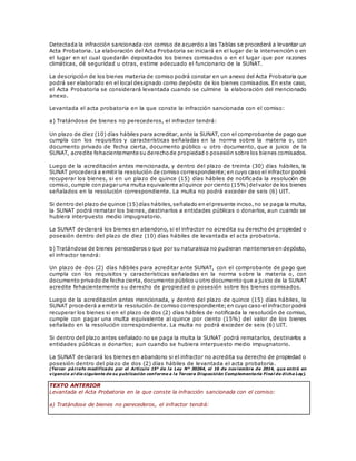 Detectada la infracción sancionada con comiso de acuerdo a las Tablas se procederá a levantar un
Acta Probatoria. La elaboración del Acta Probatoria se iniciará en el lugar de la intervención o en
el lugar en el cual quedarán depositados los bienes comisados o en el lugar que por razones
climáticas, dé seguridad u otras, estime adecuado el funcionario de la SUNAT.
La descripción de los bienes materia de comiso podrá constar en un anexo del Acta Probatoria que
podrá ser elaborado en el local designado como depósito de los bienes comisados. En este caso,
el Acta Probatoria se considerará levantada cuando se culmine la elaboración del mencionado
anexo.
Levantada el acta probatoria en la que conste la infracción sancionada con el comiso:
a) Tratándose de bienes no perecederos, el infractor tendrá:
Un plazo de diez (10) días hábiles para acreditar, ante la SUNAT, con el comprobante de pago que
cumpla con los requisitos y características señaladas en la norma sobre la materia o, con
documento privado de fecha cierta, documento público u otro documento, que a juicio de la
SUNAT, acredite fehacientemente su derechode propiedad o posesión sobre los bienes comisados.
Luego de la acreditación antes mencionada, y dentro del plazo de treinta (30) días hábiles, la
SUNAT procederá a emitir la resolución de comiso correspondiente;en cuyo caso el infractor podrá
recuperar los bienes, si en un plazo de quince (15) días hábiles de notificada la resolución de
comiso, cumple con pagar una multa equivalente alquince por ciento (15%)delvalor de los bienes
señalados en la resolución correspondiente. La multa no podrá exceder de seis (6) UIT.
Si dentro delplazo de quince (15)días hábiles,señalado en elpresente inciso,no se paga la multa,
la SUNAT podrá rematar los bienes, destinarlos a entidades públicas o donarlos, aun cuando se
hubiera interpuesto medio impugnatorio.
La SUNAT declarará los bienes en abandono, si el infractor no acredita su derecho de propiedad o
posesión dentro del plazo de diez (10) días hábiles de levantada el acta probatoria.
b) Tratándose de bienes perecederos o que por su naturaleza no pudieran mantenerse en depósito,
el infractor tendrá:
Un plazo de dos (2) días hábiles para acreditar ante SUNAT, con el comprobante de pago que
cumpla con los requisitos y características señaladas en la norma sobre la materia o, con
documento privado de fecha cierta,documento público u otro documento que a juicio de la SUNAT
acredite fehacientemente su derecho de propiedad o posesión sobre los bienes comisados.
Luego de la acreditación antes mencionada, y dentro del plazo de quince (15) días hábiles, la
SUNAT procederá a emitir la resolución de comiso correspondiente;en cuyo caso el infractor podrá
recuperar los bienes si en el plazo de dos (2) días hábiles de notificada la resolución de comiso,
cumple con pagar una multa equivalente al quince por ciento (15%) del valor de los bienes
señalado en la resolución correspondiente. La multa no podrá exceder de seis (6) UIT.
Si dentro del plazo antes señalado no se paga la multa la SUNAT podrá rematarlos, destinarlos a
entidades públicas o donarlos; aun cuando se hubiera interpuesto medio impugnatorio.
La SUNAT declarará los bienes en abandono si el infractor no acredita su derecho de propiedad o
posesión dentro del plazo de dos (2) días hábiles de levantada el acta probatoria.
(Tercer párrafo modificado por el Artículo 15° de la Ley N° 30264, el 16 de noviembre de 2014, que entró en
vigencia al día siguiente de su publicación conforme a la Tercera Disposición Complementaria Final de dicha Ley).
TEXTO ANTERIOR
Levantada el Acta Probatoria en la que conste la infracción sancionada con el comiso:
a) Tratándose de bienes no perecederos, el infractor tendrá:
 