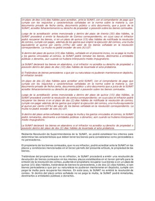Un plazo de diez (10) días hábiles para acreditar, ante la SUNAT, con el comprobante de pago que
cumpla con los requisitos y características señaladas en la norma sobre la materia o, con
documento privado de fecha cierta, documento público u otro documento, que a juicio de la
SUNAT, acredite fehacientemente su derecho de propiedad o posesión sobre los bienes comisados.
Luego de la acreditación antes mencionada y dentro del plazo de treinta (30) días hábiles, la
SUNAT procederá a emitir la Resolución de Comiso correspondiente; en cuyo caso el infractor
podrá recuperar los bienes, si en un plazo de quince (15) días hábiles de notificada la resolución
de comiso, cumple con pagar, además de los gastos que originó la ejecución del comiso, una multa
equivalente al quince por ciento (15%) del valor de los bienes señalado en la resolución
correspondiente. La multa no podrá exceder de seis (6) UIT.
Si dentro del plazo de quince (15) días hábiles, señalado en el presente inciso, no se paga la multa
y los gastos vinculados al comiso, la SUNAT podrá rematar los bienes, destinarlos a entidades
públicas o donarlos, aun cuando se hubiera interpuesto medio impugnatorio.
La SUNAT declarará los bienes en abandono, si el infractor no acredita su derecho de propiedad o
posesión dentro del plazo de diez (10) días hábiles de levantada el acta probatoria.
b) Tratándose de bienes perecederos o que por su naturaleza no pudieran mantenerse en depósito,
el infractor tendrá:
Un plazo de dos (2) días hábiles para acreditar ante SUNAT, con el comprobante de pago que
cumpla con los requisitos y características señaladas en la norma sobre la materia o, con
documento privado de fecha cierta, documento público u otro documento que a juicio de la SUNAT
acredite fehacientemente su derecho de propiedad o posesión sobre los bienes comisados.
Luego de la acreditación antes mencionada y dentro del plazo de quince (15) días hábiles, la
SUNAT procederá a emitir la resolución de comiso correspondiente; en cuyo caso el infractor podrá
recuperar los bienes si en el plazo de dos (2) días hábiles de notificada la resolución de comiso,
cumple con pagar además de los gastos que originó la ejecución del comiso, una multa equivalente
al quince por ciento (15%) del valor de los bienes señalado en la resolución correspondiente. La
multa no podrá exceder de seis (6) UIT.
Si dentro del plazo antes señalado no se paga la multa y los gastos vinculados al comiso, la SUNAT
podrá rematarlos, destinarlos a entidades públicas o donarlos; aún cuando se hubiera interpuesto
medio impugnatorio.
La SUNAT declarará los bienes en abandono si el infractor no acredita su derecho de propiedad o
posesión dentro del plazo de dos (2) días hábiles de levantada el acta probatoria.
Mediante Resolución de Superintendencia de la SUNAT, se podrá establecer los criterios para
determinar las características que deben tener los bienes para considerarse como perecederos o
no perecederos.
El propietario de los bienes comisados, que no es infractor, podrá acreditar ante la SUNAT en los
plazos y condiciones mencionados en el tercer párrafo del presente artículo, la propiedad de los
bienes.
Tratándose del propietario que no es infractor, la SUNAT procederá a emitir una resolución de
devolución de bienes comisados en los mismos plazos establecidos en el tercer párrafo para la
emisión de la resolución de comiso, pudiendo el propietario recuperar sus bienes si en un plazo de
quince (15) días hábiles, tratándose de bienes no perecederos, o de dos (2) días hábiles, si son
bienes perecederos o que por su naturaleza no pudieran mantenerse en depósito, cumple con
pagar la multa para recuperar los mismos. En este caso, la SUNAT no emitirá la resolución de
comiso. Si dentro del plazo antes señalado no se paga la multa, la SUNAT podrá rematarlos,
destinarlos a entidades públicas o donarlos.
 