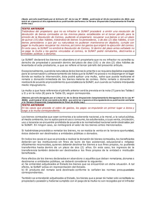 (Sexto párrafo modificado por el Artículo 15° de la Ley N° 30264, publicada el 16 de noviembre de 2014, que
entró en vigencia al día siguiente de su publicación conforme a la Tercera Disposición Complementaria Final de
dicha Ley).
TEXTO ANTERIOR
Tratándose del propietario que no es infractor la SUNAT procederá a emitir una resolución de
devolución de bienes comisados en los mismos plazos establecidos en el tercer párrafo para la
emisión de la Resolución de Comiso, pudiendo el propietario recuperar sus bienes si en un plazo
de quince (15) días hábiles, tratándose de bienes no perecederos, o de dos (2) días hábiles, si son
bienes perecederos o que por su naturaleza no pudieran mantenerse en depósito, cumple con
pagar la multa para recuperar los mismos,así como los gastos que originó la ejecución del comiso.
En este caso, la SUNAT no emitirá la Resolución de Comiso. Si dentro del plazo antes señalado no
se paga la multa y los gastos vinculados al comiso, la SUNAT podrá rematarlos, destinarlos a
entidades públicas o donarlos.
La SUNAT declarará los bienes en abandono si el propietario que no es infractor no acredita su
derecho de propiedad o posesión dentro del plazo de diez (10) o de dos (2) días hábiles de
levantada el acta probatoria, a que se refiere el tercer párrafo del presente artículo.
Excepcionalmente,cuandola naturaleza de los bienes lo amerite o se requiera depósitos especiales
para la conservación y almacenamiento de éstos que la SUNAT no posea o no disponga en el lugar
donde se realiza la intervención, ésta podrá aplicar una multa, salvo que pueda realizarse el
remate o donación inmediata de los bienes materia de comiso. Dicho remate o donación se
realizará de acuerdo alprocedimiento que establezca la SUNAT, aun cuando se hubiera interpuesto
medio impugnatorio.
La multa a que hace referencia el párrafo anterior será la prevista en la nota (7) para las Tablas I
y II y en la nota (8) para la Tabla III, según corresponda.
(Décimo párrafo derogado por el Literal b) de la Única Disposición Complementaria Derogatoria de la Ley N°
30264, publicada el 16 de noviembre de 2014, que entró en vigencia al día siguiente de su publicación conforme
a la Tercera Disposición Complementaria Final de dicha Ley).
TEXTO ANTERIOR
En los casos que proceda el cobro de gastos, los pagos se imputarán en primer lugar a éstos y
luego a la multa correspondiente.
Los bienes comisados que sean contrarios a la soberanía nacional, a la moral, a la salud pública,
al medio ambiente,los no aptos para eluso o consumo,los adulterados,o cuya venta,circulación,
uso o tenencia se encuentre prohibida de acuerdo a la normatividad nacional serán destruidos por
la SUNAT. En ningún caso, se reintegrará el valor de los bienes antes mencionados.
Si habiéndose procedido a rematar los bienes, no se realiza la venta en la tercera oportunidad,
éstos deberán ser destinados a entidades públicas o donados.
En todos los casos en que se proceda a realizar la donación de bienes comisados, los beneficiarios
deberán ser las instituciones sin fines de lucro de tipo asistencial, educacional o religioso
oficialmente reconocidas, quienes deberán destinar los bienes a sus fines propios, no pudiendo
transferirlos hasta dentro de un plazo de dos (2) años. En este caso, los ingresos de la
transferencia también deberán ser destinados a los fines propios de la entidad o institución
beneficiada.
Para efectos de los bienes declarados en abandono o aquéllos que deban rematarse, donarse o
destinarse a entidades públicas, se deberá considerar lo siguiente:
a) Se entienden adjudicados al Estado los bienes que se encuentren en dicha situación. A tal
efecto, la SUNAT actúa en representación del Estado.
b) El producto del remate será destinado conforme lo señalen las normas presupuestales
correspondientes.
También se entenderán adjudicados al Estado, los bienes que a pesar de haber sido acreditada su
propiedad o posesión y haberse cumplido con el pago de la multa no son recogidos por el infractor
 