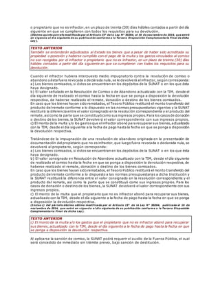 o propietario que no es infractor, en un plazo de treinta (30) días hábiles contados a partir del día
siguiente en que se cumplieron con todos los requisitos para su devolución.
(Décimo quinto párrafo modificado por el Artículo 15° de la Ley N° 30264, el 16 de noviembre de 2014, que entró
en vigencia al día siguiente de su publicación conforme a la Tercera Disposición Complementaria Final de dicha
Ley).
TEXTO ANTERIOR
También se entenderán adjudicados al Estado los bienes que a pesar de haber sido acreditada su
propiedad o posesión y haberse cumplido con el pago de la multa y los gastos vinculados al comiso
no son recogidos por el infractor o propietario que no es infractor, en un plazo de treinta (30) días
hábiles contados a partir del día siguiente en que se cumplieron con todos los requisitos para su
devolución.
Cuando el infractor hubiera interpuesto medio impugnatorio contra la resolución de comiso o
abandono y ésta fuera revocada o declarada nula,se le devolverá alinfractor, según corresponda:
a) Los bienes comisados, si éstos se encuentran en los depósitos de la SUNAT o en los que ésta
haya designado.
b) El valor señalado en la Resolución de Comiso o de Abandono actualizado con la TIM, desde el
día siguiente de realizado el comiso hasta la fecha en que se ponga a disposición la devolución
respectiva, de haberse realizado el remate, donación o destino de los bienes comisados.
En caso que los bienes hayan sido rematados, el Tesoro Público restituirá el monto transferido del
producto del remate conforme a lo dispuesto en las normas presupuestarias vigentes y la SUNAT
restituirá la diferencia entre el valor consignado en la resolución correspondiente y el producto del
remate,asícomo la parte que se constituyócomo sus ingresos propios.Para los casosde donación
o destino de los bienes, la SUNAT devolverá el valor correspondiente con sus ingresos propios.
c) El monto de la multa y/o los gastosque elinfractor abonó pararecuperar sus bienes,actualizado
con la TIM, desde el día siguiente a la fecha de pago hasta la fecha en que se ponga a disposición
la devolución respectiva.
Tratándose de la impugnación de una resolución de abandono originada en la presentación de
documentación del propietario que no es infractor, que luego fuera revocada o declarada nula, se
devolverá al propietario, según corresponda:
a) Los bienes comisados, si éstos se encuentran en los depósitos de la SUNAT o en los que ésta
haya designado.
b) El valor consignado en Resolución de Abandono actualizado con la TIM, desde el día siguiente
de realizado el comiso hasta la fecha en que se ponga a disposición la devolución respectiva, de
haberse realizado el remate, donación o destino de los bienes comisados.
En caso que los bienes hayan sido rematados, el Tesoro Público restituirá el monto transferido del
producto del remate conforme a lo dispuesto a las normas presupuestarias a dicha Institución y
la SUNAT restituirá la diferencia entre el valor consignado en la resolución correspondiente y el
producto del remate, así como la parte que se constituyó como sus ingresos propios. Para los
casos de donación o destino de los bienes, la SUNAT devolverá el valor correspondiente con sus
ingresos propios.
c) El monto de la multa que el propietario que no es infractor abonó para recuperar sus bienes,
actualizado con la TIM, desde el día siguiente a la fecha de pago hasta la fecha en que se ponga
a disposición la devolución respectiva.
(Inciso c) del párrafo décimo sétimo modificado por el Artículo 15° de la Ley N° 30264, publicada el 16 de
noviembre de 2014, que entró en vigencia al día siguiente de su publicación conform e a la Tercera Disposición
Complementaria Final de dicha Ley).
TEXTO ANTERIOR
c) El monto de la multa y/o los gastos que el propietario que no es infractor abonó para recuperar
sus bienes, actualizado con la TIM, desde el día siguiente a la fecha de pago hasta la fecha en que
se ponga a disposición la devolución respectiva.
Al aplicarse la sanción de comiso, la SUNAT podrá requerir el auxilio de la Fuerza Pública, el cual
será concedido de inmediato sin trámite previo, bajo sanción de destitución.
 