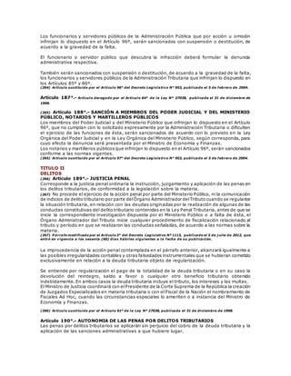 Los funcionarios y servidores públicos de la Administración Pública que por acción u omisión
infrinjan lo dispuesto en el Artículo 96º, serán sancionados con suspensión o destitución, de
acuerdo a la gravedad de la falta.
El funcionario o servidor público que descubra la infracción deberá formular la denuncia
administrativa respectiva.
También serán sancionados con suspensión o destitución, de acuerdo a la gravedad de la falta,
los funcionarios y servidores públicos de la Administración Tributaria que infrinjan lo dispuesto en
los Artículos 85º y 86º.
(264) Artículo sustituido por el Artículo 96° del Decreto Legislativo N° 953, publicado el 5 de febrero de 2004.
Artículo 187°.- Artículo derogado por el Artículo 64º de la Ley Nº 27038, publicada el 31 de diciembre de
1998.
(265) Artículo 188°.- SANCIÓN A MIEMBROS DEL PODER JUDICIAL Y DEL MINISTERIO
PÚBLICO, NOTARIOS Y MARTILLEROS PÚBLICOS
Los miembros del Poder Judicial y del Ministerio Público que infrinjan lo dispuesto en el Artículo
96º, que no cumplan con lo solicitado expresamente por la Administración Tributaria o dificulten
el ejercicio de las funciones de ésta, serán sancionados de acuerdo con lo previsto en la Ley
Orgánica del Poder Judicial y en la Ley Orgánica del Ministerio Público, según corresponda, para
cuyo efecto la denuncia será presentada por el Ministro de Economía y Finanzas.
Los notarios y martilleros públicos que infrinjan lo dispuesto en el Artículo 96º, serán sancionados
conforme a las normas vigentes.
(265) Artículo sustituido por el Artículo 97° del Decreto Legislativo N° 953, publicado el 5 de febrero de 2004.
TITULO II
DELITOS
(266) Artículo 189°.- JUSTICIA PENAL
Corresponde a la justicia penal ordinaria la instrucción, juzgamiento y aplicación de las penas en
los delitos tributarios, de conformidad a la legislación sobre la materia.
(267) No procede el ejercicio de la acción penal por parte del Ministerio Público, ni la comunicación
de indicios de delito tributario por parte delÓrgano Administrador delTributo cuando se regularice
la situación tributaria, en relación con las deudas originadas por la realización de algunas de las
conductas constitutivas del delito tributario contenidas en la Ley Penal Tributaria, antes de que se
inicie la correspondiente investigación dispuesta por el Ministerio Público o a falta de ésta, el
Órgano Administrador del Tributo inicie cualquier procedimiento de fiscalización relacionado al
tributo y período en que se realizaron las conductas señaladas, de acuerdo a las normas sobre la
materia.
(267) P árrafo modificado por el Artículo 3° del Decreto Legislativo Nº 1113, publicado el 5 de j ulio de 2012, que
entró en vigencia a los sesenta (60) días hábiles siguientes a la fecha de su publicación.
La improcedencia de la acción penal contemplada en el párrafo anterior, alcanzará igualmente a
las posibles irregularidades contables y otras falsedades instrumentales que se hubieran cometido
exclusivamente en relación a la deuda tributaria objeto de regularización.
Se entiende por regularización el pago de la totalidad de la deuda tributaria o en su caso la
devolución del reintegro, saldo a favor o cualquier otro beneficio tributario obtenido
indebidamente. En ambos casos la deuda tributaria incluye el tributo, los intereses y las multas.
El Ministro de Justicia coordinará con elPresidente de la Corte Suprema de la República la creación
de Juzgados Especializados en materia tributaria o con el Fiscal de la Nación el nombramiento de
Fiscales Ad Hoc, cuando las circunstancias especiales lo ameriten o a instancia del Ministro de
Economía y Finanzas.
(266) Artículo sustituido por el Artículo 61º de la Ley Nº 27038, publicada el 31 de diciembre de 1998.
Artículo 190°.- AUTONOMIA DE LAS PENAS POR DELITOS TRIBUTARIOS
Las penas por delitos tributarios se aplicarán sin perjuicio del cobro de la deuda tributaria y la
aplicación de las sanciones administrativas a que hubiere lugar.
 