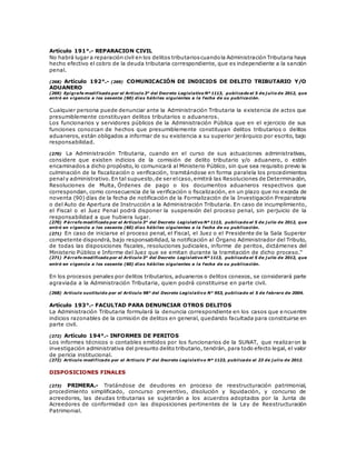 Artículo 191°.- REPARACION CIVIL
No habrá lugar a reparación civil en los delitos tributarioscuandola Administración Tributaria haya
hecho efectivo el cobro de la deuda tributaria correspondiente, que es independiente a la sanción
penal.
(268) Artículo 192°.- (269) COMUNICACIÓN DE INDICIOS DE DELITO TRIBUTARIO Y/O
ADUANERO
(269) Epígrafe modificado por el Artículo 3° del Decreto Legislativo Nº 1113, publicado el 5 de j ulio de 2012, que
entró en vigencia a los sesenta (60) días hábiles siguientes a la fecha de su publicación.
Cualquier persona puede denunciar ante la Administración Tributaria la existencia de actos que
presumiblemente constituyan delitos tributarios o aduaneros.
Los funcionarios y servidores públicos de la Administración Pública que en el ejercicio de sus
funciones conozcan de hechos que presumiblemente constituyan delitos tributarios o delitos
aduaneros, están obligados a informar de su existencia a su superior jerárquico por escrito, bajo
responsabilidad.
(270) La Administración Tributaria, cuando en el curso de sus actuaciones administrativas,
considere que existen indicios de la comisión de delito tributario y/o aduanero, o estén
encaminados a dicho propósito, lo comunicará al Ministerio Público, sin que sea requisito previo la
culminación de la fiscalización o verificación, tramitándose en forma paralela los procedimientos
penaly administrativo.En tal supuesto,de ser elcaso,emitirá las Resoluciones de Determinación,
Resoluciones de Multa, Órdenes de pago o los documentos aduaneros respectivos que
correspondan, como consecuencia de la verificación o fiscalización, en un plazo que no exceda de
noventa (90) días de la fecha de notificación de la Formalización de la Investigación Preparatoria
o del Auto de Apertura de Instrucción a la Administración Tributaria. En caso de incumplimiento,
el Fiscal o el Juez Penal podrá disponer la suspensión del proceso penal, sin perjuicio de la
responsabilidad a que hubiera lugar.
(270) P árrafo modificado por el Artículo 3° del Decreto Legislativo Nº 1113, publicado el 5 de j ulio de 2012, que
entró en vigencia a los sesenta (60) días hábiles siguientes a la fecha de su publicación.
(271) En caso de iniciarse el proceso penal, el Fiscal, el Juez o el Presidente de la Sala Superior
competente dispondrá, bajo responsabilidad, la notificación al Órgano Administrador del Tributo,
de todas las disposiciones fiscales, resoluciones judiciales, informe de peritos, dictámenes del
Ministerio Público e Informe del Juez que se emitan durante la tramitación de dicho proceso."
(271) P árrafo modificado por el Artículo 3° del Decreto Legislativo Nº 1113, publicado el 5 de j ulio de 2012, que
entró en vigencia a los sesenta (60) días hábiles siguientes a la fecha de su publicación.
En los procesos penales por delitos tributarios, aduaneros o delitos conexos, se considerará parte
agraviada a la Administración Tributaria, quien podrá constituirse en parte civil.
(268) Artículo sustituido por el Artículo 98° del Decreto Legislativo N° 953, publicado el 5 de febrero de 2004.
Artículo 193°.- FACULTAD PARA DENUNCIAR OTROS DELITOS
La Administración Tributaria formulará la denuncia correspondiente en los casos que e ncuentre
indicios razonables de la comisión de delitos en general, quedando facultada para constituirse en
parte civil.
(272) Artículo 194°.- INFORMES DE PERITOS
Los informes técnicos o contables emitidos por los funcionarios de la SUNAT, que realizaron la
investigación administrativa del presunto delito tributario, tendrán, para todo efecto legal, el valor
de pericia institucional.
(272) Artículo modificado por el Artículo 3° del Decreto Legislativo Nº 1123, publicado el 23 de j ulio de 2012.
DISPOSICIONES FINALES
(273) PRIMERA.- Tratándose de deudores en proceso de reestructuración patrimonial,
procedimiento simplificado, concurso preventivo, disolución y liquidación, y concurso de
acreedores, las deudas tributarias se sujetarán a los acuerdos adoptados por la Junta de
Acreedores de conformidad con las disposiciones pertinentes de la Ley de Reestructuración
Patrimonial.
 