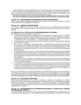 (24) También son responsables solidarios, los sujetos miembros o los que fueron miembros de
los entes colectivos sin personalidad jurídica por la deuda tributaria que dichos entes generen y
que no hubiera sido cancelada dentro del plazo previsto por la norma legal correspondiente, o que
se encuentre pendiente cuando dichos entes dejen de ser tales.
(24) P árrafo sustituido por el Artículo 3 del Decreto Legislativo Nº 981, publicado el 15 de marzo de 2007.
(20) Artículo sustituido por el Artículo 9 del Decreto Legislativo Nº 953, publicado el 5 de febrero de 2004.
Artículo 19°.- RESPONSABLES SOLIDARIOS POR HECHO GENERADOR
Están solidariamente obligadas aquellas personas respecto de las cuales se verifique un mismo
hecho generador de obligaciones tributarias.
Artículo 20°.- DERECHO DE REPETICION
Los sujetos obligados al pago del tributo, de acuerdo con lo establecido en los artículos
precedentes, tienen derecho a exigir a los respectivos contribuyentes la devolución del monto
pagado.
(25) Artículo 20º-A.- EFECTOS DE LA RESPONSABILIDAD SOLIDARIA
Los efectos de la responsabilidad solidaria son:
1. La deuda tributaria puede ser exigida total o parcialmente a cualquiera de los deudores
tributarios o a todos ellos simultáneamente, salvo cuando se trate de multas en los casos de
responsables solidarios que tengan la categoría de tales en virtud a lo señalado en el numeral
1. Del artículo 17°, los numerales 1. y 2. del artículo 18° y el artículo 19°.
2. La extinción de la deuda tributaria delcontribuyente libera a todos los responsables solidarios
de la deuda a su cargo.
3. Los actos de interrupción efectuados por la Administración Tributaria respecto del
contribuyente,surtenefectos colectivamente paratodos los responsables solidarios.Los actos
de suspensión de la prescripción respecto del contribuyente o responsables solidarios, a que
se refieren los incisos a) delnumeral1. y a) y e) delnumeral2. delartículo 46° tienen efectos
colectivamente.
4. La impugnación que se realice contra la resolución de determinación de responsabilidad
solidaria puede referirse tanto al supuesto legal que da lugar a dicha responsabilidad como a
la deuda tributaria respectode la cualse es responsable,sin que en la resolución que resuelve
dicha impugnación pueda revisarse la deuda tributaria que hubiera quedado firme en la vía
administrativa.
Para efectos de este numeral se entenderá que la deuda es firme en la vía administrativa
cuando se hubiese notificado la resolución que pone fin a la vía administrativa alcontribuyente
o a los otros responsables.
5. La suspensión o conclusión delprocedimientode cobranza coactiva respectodelcontribuyente
o uno de los responsables, surte efectos respecto de los demás, salvo en el caso del numeral
7. del inciso b) del artículo 119°. Tratándose del inciso c) del citado artículo la suspensión o
conclusión del procedimiento de cobranza coactiva surtirá efectos para los responsables sólo
si quien se encuentra en dicho supuesto es el contribuyente
Para que surta efectos la responsabilidad solidaria, la Administración Tributaria debe notificar al
responsable la resolución de determinación de atribución de responsabilidad en donde se señale
la causal de atribución de la responsabilidad y el monto de la deuda objeto de la responsabilidad.
(25) Artículo incorporado por el Artículo 4º del Decreto Legislativo Nº 981, publicado el 15 de marzo de 2007.
Artículo 21º.- CAPACIDAD TRIBUTARIA
Tienen capacidad tributaria las personas naturales o jurídicas, comunidades de bienes,
patrimonios, sucesiones indivisas, fideicomisos, sociedades de hecho, sociedades conyugales u
otros entes colectivos, aunque estén limitados o carezcan de capacidad o pe rsonalidad jurídica
según elderechoprivadoo público,siempre que la Ley le atribuya la calidad de sujetosde derechos
y obligaciones tributarias.
Artículo 22º.- REPRESENTACION DE PERSONAS NATURALES Y SUJETOS QUE CARECEN
DE PERSONERIA JURIDICA
La representación de los sujetos que carezcan de personería jurídica, corresponderá a sus
integrantes, administradores o representantes legales o designados. Tratándose de personas
 